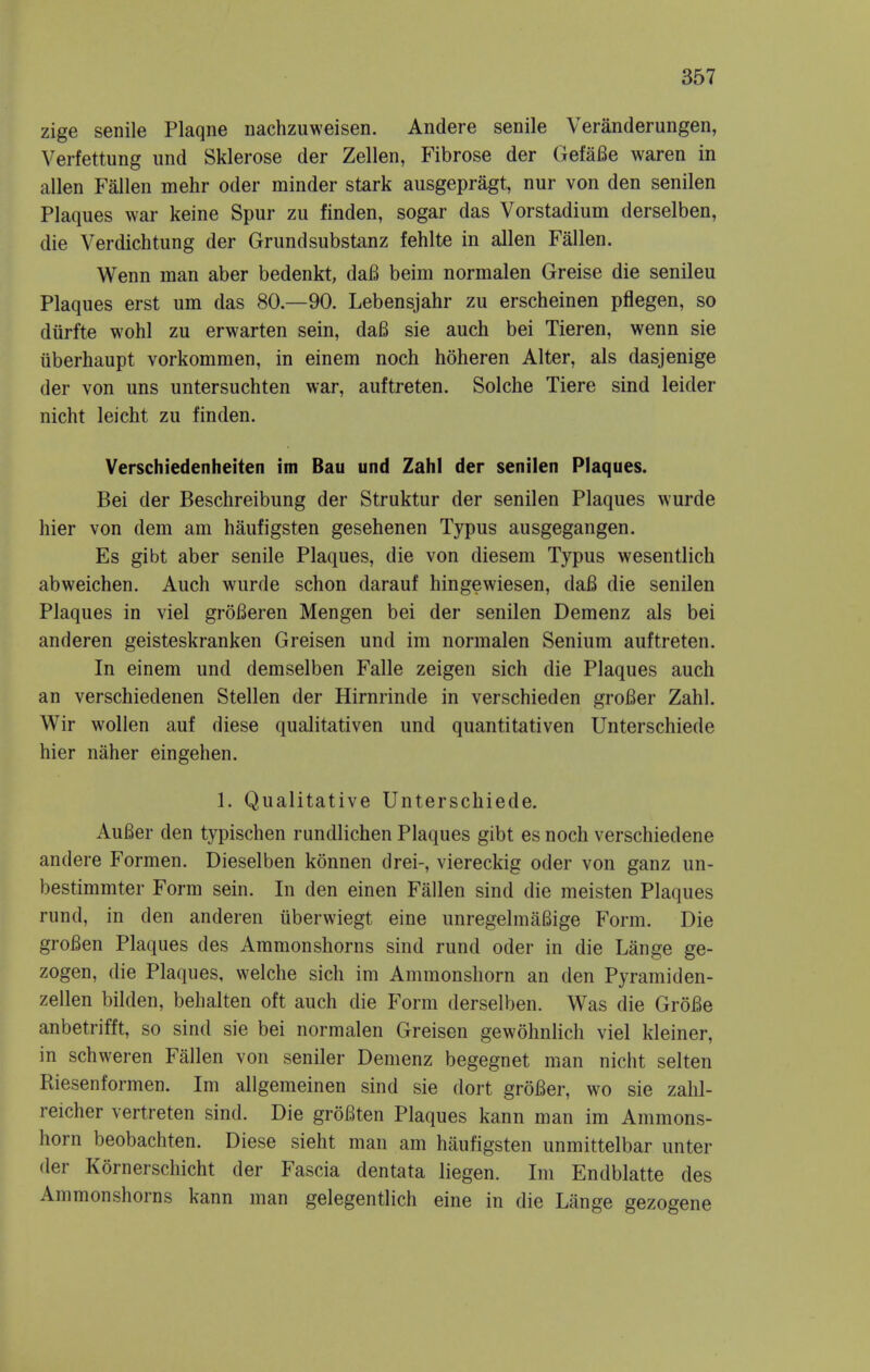zige senile Plaqne nachzuweisen. Andere senile Veranderungen, Verfettung iind Sklerose der Zellen, Fibrose der GefaBe waren in alien Fallen mehr oder minder stark ausgepragt, nur von den senilen Plaques war keine Spur zu finden, sogar das Vorstadium derselben, die Verdichtung der Grundsubstanz fehlte in alien Fallen. Wenn man aber bedenkt, daB beim normalen Greise die senileu Plaques erst um das 80—90. Lebensjahr zu erscheinen pflegen, so diirfte wohl zu erwarten sein, dafi sie auch bei Tieren, wenn sie iiberhaupt vorkommen, in einem noch hoheren Alter, als dasjenige der von uns untersuchten war, auftreten. Solche Tiere sind leider nicht leicht zu finden. Verschiedenheiten im Bau und Zahl der senilen Plaques. Bei der Beschreibung der Struktur der senilen Plaques wurde hier von dem am haufigsten gesehenen Typus ausgegangen. Es gibt aber senile Plaques, die von diesem Typus wesentlich abweichen. Auch wurde schon darauf hingewiesen, daB die senilen Plaques in viel groBeren Mengen bei der senilen Demenz als bei anderen geisteskranken Greisen und im normalen Senium auftreten. In einem und demselben Falle zeigen sich die Plaques auch an verschiedenen Stellen der Hirnrinde in verschieden groBer Zahl. Wir wollen auf diese qualitativen und quantitativen Unterschiede hier naher eingehen. 1. Qualitative Unterschiede. AuBer den typischen rundlichen Plaques gibt es noch verschiedene andere Formen. Dieselben konnen drei-, viereckig oder von ganz un- bestimmter Form sein. In den einen Fallen sind die meisten Plaques rund, in den anderen uberwiegt eine unregelmaBige Form. Die groBen Plaques des Ammonshorns sind rund oder in die Lange ge- zogen, die Plaques, welche sich im Ammonshorn an den Pyramiden- zellen bilden, behalten oft auch die P'orm derselben. Was die GroBe anbetrifft, so sind sie bei normalen Greisen gewohnlich viel kleiner, in schweren Fallen von seniler Demenz begegnet man nicht selten Riesenformen. Im allgemeinen sind sie dort grofier, wo sie zahl- reicher vertreten sind. Die groBten Plaques kann man im Ammons- horn beobachten. Diese sieht man am haufigsten unmittelbar unter der Kornerschicht der Fascia dentata liegen. Im Endblatte des Ammonshorns kann man gelegentlich eine in die Lange gezogene