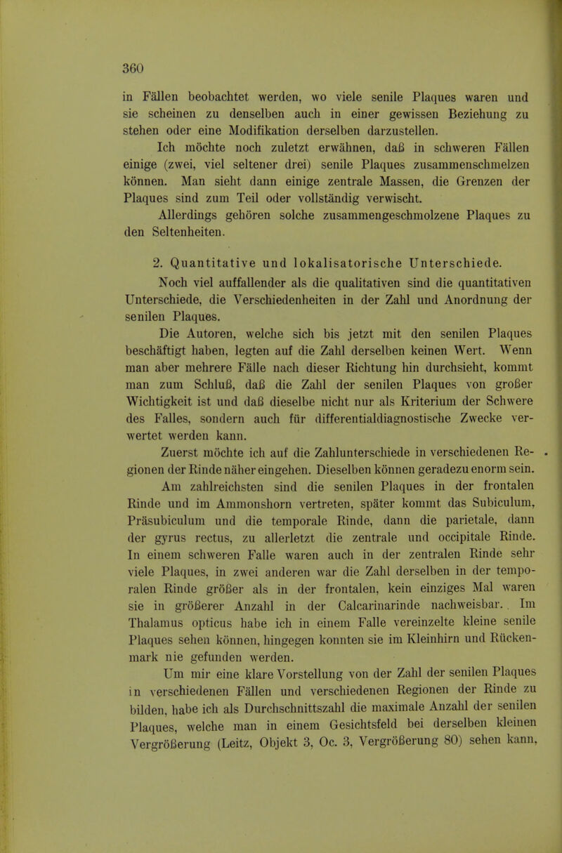 in Fallen beobachtet werden, wo viele senile Plaques waren und sie scheinen zu denselben aucli in einer gewissen Beziehung zu stehen oder eine Modifikation derselben darzustellen. Ich mochte noch zuletzt erwahnen, dafi in schweren Fallen einige (zwei, viel seltener drei) senile Plaques zusammenschnielzen konnen. Man sieht dann einige zentrale Massen, die Grenzen der Plaques sind zum Teil oder voUstandig verwischt. Allerdings gehoren solche zusammengeschniolzene Plaques zu den Seltenheiten. 2. Quantitative und lokalisatorische Unterschiede. Noch viel auffallender als die qualitativen sind die quantitativen Unterschiede, die Verschiedenheiten in der Zahl und Anordnung der senilen Plaques. Die Autoren, welche sich bis jetzt init den senilen Plaques beschaftigt haben, legten auf die Zahl derselben keinen Wert. Wenn man aber mehrere Falle nach dieser Richtung hin durchsieht, kommt man zum SchluB, daB die Zahl der senilen Plaques von groBer Wichtigkeit ist und daB dieselbe nicht nur als Kriterium der Schwere des Falles, sondern auch fur differentialdiagnostische Zwecke ver- wertet werden kann. Zuerst mochte ich auf die Zahlunterschiede in verschiedenen Re- . gionen der Rinde naher eingehen. Dieselben konnen geradezu enorm sein. Am zahlreichsten sind die senilen Plaques in der frontalen Rinde und im Ammonshorn vertreten, spater kommt das Subiculum, Prasubiculum und die temporale Rinde, dann die parietale, dann der gyrus rectus, zu allerletzt die zentrale und occipitale Rinde. In einem schweren Falle waren auch in der zentralen Rinde sehr viele Plaques, in zwei anderen war die Zahl derselben in der tempo- ralen Rinde groBer als in der frontalen, kein einziges Mai waren sie in groBerer Anzahl in der Calcarinarinde nachweisbar. Im Thalamus opticus habe ich in einem Falle vereinzelte kleine senile Plaques sehen konnen, hingegen konnten sie im Kleinhirn und Riicken- mark nie gefunden werden. Um mir eine klare Vorstellung von der Zahl der senilen Plaques in verschiedenen Fallen und verschiedenen Regionen der Rinde zu bilden, habe ich als Durchschnittszahl die maximale Anzahl der senilen Plaques, welche man in einem Gesichtsfeld bei derselben kleinen VergroBerung (Leitz, Objekt 3, Oc. 3, Vergrofierung 80) sehen kann,