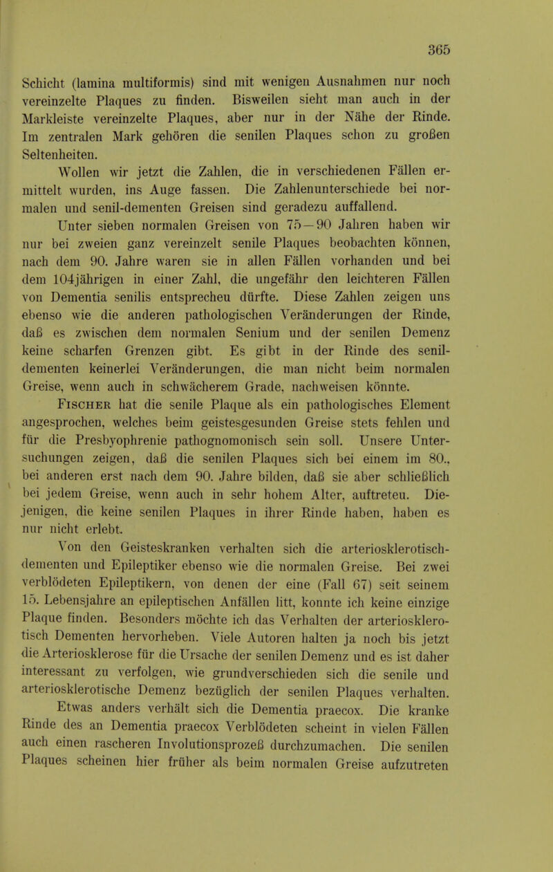Schicht (lamina multiformis) sind mit wenigen Ausnahmen nur noch vereinzelte Plaques zu finden. Bisweilen sieht man auch in der Markleiste vereinzelte Plaques, aber nur in der Nahe der Rinde. Im zentralen Mark gehoren die senilen Plaques schon zu groBen Seltenheiten. Wollen wir jetzt die Zahlen, die in verschiedenen Fallen er- mittelt wurden, ins Auge fassen. Die Zahlenunterschiede bei nor- malen und senil-dementen Greisen sind geradezu auffallend. Unter sieben normalen Greisen von 75—90 Jaliren haben wir nur bei zweien ganz vereinzelt senile Plaques beobachten konnen, nach dem 90. Jahre waren sie in alien Fallen vorhanden und bei dem 104jahrigen in einer Zahl, die ungefahr den leichteren Fallen von Dementia senilis entsprecheu dtirfte. Diese Zahlen zeigen uns ebenso wie die anderen pathologischen Veranderungen der Rinde, daB es zwischen dem normalen Senium und der senilen Demenz keine scharfen Grenzen gibt. Es gibt in der Rinde des senil- dementen keinerlei Veranderungen, die man nicht beim normalen Greise, wenn auch in schwacherem Grade, nachweisen konnte. Fischer hat die senile Plaque als ein pathologisches Element angesprochen, welches beim geistesgesunden Greise stets fehlen und fiir die Presbyophrenie pathognomonisch sein soli. Unsere Unter- suchungen zeigen, daB die senilen Plaques sich bei einem im 80., bei anderen erst nach dem 90. Jahre bilden, daB sie aber schlieBlich bei jedem Greise, wenn auch in sehr hohem Alter, auftreteu. Die- jenigen, die keine senilen Plaques in ihrer Rinde haben, haben es nur nicht erlebt. Von den Geisteskranken verhalten sich die arteriosklerotisch- denienten und Epileptiker ebenso wie die normalen Greise. Bei zwei verblodeten Epileptikern, von denen der eine (Fall 67) seit seinem 15. Lebensjahre an epileptischen Anfallen litt, konnte ich keine einzige Plaque finden. Besonders mochte ich das Verhalten der arteriosklero- tisch Dementen hervorheben. Viele Autoren halten ja noch bis jetzt die Arteriosklerose fiir die Ursache der senilen Demenz und es ist daher interessant zu verfolgen, wie grundverschieden sich die senile und arteriosklerotische Demenz bezuglich der senilen Plaques verhalten. Etwas anders verhalt sich die Dementia praecox. Die kranke Rinde des an Dementia praecox Verblodeten scheint in vielen Fallen auch einen rascheren InvolutionsprozeB durchzumachen. Die senilen Plaques scheinen hier friiher als beim normalen Greise aufzutreten