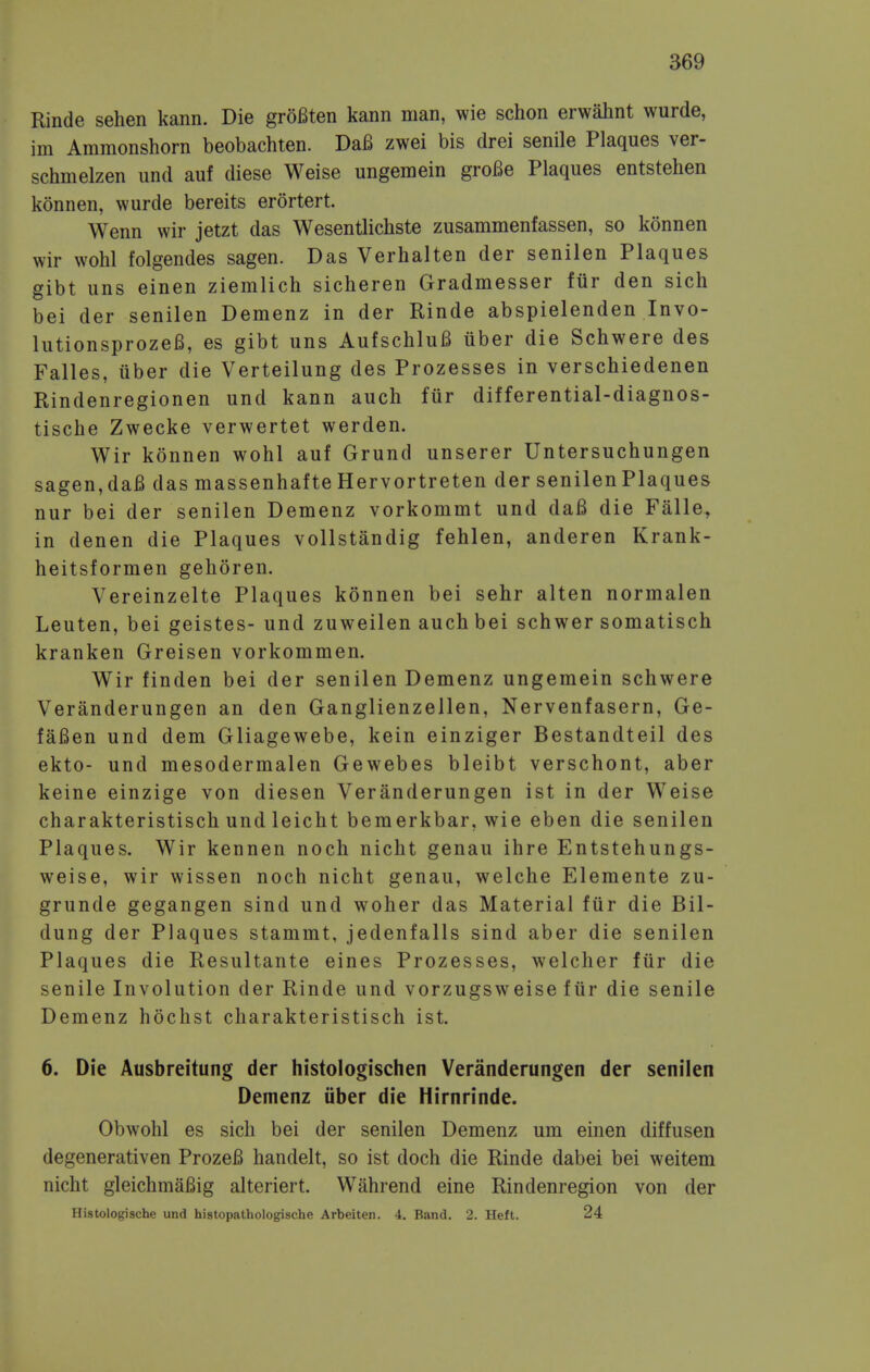 Rinde sehen kann. Die groBten kann man, wie schon erwahnt wurde, im Ammonshorn beobachten. DaB zwei bis drei senile Plaques ver- schmelzen iind auf diese Weise ungemein groBe Plaques entstehen konnen, wurde bereits erortert. Wenn wir jetzt das Wesentlichste zusammenfassen, so konnen wir wohl folgendes sagen. Das Verhalten der senilen Plaques gibt uns einen ziemlich sicheren Gradmesser fur den sich bei der senilen Demenz in der Rinde abspielenden Invo- lutionsprozels, es gibt uns AufschluB iiber die Schwere des Falles, iiber die Verteilung des Prozesses in verschiedenen Rindenregionen und kann auch fur differential-diagnos- tische Zwecke verwertet werden. Wir konnen wohl auf Grund unserer Untersuchungen sagen, daB das massenhafte Hervortreten der senilen Plaques nur bei der senilen Demenz vorkommt und da6 die Falle, in denen die Plaques vollstandig fehlen, anderen Krank- heitsformen gehoren. Vereinzelte Plaques konnen bei sehr alten normalen Leuten, bei geistes- und zuweilen auch bei schwer somatisch kranken Greisen vorkommen. Wir finden bei der senilen Demenz ungemein schwere Veranderungen an den Ganglienzellen, Nervenfasern, Ge- faBen und dem Gliagewebe, kein einziger Bestandteil des ekto- und mesodermalen Gewebes bleibt verschont, aber keine einzige von diesen Veranderungen ist in der W^eise charakteristisch und leicht bemerkbar, wie eben die senilen Plaques. Wir kennen noch nicht genau ihre Entstehungs- weise, wir wissen noch nicht genau, welche Eleraente zu- grunde gegangen sind und woher das Material fiir die Bil- dung der Plaques stammt, jedenfalls sind aber die senilen Plaques die Resultante eines Prozesses, welcher fiir die senile Involution der Rinde und vorzugsweise fiir die senile Demenz hochst charakteristisch ist. 6. Die Ausbreitung der histologischen Veranderungen der senilen Demenz iiber die Hirnrinde. Obwohl es sich bei der senilen Demenz um einen diffusen degenerativen ProzeB handelt, so ist doch die Rinde dabei bei weitem nicht gleichmaBig alteriert. W^ahrend eine Rindenregion von der Histologische und histopathologische Arbeiten. 4, Band. 2. Heft. 24