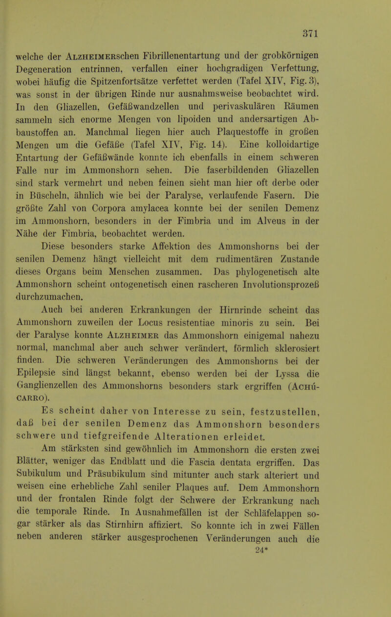 welche der ALZHEiMERSchen Fibrillenentartung unci der grobkornigen Degeneration entrinnen, verfallen einer hochgradigen Verfettung, wobei haufig die Spitzenfortsatze verfettet werden (Tafel XIV, Fig. 3), was sonst in der iibrigen Rinde nur ausnahmsweise beobachtet wird. In den Gliazellen, GefaBwandzellen und perivaskularen Raumen samraeln sicli enorme Mengen von lipoiden und andersartigen Ab- baustoffen an. Manchmal liegen hier auch Plaquestoffe in groBen Mengen um die GefaBe (Tafel XIV, Fig. 14). Eine kolloidartige Entartung der GefaBwande konnte ich ebenfalls in einem schweren Falle nur im Ammonshorn sehen. Die faserbildenden Gliazellen sind stark vermehrt und neben feinen sieht man hier oft derbe oder in Biischeln, ahnlich wie bei der Paralyse, verlaufende Fasern. Die groBte Zahl von Corpora amylacea konnte bei der senilen Demenz im Ammonshorn, besonders in der Fimbria und im Alveus in der Nahe der Fimbria, beobachtet werden. Diese besonders starke Affektion des Ammonshorns bei der senilen Demenz hangt vielleicht mit dem rudimentaren Zustande dieses Organs beim Menschen zusammen. Das phylogenetisch alte Ammonshorn scheint ontogenetisch einen rascheren InvolutionsprozeB durchzumachen. Auch bei anderen Erkrankungen der Hirnrinde scheint das Ammonshorn zuweilen der Locus resistentiae minoris zu sein. Bei der Paralyse konnte Alzheimer das Ammonshorn einigemal nahezu normal, manchmal aber auch schwer verandert, formlich sklerosiert finden. Die schweren Veranderungen des Ammonshorns bei der Epilepsie sind langst bekannt, ebenso werden bei der Lyssa die Ganglienzellen des Ammonshorns besonders stark ergriffen (AcHii- CARRO). Es scheint daher von Interesse zu sein, festzustellen, daB bei der senilen Demenz das Ammonshorn besonders schwere und tiefgreifende Alterationen erleidet. Am starksten sind gewohnlich im Ammonshorn die ersten zwei Blatter, weniger das Endblatt und die Fascia dentata ergriffen. Das Subikulum und Prasubikulum sind mitunter auch stark alteriert und weisen eine erhebliche Zahl seniler Plaques auf. Dem Ammonshorn und der frontalen Rinde folgt der Schwere der Erkrankung nach die temporale Rinde. In Ausnahmefallen ist der Schlafelappen so- gar starker als das Stirnhirn affiziert. So konnte ich in zwei Fallen neben anderen starker ausgesprochenen Veranderungen auch die 24*