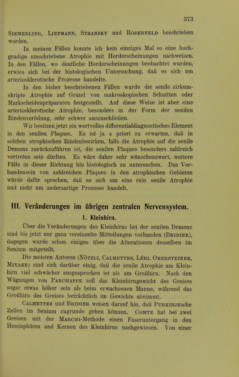 SiEMERLiNG, LiEPMANN, Stransky und RosENFELD beschrieben worden. In meinen Fallen konnte ich kein einziges Mai so eine hoch- gradige umschriebene Atrophie mit Herderscheinungen nachweisen. In den Fallen, wo deutliche Herderscheinungen beobachtet wurden, erwies sich bei der histologischen Untersuchung, daB es sich um arteriosklerotische Prozesse handelte. In den bislier beschriebenen Fallen wurde die senile zirkum- skripte Atrophie auf Grund von makroskopischen Schnitten oder Markscheidenpraparaten festgestellt. Auf diese Weise ist aber eine arteriosklerotische Atrophie, besonders in der Form der senilen Rindenverodung, sehr schwer auszuschUefien. Wir besitzen jetzt ein wertvoUes differentialdiagnostisches Element in den senilen Plaques. Es ist ja a priori zu erwarten, daB in solchen atrophischen Rindenbezirken, falls die Atrophie auf die senile Demenz zuruckzufiihren ist, die senilen Plaques besonders zahlreich vertreten sein diirften. Es ware daher sehr wiinschenswert, weitere Falle in dieser Richtung hin histologisch zu untersuchen. Das Vor- handensein von zahlreichen Plaques in den atrophischen Gebieten wiirde daftir sprechen, daB es sich um eine rein senile Atrophie und nicht um andersartige Prozesse handelt. III. Veranderungen im iibrigen zentralen Nervensystem. 1. Kleinhirn. Tiber die Veranderungen des Kleinhirns bei der senilen Demenz sind bis jetzt nur ganz vereinzelte Mitteilungen vorhanden (Bridier), dagegen wurde schon einiges uber die Alterationen desselben im Senium mitgeteilt. Die meisten Autoren (Notzli, Calmettes, Leri, Obersteiner, MiYAKE) sind sich daruber einig, da6 die senile Atrophie am Klein- hirn viel schwacher ausgesprochen ist als am GroBhirn. Nach den Wagungen von Parchappe soil das Kleinhirngewicht des Greises sogar etwas hoher sein als beim erwachsenen Manne, wahrend das GroBhirn des Greises betrachtlich im Gewichte abnimmt. Calmettes und Bridier weisen darauf hin, daB PuRKiNjEsche Zellen im Senium zugrunde gehen konnen. Comte hat bei zwei Greisen mit der MARCHi-Methode einen Faseruntergang in den Hemispharen und Kernen des Kleinhirns nachgewiesen. Von einer