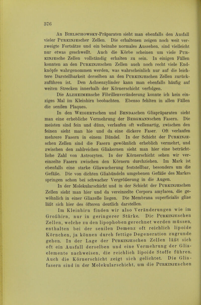 An BiELSCHOWSKY-Praparaten sielit man ebenfalls den Ausfall vieler PuRKiNjEscher Zellen. Die erhaltenen zeigen noch weit ver- zweigte Fortsatze und ein beinahe normales Aussehen. sind vielleicht nur etwas gescliwellt. Auch die Korbe scheinen urn viele Pur- KiNjEsche Zellen vollstandig erhalten zu sein. In einigen Fallen konnten an den PuRKiNjEschen Zellen auch noch recht viele End- knopfe wahrgenommen werden, was wahrscheinlich nur auf die leich- tere Darstellbarkeit derselben an den PuRKiNjEschen Zellen zuriick- zufuhren ist. Den Achsenzylinder kann man ebenfalls haufig auf weiten Strecken innerhalb der Kornerschicht verfolgen. Die ALZHEiMERsche Fibrillenveranderung konnte ich kein ein- ziges Mai im Kleinhirn beobachten. Ebenso fehlten in alien Fallen die senilen Plaques. In den WEiGERTschen und BENDAschen Gliapraparaten sieht man eine erhebliche Vermehrung der BERGMANNschen Fasern. Die meisten sind fein und diinn, verlaufen oft vvellenartig, zwischen den feinen sieht man hie und da eine dickere Faser. Oft verlaufen mehrere Fasern in einem Biindel. In der Schicht der PuRKiNjE- schen Zellen sind die Fasern gewohnlich erheblich vermehrt, und zwischen den zahlreichen Gliakernen sieht man hier eine betracht- liche Zahl von Astrozyten. In der Kornerschicht sehen wir ver- einzelte Fasern zwischen den Kornern durchziehen. Im Mark ist ebenfalls eine starke Gliawucherung feststellbar, besonders um die GefaBe. Die von dichten Gliabundeln umgebenen Gefafie des Markes springen schon bei schwacher VergroBerung in die Augen. In der Molekularschicht und in der Schicht der PuRKiNJESchen Zellen sieht man hier und da vereinzelte Corpora amylacea. die ge- wohnlich in einer Gliazelle liegen. Die Membrana superficialis gliae laBt sich hier des ofteren deutlich darstellen. Im Kleinhirn finden wir also Veranderungen wie im GroBhirn, nur in geringerer Starke. Die PuRKiNjEschen Zellen, welche zu den lipophoben gerechnet werden mussen, enthalten bei der senilen Demenz oft reichlich lipoide Kornchen, ja konnen durch fettige Degeneration zugrunde gehen. In der Lage der PuRKiNjEschen Zellen laBt sich oft ein Ausfall derselben und eine Vermehrung der Glia- elemente nachweisen, die reichlich lipoide Stoffe fuhren. Auch die Kornerschicht zeigt sich gelichtet. Die Glia- fasern sind in der Molekularschicht, um die PuRKiNjEschen