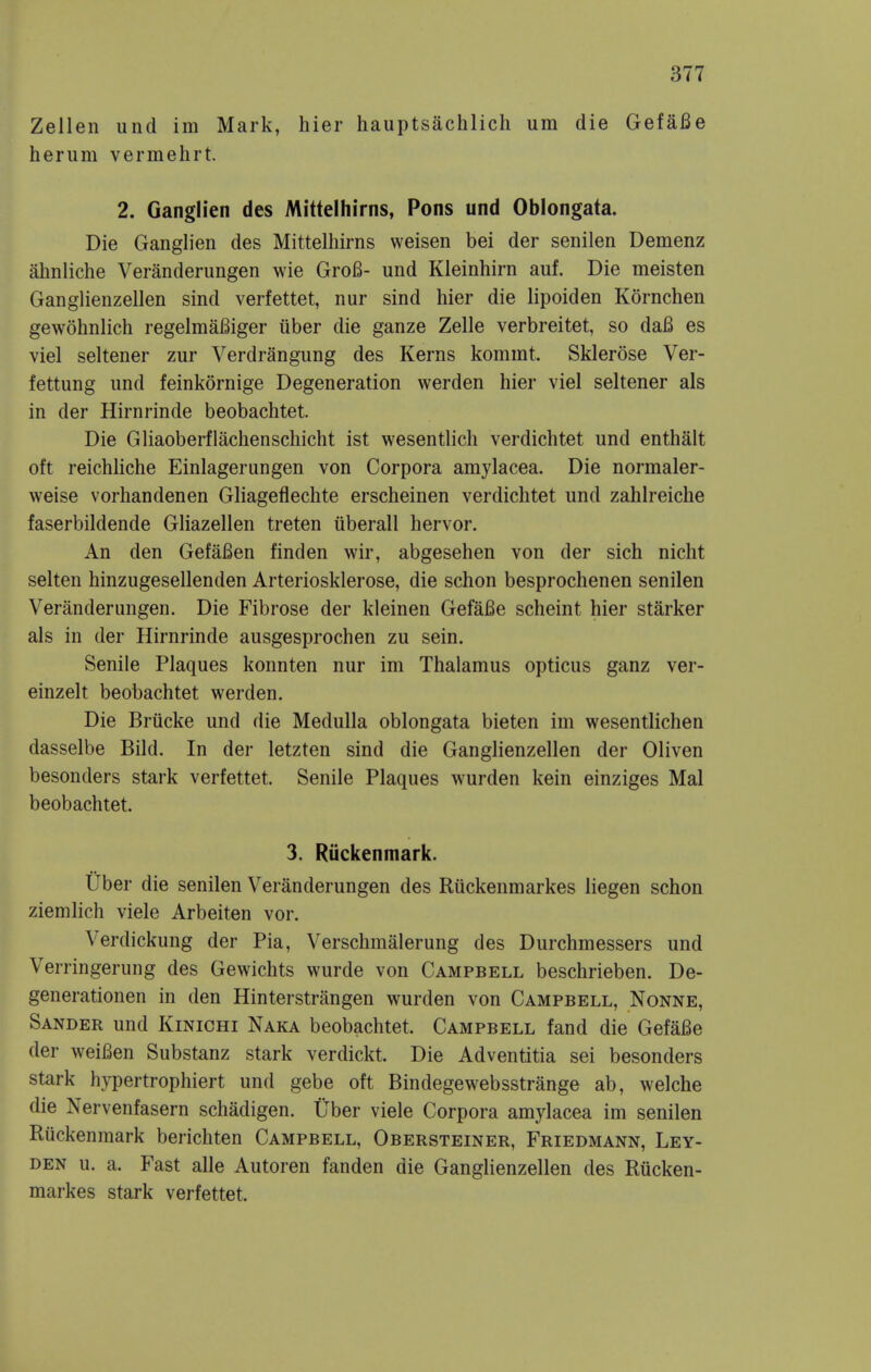 Zellen unci im Mark, hier hauptsachlich um die GefaBe herum vermehrt. 2. Ganglien des Mittelhirns, Pons und Oblongata. Die Ganglien des Mittelhirns weisen bei der senilen Demenz ahnliche Veranderungen wie Gro6- und Kleinhirn auf. Die meisten Ganglienzellen sind verfettet, nur sind hier die lipoiden Kornchen gewohnlich regelmaBiger iiber die ganze Zelle verbreitet, so daB es viel seltener zur Verdrangung des Kerns kommt. Sklerose Ver- fettung und feinkornige Degeneration werden hier viel seltener als in der Hirnrinde beobachtet. Die Gliaoberflachenschicht ist wesentlich verdichtet und enthalt oft reichliche Einlagerungen von Corpora amylacea. Die normaler- weise vorhandenen Gliageflechte erscheinen verdichtet und zahlreiche faserbildende Gliazellen treten uberall hervor. An den GefaBen finden wir, abgesehen von der sich nicht selten hinzugesellenden Arteriosklerose, die schon besprochenen senilen Veranderungen. Die Fibrose der kleinen GefaBe scheint hier starker als in der Hirnrinde ausgesprochen zu sein. Senile Plaques konnten nur im Thalamus opticus ganz ver- einzelt beobachtet werden. Die Briicke und die Medulla oblongata bieten im wesentlichen dasselbe Bild. In der letzten sind die Ganglienzellen der Oliven besonders stark verfettet. Senile Plaques wurden kein einziges Mai beobachtet. 3. Riickenmark. Uber die senilen Veranderungen des Ruckenmarkes liegen schon ziemlich viele Arbeiten vor. Verdickung der Pia, Verschmalerung des Durchmessers und Verringerung des Gewichts wurde von Campbell beschrieben. De- generationen in den Hinterstrangen wurden von Campbell, Nonne, Sander und Kinichi Naka beobachtet. Campbell fand die GefaBe der weiBen Substanz stark verdickt. Die Adventitia sei besonders stark hypertrophiert und gebe oft Bindegewebsstrange ab, welche die Nervenfasern schadigen. Uber viele Corpora amylacea im senilen Riickenmark berichten Campbell, Obersteiner, Friedmann, Ley- den u. a. Fast alle Autoren fanden die Ganglienzellen des Riicken- markes stark verfettet.
