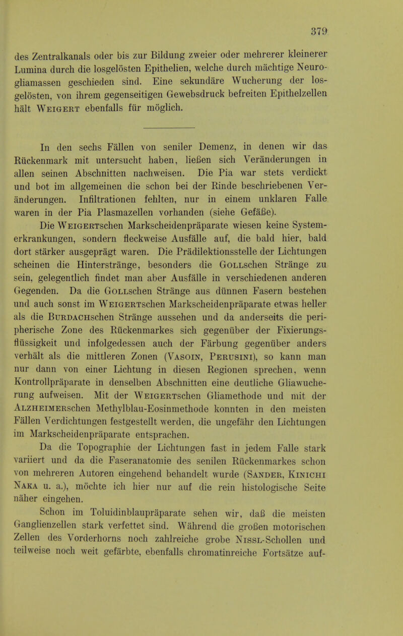 des Zentralkanals oder bis zur Bildung zweier oder mehrerer kleinerer Liimina durch die losgelosten Epithelien, welche durch machtige Neuro- gliamassen geschieden sind. Eine sekundare Wucherung der los- gelosten, von ihrem gegenseitigen Gewebsdruck befreiten Epithelzellen halt Weigert ebenfalls fur moglich. In den sechs Fallen von seniler Demenz, in denen wir das Riickenmark mit imtersucht haben, liefien sich Veranderungen in alien seinen Abschnitten nachweisen. Die Pia war stets verdickt und bot im allgemeinen die schon bei der Rinde beschriebenen Ver- anderungen. Infiltrationen fehlten, nur in einem unklaren Falle waren in der Pia Plasmazellen vorhanden (siehe GefaBe). Die WEiGERTschen Markscheidenpriiparate wiesen keine System- erkrankungen, sondern fleckweise Ausfalle auf, die bald hier, bald dort starker ausgepragt waren. Die Pradilektionsstelle der Lichtungen scheinen die Hinterstrange, besonders die GoLLSchen Strange zu sein, gelegentlich findet man aber Ausfalle in verschiedenen anderen Gegenden. Da die GoLLschen Strange aus diinnen Fasern bestehen und auch sonst im WEiGERTschen Markscheidenpraparate etwas heller als die BuRDACHschen Strange aussehen und da anderseits die peri- pherische Zone des Ruckenmarkes sich gegeniiber der Fixierungs- fliissigkeit und infolgedessen auch der Farbung gegenuber anders verhalt als die mittleren Zonen (Vasoin, Perusini), so kann man nur dann von einer Lichtung in diesen Regionen sprechen, wenn KontroUpraparate in denselben Abschnitten eine deutliche Gliawuche- rung aufweisen. Mit der WEiGERTschen Gliaraethode und mit der ALZHEiMERschen Methylblau-Eosinmethode konnten in den meisten Fallen Verdichtungen festgestellt werden, die ungefahr den Lichtungen im Markscheidenpraparate entsprachen. Da die Topographie der Lichtungen fast in jedem Falle stark variiert und da die Faseranatomie des senilen Riickenmarkes schon von mehreren Autoren eingehend behandelt wurde (Sander, Kinichi Naka u. a.), mochte ich hier nur auf die rein histologische Seite naher eingehen. Schon im Toluidinblaupraparate sehen wir, daB die meisten Ganglienzellen stark verfettet sind. Wahrend die groBen motorischen Zellen des Vorderhorns noch zahlreiche grobe NissL-Schollen und teilweise noch weit gefarbte, ebenfalls chromatinreiche Fortsatze auf-
