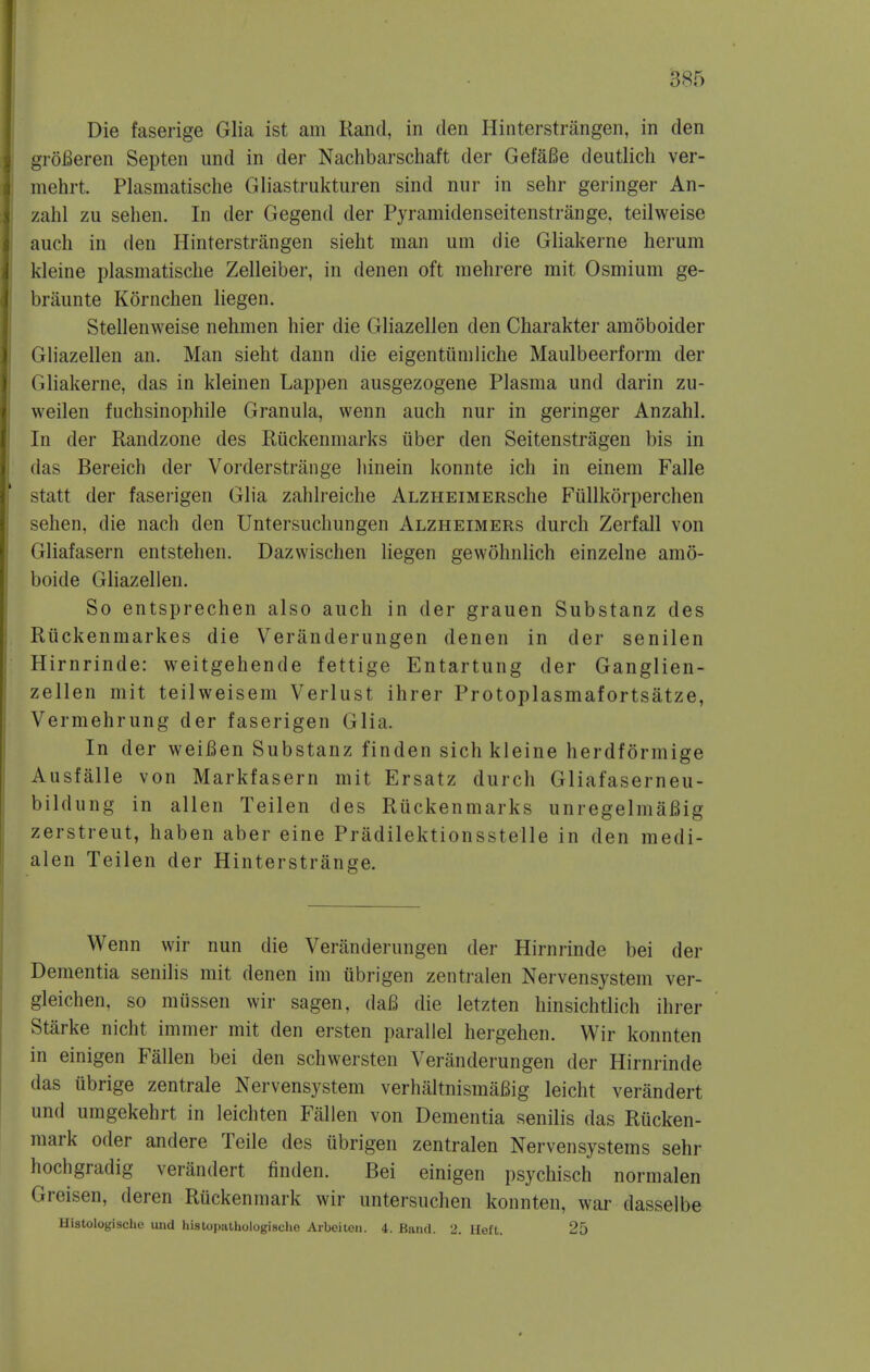 Die faserige Glia ist am Rand, in den Hinterstrangen, in den groBeren Septen und in der Nachbarschaft der GefaBe deutlich ver- mehrt. Plasmatische Gliastrukturen sind nur in sehr geringer An- zahl zu sehen. In der Gegend der Pyramidenseitenstrange, teilweise auch in den Hinterstrangen sieht man um die Gliakerne herum kleine plasmatische Zelleiber, in denen oft raehrere mit Osmium ge- briiunte Kornchen liegen. Stellenweise nehmen hier die Gliazellen den Charakter amoboider Gliazellen an. Man sieht dann die eigentiimliche Maulbeerform der Gliakerne, das in kleinen Lappen ausgezogene Plasma und darin zu- weilen fuchsinophile Granula, wenn auch nur in geringer Anzahl. In der Randzone des Riickenmarks iiber den Seitenstragen bis in das Bereich der Vorderstrange hinein konnte ich in einem Falle statt der fasei-igen Glia zahlreiche ALZHEiMERsche Fiillkorperchen sehen, die nach den Untersuchungen Alzheimers durch Zerfall von Gliafasern entstehen. Dazwischen liegen gewohnlich einzelne amo- boide Gliazellen. So entsprechen also auch in der grauen Substanz des Riickenmarkes die Veranderungen denen in der senilen Hirnrinde: weitgehende fettige Entartung der Ganglien- zellen mit teilweisem Verlust ihrer Protoplasmafortsatze, Vermehrung der faserigen Glia. In der weiBen Substanz finden sich kleine herdformige Ausfalle von Markfasern mit Ersatz durch Gliafaserneu- bildung in alien Teilen des Ruckenmarks unregelmaBig zerstreut, haben aber eine Pradilektionsstelle in den medi- alen Teilen der Hinterstrange. Wenn wir nun die Veranderungen der Hirnrinde bei der Dementia senilis mit denen im iibrigen zentralen Nervensystem ver- gleichen, so miissen wir sagen, daB die letzten hinsichtlich ihrer Starke nicht immer mit den ersten parallel hergehen. Wir konnten in einigen Fallen bei den schwersten Veranderungen der Hirnrinde das ubrige zentrale Nervensystem verhaltnismaBig leicht verandert und umgekehrt in leichten Fallen von Dementia senilis das Rucken- mark oder andere Teile des iibrigen zentralen Nervensystems sehr hochgradig verandert finden. Bei einigen psychisch normalen Greisen, deren Ruckenmark wir untersuchen konnten, war dasselbe Histologische und hislopiithologische Aa-bcitoii. 4. Band. 2. Heft. 25