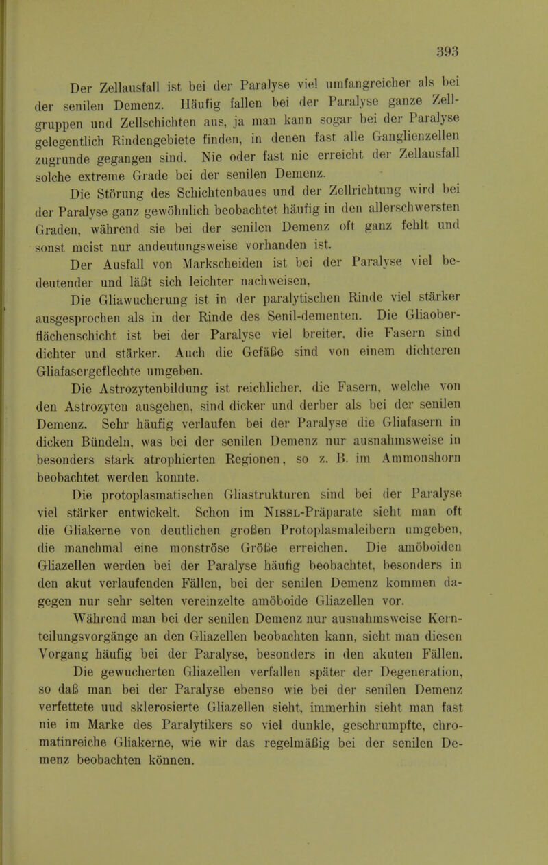 Der Zellausfall ist bei der Paralyse viel iimfangreicher als bei (ler senilen Demenz. Haufig fallen bei der Paralyse ganze Zell- gruppen und Zellschichten aus, ja man kann sogar bei der Paralyse gelegentlich Rindengebiete t'inden, in denen fast, alle Ganglienzellen zugrimde gegangen sind. Nie oder fast nie erreicht der Zellausfall solche extreme Grade bei der senilen Demenz. Die Storung des Schichtenbaues und der Zellrichtung wird bei (ler Paralyse ganz gewohnlich beobachtet haufig in den allerschwersten Graden, wahrend sie bei der senilen Demenz oft ganz fehlt und sonst meist nur andeutungsweise vorhanden ist, Der Ausfall von Markscheiden ist bei der Paralyse viel be- deutender und laBt sich leicliter nachweisen, Die Gliawucherung ist in der paralytischen Rinde viel starker ausgesprochen als in der Rinde des Senil-dementen. Die Gliaober- flachenschicht ist bei der Paralyse viel breiter. die Fasern sind dichter und starker. Auch die GefaBe sind von einem dichteren Gliafasergeflechte umgeben. Die Astrozytenbildung ist reichlicher, die Fasern, welche von den Astrozyten ausgehen, sind dicker und derber als bei der senilen Demenz. Sehr haufig verlaufen bei der Paralyse die Gliafasern in dicken Bundeln, was bei der senilen Demenz nur ausnahmsweise in besonders stark atrophierten Regionen, so z. B. im Ammonshorn beobachtet werden konnte. Die protoplasmatischen Gliastrukturen sind bei der Paralyse viel starker entwickelt. Schon im NissL-Praparate sieht man oft die Gliakerne von deutlichen groBen Protoplasmaleibern umgeben, die manchmal eine monstrose GroBe erreichen. Die amoboiden Gliazellen werden bei der Paralyse haufig beobachtet, besonders in den akut verlaufenden Fallen, bei der senilen Demenz kommen da- gegen nur sehr selten vereinzelte amoboide Gliazellen vor. Wahrend man bei der senilen Demenz nur ausnahmsweise Kern- teilungsvorgange an den Gliazellen beobachten kann, sieht man diesen Vorgang haufig bei der Paralyse, besonders in den akuten Fallen. Die gewucherten Gliazellen verfallen spater der Degeneration, so da6 man bei der Paralyse ebenso wie bei der senilen Demenz verfettete uud sklerosierte Gliazellen sieht, immerhin sieht man fast nie im Marke des Paralytikers so viel dunkle, geschrumpfte, chro- matinreiche Gliakerne, wie wir das regelmafiig bei der senilen De- menz beobachten konnen.