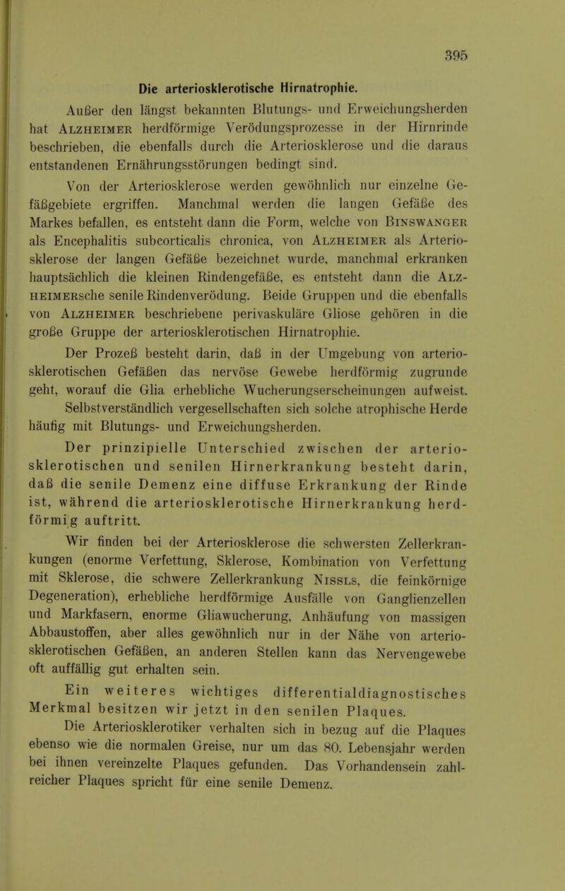 Die arteriosklerotische Hirnatrophie. AuBer den langst bekannten Blutungs- und Erweichungsherden hat Alzheimer herdformige Verodungsprozesse in der Hirnrinde beschrieben, die ebenfalls durch die Arteriosklerose und die daraus entstandenen Ernahrungsstorungen bedingt sind. Von der Arteriosklerose werden gevvohnlich nur einzelne Ge- faBgebiete ergriffen. Manchmal werden die langen GefaBe des Markes befallen, es entsteht dann die Form, welche von Binswanger als Encephalitis subcorticalis chronica, von Alzheimer als Arterio- sklerose der langen GefaBe bezeichnet wurde, manchmal erkranken hauptsachlich die kleinen RindengefaBe, es entsteht dann die Alz- HEiMERsche senile Rindenverodung. Beide Grui)pen und die ebenfalls von Alzheimer beschriebene perivaskulare Gliose gehoren in die groBe Gruppe der arteriosklerotischen Hirnatrophie. Der ProzeB besteht darin, daB in der Umgebung von arterio- sklerotischen GefaBen das nervose Gewebe herdformig zugrunde geht, worauf die Glia erhebliche Wucherungserscheinungen aufvveist. Selbstverstandlich vergesellschaften sich solche atrophische Herde haufig mit Blutungs- und Erweichungsherden. Der prinzipielle Unterschied zwischen der arterio- sklerotischen und senilen Hirnerkrankung besteht darin, daB die senile Demenz eine diffuse Erkrankung der Rinde ist, wahrend die arteriosklerotische Hirnerkrankung herd- formig auftritt. Wir finden bei der Arteriosklerose die schwersten Zellerkran- kungen (enorme Verfettung, Sklerose, Kombination von Verfettung mit Sklerose, die schwere Zellerkrankung Nissls, die feinkornige Degeneration), erhebliche herdformige Ausfiille von Ganglienzellen und Markfasern, enorme Gliawucherung, Anhaufung von massigen Abbaustoffen, aber alles gewohnlich nur in der Nahe von arterio- sklerotischen GefaBen, an anderen Stellen kann das Nervengewebe oft auffallig gut erhalten sein. Ein weiteres wichtiges differentialdiagnostisches Merkmal besitzen wir jetzt in den senilen Plaques. Die Arteriosklerotiker verhalten sich in bezug auf die Plaques ebenso wie die normalen Greise, nur urn das 80. Lebensjahr werden bei ihnen vereinzelte Plaques gefunden. Das Vorhandensein zahl- reicher Plaques spricht fur eine senile Demenz.