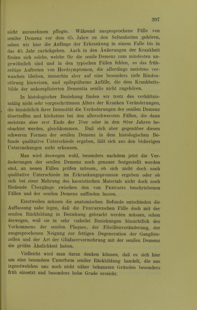 nicht anziinehmen pflegte. Wahrend ausgesprochene Falle von seniler Demenz vor dem 65. Jahre zu den Seltenheiten gehoren, sehen wir hier die Anfilnge der Erkrankung in einem Falle bis in das 40. Jahr zuruckgehen. Audi in den AuBerungen der Krankheit finden sich solclie, welche fur die senile Demenz ziim niindesten un- gewohnlich sind und in den typisclien Fallen fehlen, so das friih- zeitige Auftreten von Herdsymptomen, die allerdings meistens ver- waschen bleiben, immerhin aber auf eine besonders tiefe Rinden- storung liinweisen, und epileptiforme Anfalle, die dem Krankheits- bilde der unkomplizierten Dementia senilis nicht zugehoren. In histologischer Beziehung finden wir trotz des verbaltnis- miiBig nicht sehr vorgeschrittenen Alters der Kranken Veranderungen, die hinsichtlich ihrer Intensitat die Veranderungen der senilen Demenz iibertreffen und hochstens bei den allerschwersten Fallen, die dann meistens aber erst Ende der 70er oder in den 80er Jahren be- obachtet werden, gleichkommen. DaB sicli aber gegeniiber diesen schweren Formeu der senilen Demenz in dem liistologischen Be- funde qualitative Unterschiede ergeben, laBt sich aus den bisherigen Untersuchungen nicht erkennen. Man wird deswegen wohl, besonders nachdem jetzt die Ver- anderungen der senilen Demenz noch genauer festgestellt worden sind, an neuen Fallen priifen miissen, ob sich nicht doch noch qualitative Unterschiede ini Erkrankungsprozesse ergeben oder ob sich bei einer Mehrung des kasuistischen Materials nicht doch noch flieBende Ubergange zwischen den von Perusini beschriebenen Fallen und der senilen Demenz auffinden lassen. Einstweilen mussen die anatomischen Befunde entschieden die Auffassung nahe legen, daB die PERusiNischen Falle doch mit der senilen Riickbildung in Beziehung gebracht werden mussen, schon deswegen, weil sie in sehr vielerlei Beziehungen hinsichtlich des Vorkommens der senilen Plaques, der Fibrillenveranderung, der ausgesprochenen Neigung zur fettigen Degeneration der Ganglien- zellen und der Art der Gliafaservermehrung mit der senilen Demenz die groBte Ahnlichkeit haben. Vielleicht wird man daran denken konnen, daB es sich hier um eine besondere Unterform seniler Ruckbildung handelt, die aus irgendwelchen uns noch nicht naher bekannten Grunden besonders fruh einsetzt und besonders hohe Grade erreicht.