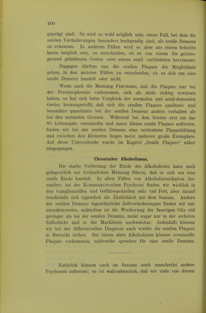 gepragt sind. So wird es wohl moglicli sein, einen Fall, bei dem die senilen Veranderungen besonders hochgradig sind, als senile Demenz zu erkennen. In anderen Fallen wird es aber aus einem Schnitte kaum moglich sein. zu entscheiden, ob er von einem fur geistes- gesund gebaltenen Greise oder einem senil verblodeten herstammt. Dagegen durften uns die senilen Plaques die Moglichkeit geben, in den meisten Fallen zu entsclieiden, ob es sich um eine senile Demenz handelt oder nicht. Wenn audi die Meinung Fischers, dafi die Plaques nur bei der Presbyophrenic vorkommen, sich als nicht richtig erwiesen haben, so hat sich beim Vergleich der normalen und senil-dementen Greise herausgestellt, daB sich die senilen Plaques qualitativ und besonders quantitativ bei der senilen Demenz anders verhalten als bei den normalen Greisen. Wahrend bei den letzten erst um das 80. Lebensjahr vereinzelte und meist kleine senile Plaques auftreten, finden wir bei der senilen Demenz eine verbreitete Plaquebildung und zwischen den kleineren liegen meist mehrere groBe Exemplare. Auf diese Unterschiede wurde im Kapitel „Senile Plaques naher eingegangen. Chronischer Alkoholismus. Die Starke Verfettung der Rinde des Alkoholisten kann audi gelegentlich zur irrtiimlichen Meinung fuhren, dafi es sich um eine senile Rinde handelt. In alten Fallen von Alkoholintoxikation (be- sonders bei der KoRSSAKOwsclien Psychose) finden wir wirklich in den Ganglienzellen und GefaBwandzellen sehr viel Fett, aber darauf beschriinkt sich eigentlich die Ahnlichkeit mit dem Senium. Andere der senilen Demenz eigentiimliche Zellveranderungen finden wir nur ausnahmsweise, auBerdem ist die Wucherung der faserigen Glia viel geringer als bei der senilen Demenz, meist sogar nur in der sechsten Zellschicht und in der Markleiste nachweisbar. Jedenfalls konnen wir bei der differentiellen Diagnose auch wieder die senilen Plaques in Betracht ziehen. Bei einem alten Alkoholisten konnen vereinzelte Plaques vorkommen, zahlreiche sprechen fiir eine senile Demenz. Natiirlich konnen auch im Senium noch mancherlei andere Psychosen auftreten; es ist wahrscheinlicli, daB wir viele von diesen