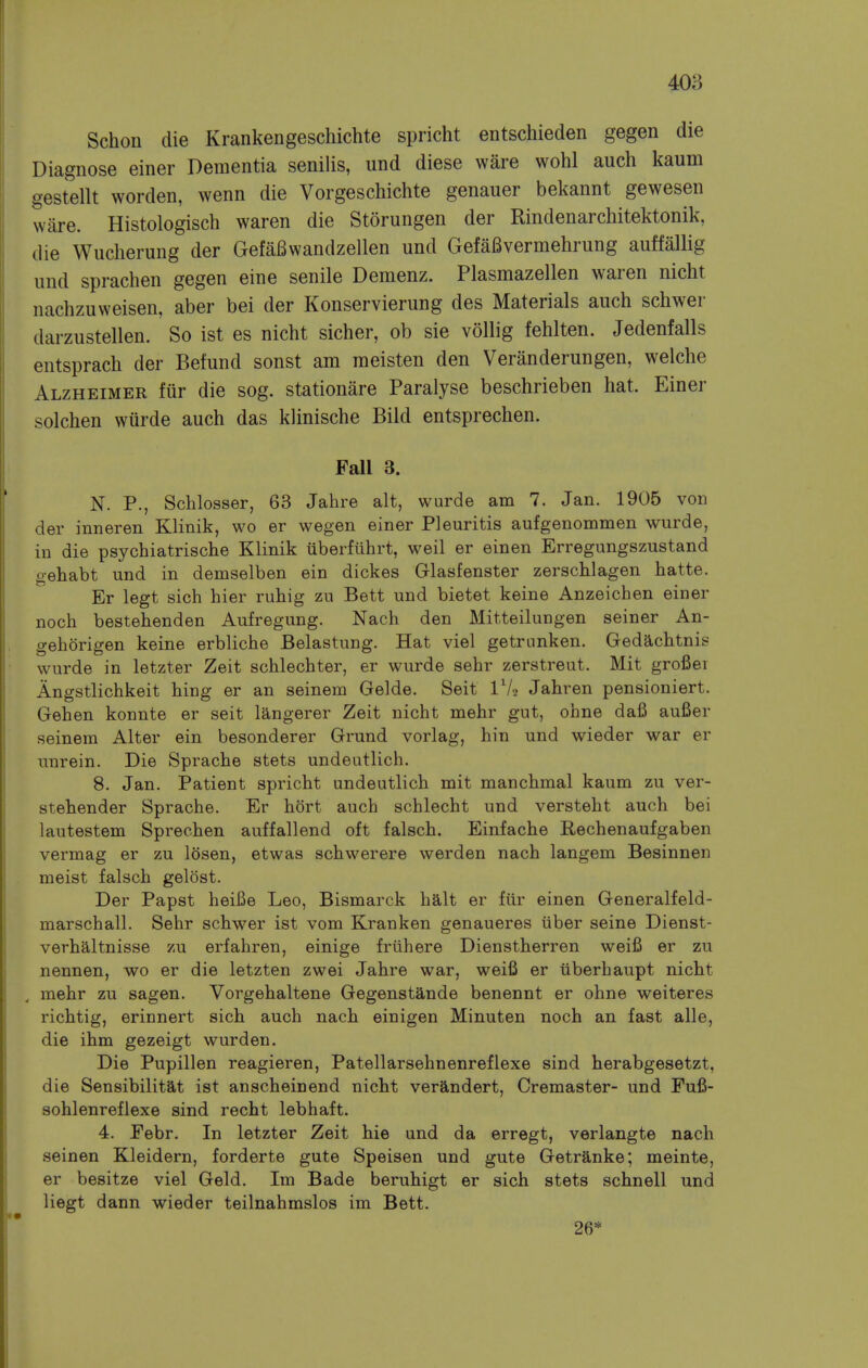 Schon die Krankengeschichte spricht entschieden gegen die Diagnose einer Dementia senilis, und diese ware wohl auch kaum gestellt worden, wenn die Vorgeschichte genauer bekannt gewesen ware. Histologisch waren die Storungen der Rindenarchitektonik, die Wucherung der Gefai^wandzellen und Gefafivermehrung auffallig und sprachen gegen eine senile Demenz. Plasmazellen waren nicht nachzuweisen, aber bei der Konservierung des Materials auch schwer darzustellen. So ist es nicht sicher, ob sie vollig fehlten. Jedenfalls entsprach der Befund sonst am meisten den Veranderungen, welche Alzheimer fur die sog. stationare Paralyse beschrieben hat. Einer solchen wiirde auch das klinische Bild entsprechen. Fall 3. N. P., Schlosser, 63 Jahre alt, wurde am 7. Jan. 1905 von der inneren Klinik, wo er wegen einer Pleuritis aufgenommen wurde, in die psychiatrische Klinik uberfiihrt, weil er einen Erregungszustand gehabt und in demselben ein dickes Glasfenster zerschlagen hatte. Er legt sich hier ruhig zu Beit und bietet keine Anzeichen einer noch bestehenden Aufregung. Nach den Mitteilungen seiner An- gehorigen keine erbliche Belastung. Hat viel getrunken. Gedachtnis wurde in letzter Zeit schlechter, er wurde sehr zerstreut. Mit grofier Angstlichkeit hing er an seinein Gelde. Seit Jahren pensioniert. Gehen konnte er seit langerer Zeit nicht mehr gut, ohne dafi aufier seinem Alter ein besonderer Grund vorlag, hin und wieder war er unrein. Die Sprache stets undeutlich. 8. Jan. Patient spricht undeutlich mit manchmal kaum zu ver- stehender Sprache. Er hort auch schlecht und versteht auch bei lautestem Sprechen auffallend oft falsch. Einfache Rechenaufgaben vermag er zu losen, etwas schwerere werden nach langem Besinnen meist falsch gelost. Der Papst heiBe Leo, Bismarck halt er fiir einen Generalfeld- marschall. Sehr schwer ist vom Kranken genaueres tiber seine Dienst- verhaltnisse zu erfahren, einige friihere Dienstherren weifi er zu nennen, wo er die letzten zwei Jahre war, weifi er iiberhaupt nicht , mehr zu sagen. Vorgehaltene Gegenstande benennt er ohne weiteres richtig, erinnert sich auch nach einigen Minuten noch an fast alle, die ihm gezeigt wurden. Die Pupillen reagieren, Patellarsehnenreflexe sind herabgesetzt, die Sensibilitat ist anscheinend nicht verandert, Cremaster- und Fufi- sohlenreflexe sind recht lebhaft. 4. Eebr. In letzter Zeit hie und da erregt, verlangte nach seinen Kleidern, forderte gute Speisen und gute Getranke; meinte, er besitze viel Geld. Im Bade beruhigt er sich stets schnell und liegt dann wieder teilnahmslos im Bett. 26*