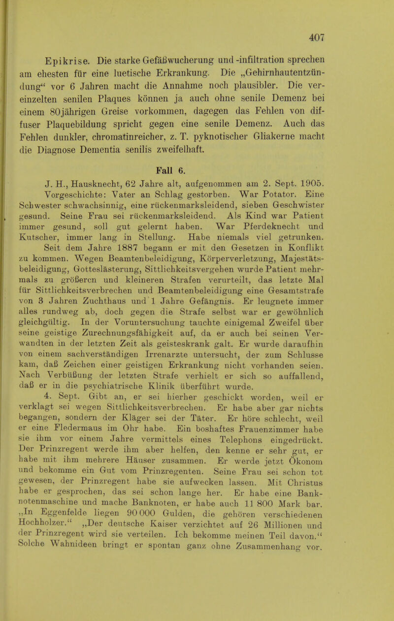 Epikrise. Die starke GefaBwucherung und-infiltration spreclien am ehesten fiir eine luetische Erkrankung. Die „Gehirnhautentzun- dung vor 6 Jahren macht die Annahme noch plausibler. Die ver- einzelten senilen Plaques konnen ja auch ohne senile Demenz bei einem SOjahrigen Greise vorkommen, dagegen das Fehlen von dif- fuser Plaquebildung spricht gegen eine senile Demenz. Auch das Fehlen dunkler, chromatinreicher, z. T. pyknotischer Gliakerne macht die Diagnose Dementia senilis zweifelhaft. Fall 6. J. H., Hausknecht, 62 Jahre alt, aufgenommen am 2. Sept. 1905. Vorgeschichte: Vater an Schlag gestorben. War Potator. Eine Schwester schwachsinnig, eine riickenmarksleidend, sieben Geschwister gesund. Seine Frau sei riickenmarksleidend. Als Kind war Patient immer gesund, soil gut gelernt haben. War Pferdeknecht und Kntscher, immer lang in Stellung. Habe niemals viel getrunken. Seit dem Jahre 1887 begann er mit den Gesetzen in Konflikt zu kommen. Wegen Beamtenbeleidigung, Korperverletzung, Majestats- beleidigung, Gotteslasterung, Sittlichkeitsvergehen wurde Patient mehr- mals zu grofiercn und kleineren Strafen verurteilt, das letzte Mai fiir Sittlichkeitsverbrechen und Beamtenbeleidigung eine Gesaratstrafe von 3 Jahren Zuchthaus und 1 Jahre Gefangnis. Er leugnete immer alles rundweg ab, doch gegen die Strafe selbst war er gewohnlich gleichgiiltig. In der Voruntersuchung tauchte einigemal Zweifel iiber seine geistige Zurechnungsfahigkeit auf, da er auch bei seinen Ver- wandten in der letzten Zeit als geisteskrank gait. Er wurde daraufhin von einem sachverstandigen Irrenarzte untersucht, der zum Schlusse kam, dafi Zeichen einer geistigen Erkrankung nicht vorhanden seien. Nach Verbiifiung der letzten Strafe verhielt er sich so auffallend, dafi er in die psychiatrische Klinik iiberfuhrt wurde. 4. Sept. Gibt an, er sei hierher geschickt worden, weil er verklagt sei wegen Sittlichkeitsverbrechen. Er habe aber gar nichts begangen, sondern der Klager sei der Tater. Er hore schlecht, weil er eine Fledermaus im Ohr habe. Ein boshaftes Frauenzimmer habe sie ihm vor einem Jahre vermittels eines Telephons eingedriickt. Der Prinzregent werde ihm aber helfen, den kenne er sehr gut, er habe mit ihm mehrere Hauser zusammen. Er werde jetzt Okonom und bekomme ein Gut vom Prinzregenten. Seine Frau sei schon tot gewesen, der Prinzregent habe sie aufwecken lassen. Mit Christus habe er gesprochen, das sei schon lange her. Er habe eine Bank- notenmaschine und mache Banknoten, er habe auch 11 800 Mark bar. „In Eggenfelde liegen 90 000 Gulden, die gehoren verschiedenen Hochholzer. „Der deutsche Kaiser verzichtet auf 26 Millionen und der Prinzregent wird sie verteilen. Ich bekomme meinen Teil davon. Solche Wahnideen bringt er spontan ganz ohne Zusammenhang vor.