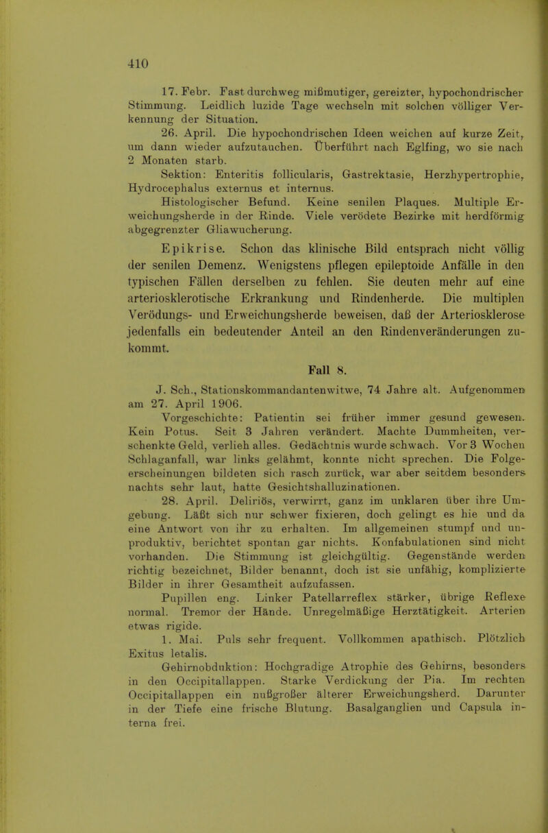 17.Febr. Fast durchweg mifimutiger, gereizter, hypochondrischer Stimmung. Leidlich luzide Tage wechseln mit solchen volliger Ver- kennung der Situation. 26. April. Die hypochondrischen Ideen weichen auf kurze Zeit, um dann wieder aufzutauchen. tlberfuhrt nach Eglfing, wo sie nach 2 Monaten starb. Sektion: Enteritis follicularis, Gastrektasie, Herzhypertrophie^ Hydrocephalus externus et intemus. Histologischer Befund. Keine senilen Plaques. Multiple Er- weichungsherde in der Rinde. Viele verodete Bezirke mit herdformig abgegrenzter Gliawucherung. Epikrise. Schon das klinische Bild entsprach nicht vollig der senilen Demenz. Wenigstens pflegen epileptoide Anfalle in den typischen Fallen derselben zu fehlen. Sie deuten mehr auf eine arteriosklerotische Erkrankung und Rindenherde. Die multiplen Verodungs- und Ervveichungslierde beweisen, dafi der Arteriosklerose jedenfalls ein bedeutender Anteil an den Rindenveranderungen zu- kommt. Fall 8. J. Sch., Stationskommandantenwitwe, 74 Jahre alt. Aufgenommen am 27. April 1906. Vorgeschichte: Patientin sei frtiher immer gesund gewesen. Kein Potus. Seit 3 Jahren verandert. Machte Dummheiten, ver- schenkte Geld, verlieh alles. Gedachtnis wurde schwach. Vor 3 Wochen Schlaganfall, war links gelahmt, konnte nicht sprechen. Die Folge- erscheinungen bildeten sich rasch zuruck, war aber seitdem besonders nachts sehr laut, hatte Gesichtshalluzinationen. 28. April. Delirios, verwirrt, ganz im unklaren iiber ihre Um- gebung. Lafit sich nur schwer fixieren, doch gelingt es hie und da eine Antwort von ihr zu erhalten. Im allgemeinen stumpf und un- produktiv, berichtet spontan gar nichts. Konfabulationen sind nicht vorhanden. Die Stimmung ist gleichgultig. Gegenstande werden richtig bezeichnet, Bilder benannt, doch ist sie unfahig, komplizierte Bilder in ihrer Gesamtheit aufzufassen. Pupillen eng. Linker Patellarreflex starker, iibrige Reflexe normal. Tremor der Hande. Unregelmafiige Herztatigkeit. Arterien etwas rigide. 1. Mai. Puis sehr frequent. Vollkommen apathisch. Plotzlicb Exitus letalis. Gehirnobdnktion: Hochgradige Atrophic des Gehirns, besonders in den Occipitallappen. Starke Verdickung der Pia. Im rechten Occipitallappen ein nufigroBer alterer Erweichungsherd. Darunter in der Tiefe eine frische Blutung. Basalganglien und Capsula in- terna frei.