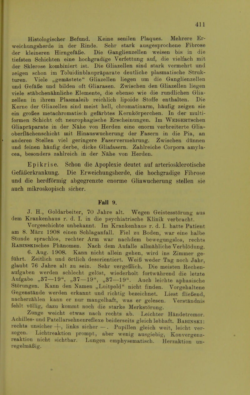 Histologischer Befund. Keine senilen Plaques. Mehrere Er- weichungsherde in der Rinde. Sehr stark ausgesprochene Fibrose der kleineren HirngefaBe. Die GaDglienzellen weisen bis in die tiefsten Schichten eine hochgradige Verfettung auf, die vielfach mit der Sklerose kombiniert ist. Die Gliazellen sind stark vermehrt und zeigen schon im Toluidinblanpraparate deutliche plasmatische Struk- turen. Viele „gemastete Gliazellen liegen urn die Ganglienzellen und Gefafie und bilden oft Gliarasen. Zwischen den Gliazellen liegen viele stabchenahnliche Elemente, die ebenso wie die rundlichen Glia- zellen in ihrem Plasmaleib reichlich lipoide Stoffe enthalten. Die Kerne der Gliazellen sind meist hell, chromatinarm, haufig zeigen sie ein grofies metachromatisch gefarbtes Kernkorperchen. In der multi- formen Schicht oft neurophagische Erscheinungen. Im WEiGERTschen Gliapraparate in der Nahe von Herd en eine enorm verbreiterte Glia- oberflachenschicht mit Hinauswucherung der Easern in die Pia, an anderen Stellen viel geringere Easervermehrung, Zwischen diinnen und feinen haufig derbe, dicke Gliafasern. Zahlreiche Corpora amyla- cea, besonders zahlreich in der Nahe von Herden. Epikrise. Schon die Apoplexie deutet auf arteriosklerotische GefaBerkrankung. Die Erweichungsherde, die hochgradige Fibrose und die herdformig abgegrenzte enorme Gliawucherung stellen sie auch mikroskopisch sicher. Fall 9. J. H., Goldarbeiter, 70 Jahre alt. Wegen Geistesstorung aus dem Krankenhaus r. d. I. in die psychiatrische Klinik verbracht. Vorgeschichte unbekannt. Im Krankenhaus r. d. I. hatte Patient am 8. Marz 1908 einen Schlaganfall. Fiel zu Boden, war eine halbe Stunde sprachlos, rechter Arm war nachdem bevvegungslos, rechts RABiNSKisches Phanomen. Nach dem Anfalle allmahliche Verblodung. 6. Aug. 1908. Kann nicht allein gehen, wird ins Zimmer ge- fiihrt. Zeitlich und ortlich desorientiert. Weifi weder Tag noch Jahr, glaubt 76 Jahre alt zu sein. Sehr vergefilich. Die meisten Rechen- aufgaben werden schlecht gelost, wiederholt fortwahrend die letzte Aufgabe ,,37—19, ,,37—19, ,,37—19. Auch leichte aphasische Storungen. Kann den Namen „Luitpold nicht finden. Vorgehaltene Gegenstande werden erkannt und richtig bezeichnet. Liest fliefiend, nacherzahlen kann er nur mangelhaft, was er gelesen. Verstandnis fehlt vollig, dazu kommt noch die starke Merkstorung. Zunge weicht etwas nach rechts ab. Leichter Handetremor. Achilles- und Patellarsehnenreflexe beiderseits gleich lebbaft. Babinski: rechts unsicher -f, links sicher — . Pupillen gleich weit, leicht ver- zogen. Lichtreaktion prompt, aber wenig ausgiebig, Konvergenz- reaktion nicht sichtbar. Lungen emphysematisch. Herzaktion un- regelmaBig.