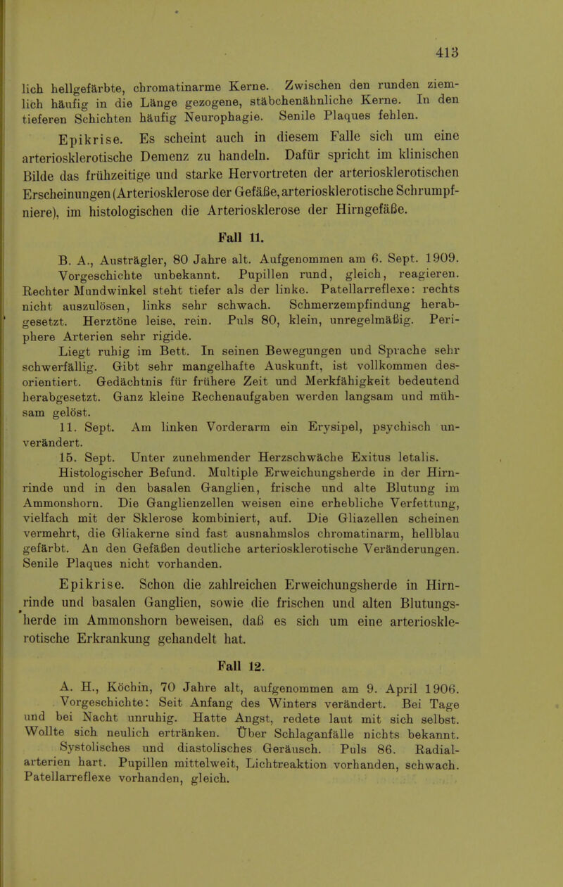 lich hellgefarbte, chromatinarme Kerne. Zwischen den runden ziem- lich haufig in die Lange gazogene, stabchenahnliche Kerne. In den tieferen Schichten haufig Neurophagie. Senile Plaques fehlen. Epikrise. Es scheint audi in diesem Falle sich urn eine arteriosklerotische Demenz zu handeln. Dafur spricht im klinischen Bilde das fruhzeitige und starke Hervortreten der arteriosklerotischen Erscheinungen(Arteriosklerose der GefaBe, arteriosklerotische Schrumpf- niere), im histologischen die Arteriosklerose der HirngefaBe. Fall 11. B. A., Austragler, 80 Jahre alt. Aufgenommen am 6. Sept. 1909. Vorgeschichte unbekannt. Pupillen rund, gleich, reagieren. Rechter Mundwinkel steht tiefer als der linke. Patellarreflexe: rechts nicht auszulosen, links sehr schwach. Schmerzempfindung herab- gesetzt. Herztone leise. rein. Puis 80, klein, unregelmafiig. Peri- phere Arterien sehr rigide. Liegt ruhig im Bett. In seinen Bewegungen und Sprache sehr schwerfallig. Gibt sehr mangelhafte Auskunft, ist vollkommen des- orientiert. Gedachtnis fur friihere Zeit und Merkfahigkeit bedeutend herabgesetzt. Ganz kleine Rechenaufgaben werden langsain und miih- sam gelost. 11. Sept. Am linken Vorderarm ein Erysipel, psychisch un- verandert. 15. Sept. Unter zunehmender Herzschwache Exitus letalis. Histologischer Befund. Multiple Erweichungsherde in der Hirn- rinde und in den basalen Ganglien, frische und alte Blutung im Ammonshorn. Die Ganglienzellen weisen eine erhebliche Verfettung, vielfach mit der Sklerose kombiniert, auf. Die Gliazellen scheinen vermehrt, die Gliakerne sind fast ausnahmslos chromatinarm, hellblau gefarbt. An den Gefafien deutliche arteriosklerotische Veranderungen. Senile Plaques nicht vorhanden. Epikrise. Schon die zahlreichen Erweichungsherde in Hirn- rinde und basalen Ganglien, sowie die frischen und alten Blutungs- herde im Ammonshorn beweisen, daB es sich um eine arterioskle- rotische Erkrankung gehandelt hat. FaU 12. A. H., Kochin, 70 Jahre alt, aufgenommen am 9. April 1906. Vorgeschichte: Seit Anfang des Winters verandert. Bei Tage und bei Nacht unruhig. Hatte Angst, redete laut mit sich selbst. Wollte sich neulich ertranken. Dber Schlaganfalle nichts bekannt. Systolisches und diastolisches Gerausch. Puis 86. Radial- arterien hart. Pupillen mittelweit, Lichtreaktion vorhanden, schwach. Patellarreflexe vorhanden, gleich.