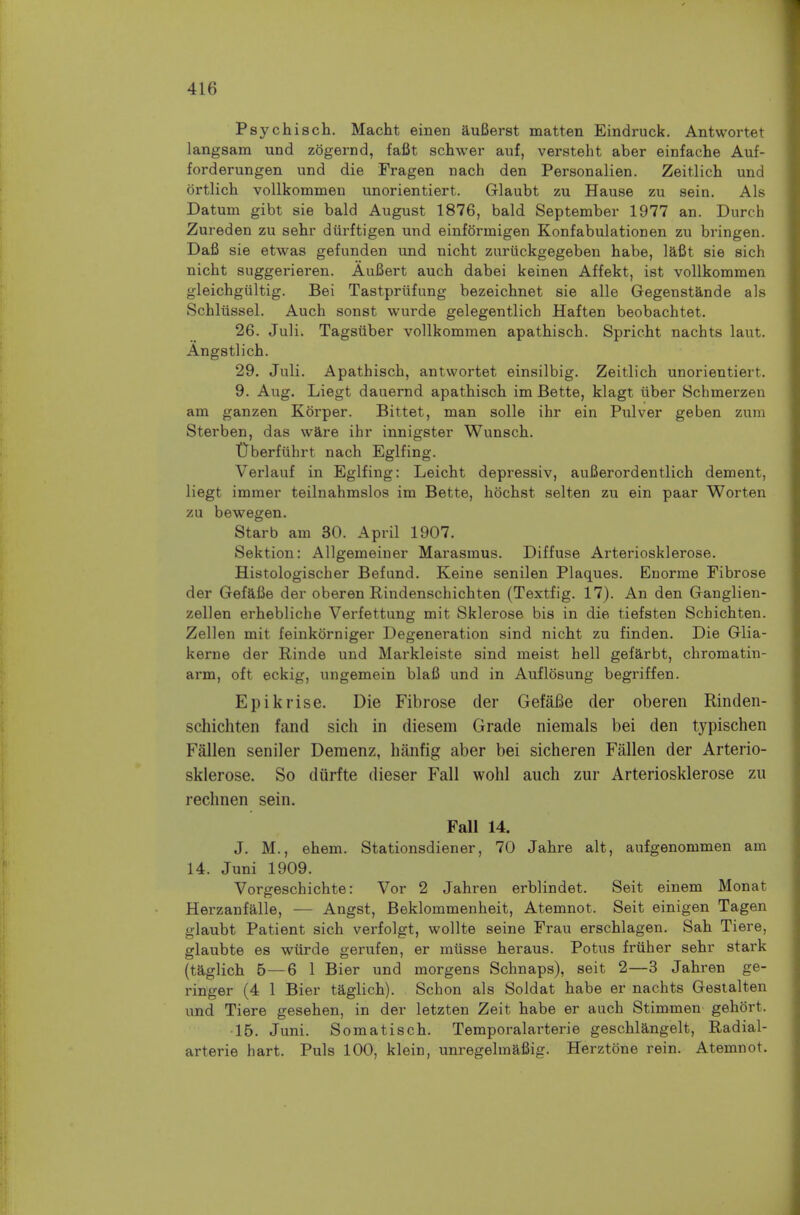 Psychisch. Macht einen auBerst matten Eindruck. Antwortet langsam und zogernd, fafit schwer auf, versteht aber einfache Auf- forderungen und die Fragen nach den Personalien. Zeitlich und ortlich vollkommen unorientiert. Glaubt zu Hause zu sein. Als Datum gibt sie bald August 1876, bald September 1977 an. Durch Zureden zu sebr durftigen und einformigen Konfabulationen zu bringen. Dafi sie etwas gefunden und nicht zuriickgegeben habe, laCt sie sich nicht suggerieren. AuBert auch dabei keinen Affekt, ist vollkommen gleichgultig. Bei Tastpriifung bezeichnet sie alle Gegenstande als Schliissel. Auch sonst wui'de gelegentlich Haften beobachtet. 26. Juli. Tagsiiber vollkommen apathisch. Sprieht nachts laut. Angstlich. 29. Juli. Apathisch, antwortet einsilbig. Zeitlich unorientiert. 9. Aug. Liegt dauernd apathisch im Bette, klagt iiber Schmerzen am ganzen Korper. Bittet, man solle ihr ein Pulver geben zum Sterben, das ware ihr innigster Wunsch. tJberfuhrt nach Eglfing. Verlauf in Eglfing: Leicht depressiv, auBerordentlich dement, liegt immer teilnahmslos im Bette, hochst selten zu ein paar Worten zu bewegen. Starb am 30. April 1907. Sektion: Allgemeiner Marasmus. Diffuse Arteriosklerose. Histologischer Befund. Keine senilen Plaques. Enorme Fibrose der GefaBe der oberen Rindenschichten (Textfig. 17). An den Ganglien- zellen erhebliche Verfettung mit Sklerose bis in die tiefsten Schichten. Zellen mit feinkorniger Degenei'ation sind nicht zu finden. Die Glia- kerne der Rinde und Markleiste sind meist hell gefarbt, chromatin- arm, oft eckig, ungemein blaB und in Auflosung begriffen. Epikrise. Die Fibrose der GefaBe der oberen Rinden- schichten fand sich in diesem Grade niemals bei den typischen Fallen seniler Demenz, hanfig aber bei sicheren Fallen der Arterio- sklerose. So diirfte dieser Fall wohl auch zur Arteriosklerose zu rechnen sein. Fall 14. J. M., ehem. Stationsdiener, 70 Jahre alt, aufgenommen am 14. Juni 1909. Vorgeschichte: Vor 2 Jahren erblindet. Seit einem Monat Herzanfalle, — Angst, Beklommenheit, Atemnot. Seit einigen Tagen glaubt Patient sich verfolgt, wollte seine Frau erschlagen. Sah Tiere, glaubte es wurde gerufen, er miisse heraus. Potus friiher sehr stark (taglich 5—6 1 Bier und morgens Schnaps), seit 2—3 Jahren ge- ringer (4 1 Bier taglich). Schon als Soldat habe er nachts Gestalten und Tiere gesehen, in der letzten Zeit habe er auch Stimmen gehort. •15. Juni. Somatisch. Temporalarterie geschlangelt, Radial- arterie hart. Puis 100, klein, unregelraafiig. Herztone rein. Atemnot.