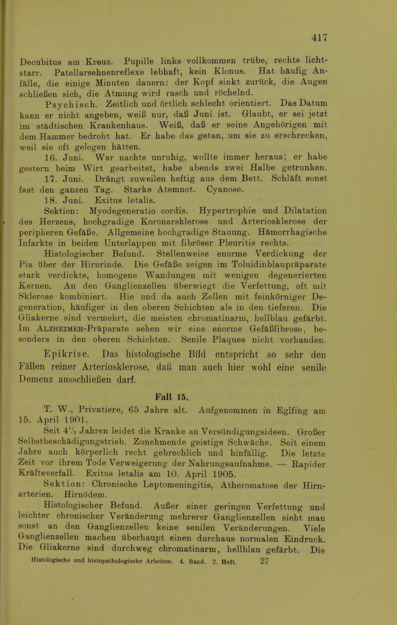 Decubitus am Kreuz. Pupille links vollkommen triibe, rechts licht- starr. Patellarsehnenreflexe lebhaft, kein Klonus. Hat haufig An- falle, die einige Minuten dauern: der Kopf sinkt zuriick, die Augen sehlieBen sich, die Atmung vvird rasch und rochelnd. Psychisch. Zeitlich und ortlich schlecht orientiert. Das Datum kann er nicht angeben, weiB nur, dafi Juni ist. Glaubt, er sei jetzt im stadtischen Krankenhaus. Weifi, dafi er seine Angehorigen mit dem Hammer bedroht hat. Er babe das getan, um sie zu erschrecken, well sie oft gelogen batten. 16. Juni. War nachts unruhig, wollte immer heraus; er babe gestern beim Wirt gearbeitet, babe abends zwei Halbe getrunken. 17. Juni. Drangt zuweilen heftig aus dem Bett. Schlaft sonst fast den ganzen Tag. Starke Atemnot. Cyanose. 18. Juni. Exitus letalis. Sektion: Myodegeneratio cordis. Hypertrophie und Dilatation des Herzens, hocbgradige Koronarsklerose und Arteriosklerose der peripheren Gefafie. Allgemeine hocbgradige Stauung. Hamorrhagische Infarkte in beiden Unterlappen mit fibroser Pleuritis rechts. Histologischer Befund. Stellenweise enorme Verdickung der Pia iiber der Hirnrinde. Die Gefafie zeigen im Toluidinblaupraparate stark verdickte, homogene Wandungen mit wenigen degenerierten Kernen. An den Ganglienzellen iiberwiegt die Verfettung, oft mit Sklerose kombiniert. Hie und da auch Zellen mit feinkorniger De- generation, haufiger in den oberen Schichten als in den tieferen. Die Gliakerne sind vermehrt, die meisten chromatinarm, hellblau gefarbt. Im ALZHEIMER-Praparate sehen wir eine enorme Gefafifibrose, be- sonders in den oberen Schichten. Senile Plaques nicht vorhanden. Epikrise. Das histologische Bild entspricht so sehr den Fallen reiner Arteriosklerose, daB man auch hier wohl eine senile Demenz ausschlieBen darf. Fall 15. T. W., Privatiere, 65 Jahre alt. Aufgenommen in Eglfing am 15. April 1901. Seit 4'/2 Jahren leidet die Kranke an Versiindigungsideen. Grofier Selbstbeschadigungstrieb. Zunehmende geistige Schwache. Seit einem Jahre auch korperlich recht gebrechlich und hinfallig. Die letzte Zeit vor ihrem Tode Verweigerung der Nahrungsaufnahme. — Rapider Krafteverfall. Exitus letalis am 10. April 1905. Sektion: Chronische Leptomeningitis, Atheromatose der Hirn- arterien. Hirnodem. Histologischer Befund. Aufier einer geringen Verfettung und leichter chronischer Veranderung mehrerer Ganglienzellen sieht man sonst an den Ganglienzellen keine senilen Veranderungen. Viele Ganglienzellen machen iiberhaupt einen durchaus normalen Eindruck. Die Gliakerne sind durchweg chromatinarm, hellblau gefarbt. Die Histologische und histopathologische Arbeiten. 4. Band. 2. Heft. 27 t