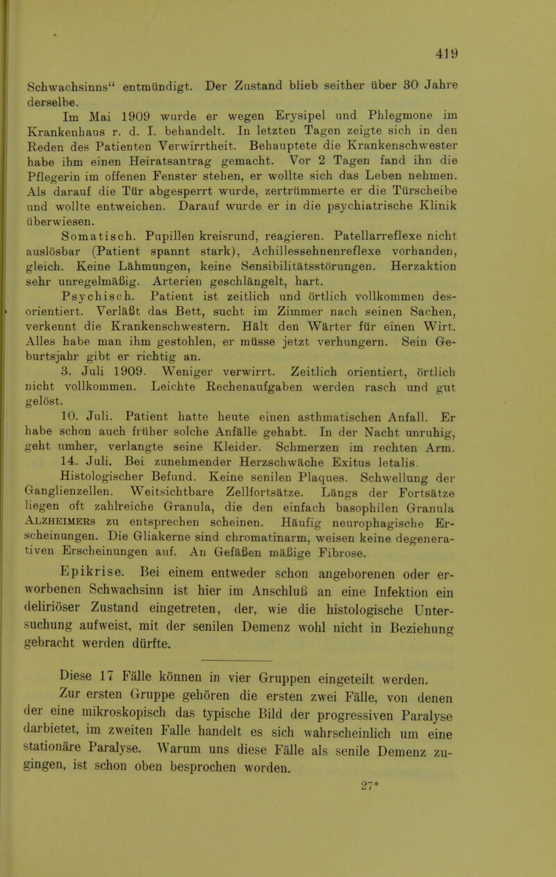 Schwachsinns entrauDdigt. Der Zustand blieb seither tiber 30 Jahre derselbe. Im Mai 1909 wurde er wegen Erysipel und Phlegmone im Krankenhaus r. d. I. behandelt. In letzten Tagen zeigte sich in den Reden des Patienten Verwirrtheit. Behauptete die Krankenschwester habe ihm einen Heiratsantrag gemacht. Vor 2 Tagen fand ihn die Pflee-erin im offenen Fenster stehen, er woUte sich das Leben nebmen. Als darauf die Tiir abgesperrt wurde, zertriimmerte er die Tiirscheibe und wollte entweichen. Darauf wurde er in die psychiatrische Klinik tiber wiesen. Somatisch. Pupillen kreisrund, reagieren. Patellarreflexe nicht auslosbar (Patient spannt stark), Achillessebnenreflexe vorhanden, gleich. Keine Lahmungen, keine Sensibilitatsstorungen. Herzaktion sehr unregelmafiig. Arterien geschlangelt, hart. Psychiscli. Patient ist zeitlich und ortlich vollkommen des- orientiert. Verlafit das Bett, sucht im Zimmer nach seinen Sachen, verkennt die Krankenschwestern. Halt den Warter fur einen Wirt. Alles habe man ihm gestohlen, er musse jetzt verhungern. Sein Ge- burtsjahr gibt er richtig an. 3. Juli 1909. Weniger verwirrt. Zeitlich orientiert, ortlich nicht vollkommen. Leichte Rechenaufgaben werden rasch und gut gelost. 10. Juli. Patient hatte heute einen asthmatischen Anfall. Er habe schon auch fruher solche Anfalle gehabt. In der Nacht unruhig, geht umher, verlangte seine Kleider. Schmerzen im rechten Arm. 14. Juli. Bei zunehmender Herzschwache Exitus letalis. Histologischer Befund. Keine senilen Plaques. Schwellung der Ganglienzellen. Weitsichtbare Zellfortsatze. Langs der Portsatze liegen oft zahlreiche Granula, die den einfach basophilen Granula Alzheimers zu entsprechen scheinen. Haufig neurophagische Er- scheinungen. Die Gliakerne sind chromatinarm, weisen keine degenera- tiven Erscheinungen auf. An Gefafien maBige Fibrose. Epikrise. Bei einera entweder schon angeborenen oder er- worbenen Schwachsinn ist hier im AnschluB an eine Infektion ein delirioser Zustand eingetreten, der, wie die histologische Unter- suchung aufweist, mit der senilen Demenz wohl nicht in Beziehung gebracht werden diirfte. Diese 17 Falle konnen in vier Gruppen eingeteilt werden. Zur ersten Gruppe gehoren die ersten zwei Falle, von denen der eine mikroskopisch das typische Bild der progressiven Paralyse darbietet, im zweiten Falle handelt es sich wahrscheinlich urn eine stationare Paralyse. Warum uns diese Falle als senile Demenz zu- gingen, ist schon oben besprochen worden. 27*