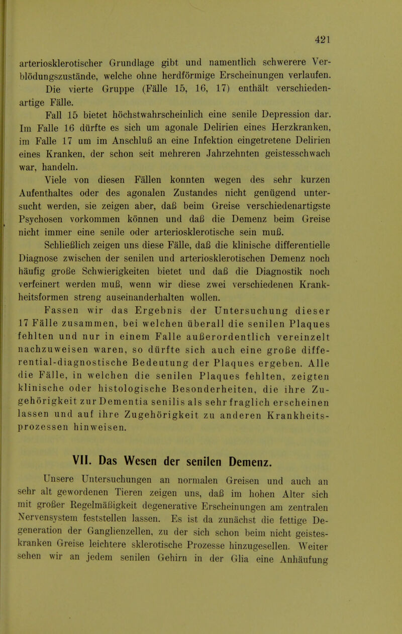 arteriosklerotischer Grundlage gibt und namentlich schwerere Ver- blodungszustande, welche oline herdformige Erscheinungen verlaufen. Die vierte Gruppe (Falle 15, 16, 17) enthalt verschieden- artige Falle. Fall 15 bietet hochstwahrscheinlich eine senile Depression dar. Im Falle 16 diirfte es sich um agonale Delirien eines Herzkranken, im Falle 17 um im AnschluB an eine Infektion eingetretene Delirien eines Kranken, der schon seit mehreren Jahrzehnten geistesschwach war, handeln. Viele von diesen Fallen konnten wegen des sehr kurzen Aufenthaltes oder des agonalen Zustandes nicht geniigend unter- sucht werden, sie zeigen aber, da6 beim Greise verschiedenartigste Psychosen vorkommen konnen und da6 die Demenz beim Greise nicht immer eine senile oder arteriosklerotische sein mu6. SchlieBlich zeigen uns diese Falle, da6 die klinische differentielle Diagnose zwischen der senilen und arteriosklerotischen Demenz noch haufig groBe Schwierigkeiten bietet und da6 die Diagnostik noch verfeinert werden mufi, wenn wir diese zwei verschiedenen Krank- heitsformen streng auseinanderhalten wollen. Fassen wir das Ergebnis der Untersuchung dieser 17 Falle zusammen, bei welchen iiberall die senilen Plaques fehlten und nur in einem Falle auBerordentlich vereinzelt nachzuweisen waren, so durfte sich auch eine groBe diffe- rential-diagnostische Bedeutung der Plaques ergeben. Alle die Falle, in welchen die senilen Plaques fehlten, zeigten klinische oder histologische Besonderheiten, die ihre Zu- gehorigkeit zur Dementia senilis als sehr fraglich erscheinen lassen und auf ihre Zugehorigkeit zu anderen Krankheits- prozessen hinweisen. VII. Das Wesen der senilen Demenz. Unsere Untersuchungen an normalen Greisen und auch an sehr alt gewordenen Tieren zeigen uns, dafi im hohen Alter sich mit grofier RegelmaBigkeit degenerative Erscheinungen am zentralen Nervensystem feststellen lassen. Es ist da zunachst die fettige De- generation der Ganglienzellen, zu der sich schon beim nicht geistes- kranken Greise leichtere sklerotische Prozesse hinzugesellen. Weiter sehen wir an jedem senilen Gehirn in der Glia eine Anhaufung