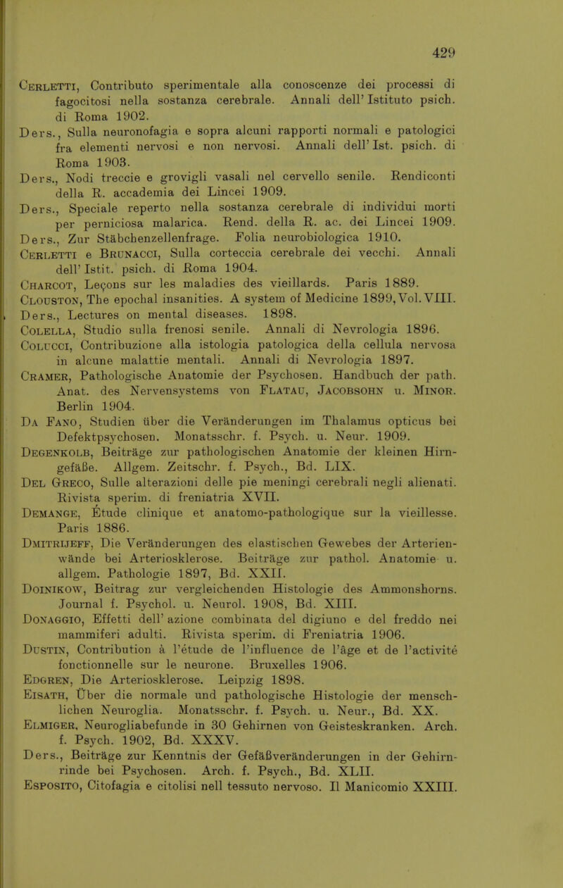 Cerletti, Contribute sperimentale alia conoscenze dei processi di fagocitosi nella sostanza cerebrals. Annali dell' Istituto psich. di Roma 1902. Ders., Sulla neuronofagia e sopra alcuni rapporti normali e patologici fra elementi nervosi e non nervosi. Annali dell'1st. psich. di Roma 1903. Ders., Nodi treccie e grovigli vasali nel cervello senile. Rendiconti della R. accademia dei Lincei 1909. Ders., Speciale reperto nella sostanza cerebrale di individui morti per perniciosa malarica. Rend, della R. ac. dei Lincei 1909. Ders., Zur Stabchenzellenfrage. Folia neurobiologica 1910. Cerletti e Brunacci, Sulla corteccia cerebrale dei vecchi. Annali deiristit. psich. di Roma 1904. Charcot, Le9ons sur les maladies des vieillards. Paris 1889. Clodston, The epochal insanities. A system of Medicine 1899, Vol. VIII. Ders., Lectures on mental diseases. 1898. CoLELLA, Studio sulla frenosi senile. Annali di Nevrologia 1896. CoLUCCi, Contribuzione alia istologia patologica della cellula nervosa in alcune malattie mentali. Annali di Nevrologia 1897. Cramer, Pathologische Anatomie der Psychosen. Handbuch der path. Anat. des Nervensystems von Flatau, Jacobsohn u. Minor. Berlin 1904. Da Fano, Studien iiber die Veranderungen im Thalamus opticus bei Defektpsychosen. Monatsschr. f. Psych, u. Neur. 1909. Degenkolb, Beitrage zur pathologischen Anatomie der kleinen Hirn- gefafie. Allgem. Zeitschr. f. Psych., Bd. LIX. Del Greco, Sulle alterazioni delle pie meningi cerebrali negli alienati. Rivista sperim. di freniatria XVII. Demange, Etude clinique et anatomo-pathologique sur la vieillesse. Paris 1886. Dmitrijeff, Die Veranderungen des elastischen Gewebes der Arterien- wande bei Arteriosklerose. Beitrage zur pathol. Anatomie u. allgem. Pathologie 1897, Bd. XXII. DoiNiKOW, Beitrag zur vergleichenden Histologie des Ammonshorns. Journal f. Psychol, u. Neurol. 1908, Bd. XIIL DoNAGGio, Effetti dell' azione combinata del digiuno e del freddo nei mammiferi adulti. Rivista sperim. di Freniatria 1906. DusTiN, Contribution k I'etude de I'influence de I'age et de I'activite fonctionnelle sur le neurone. Bruxelles 1906. Edgren, Die Arteriosklerose. Leipzig 1898. EiSATH, tTber die normale und pathologische Histologie der mensch- lichen Neuroglia. Monatsschr. f. Psych, u. Neur., Bd. XX. Elmiger, Neurogliabefunde in 30 Gehirnen von Geisteskranken. Arch, f. Psych. 1902, Bd. XXXV. Ders., Beitrage zur Kenntnis der Gefafiveranderungen in der Gehirn- rinde bei Psychosen. Arch. f. Psych., Bd. XLII. EsPOSiTO, Citofagia e citolisi nell tessuto nervoso. II Manicomio XXIII.