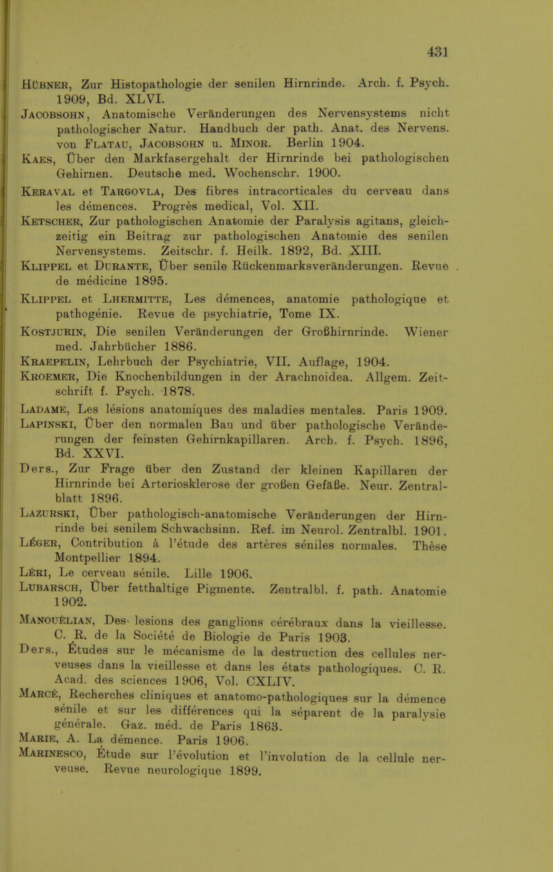 HUbner, Zur Histopathologie der senilen Hirnrinde. Arch. f. Psych. 1909, Bd. XLVI. Jacobsohn, Anatomische Veranderungen des Nervensystems nicht pathologischer Natiir. Handbuch der path. Anat. des Nervens. von Flatau, Jacobsohn u. Minor. Berlin 1904. Kaes, t)ber den Markfasergehalt der Hirnrinde bei pathologischen Gehirnen. Deutsche med. Wochenschr. 1900. Keraval et Targovla, Des fibres intracorticales du cerveau dans les demences. Progres medical, Vol. XII. Ketsoher, Zur pathologischen Anatomie der Paralysis agitans, gleich- zeitig ein Beitrag zur pathologischen Anatomie des senilen Nervensystems. Zeitschr. f. Heilk. 1892, Bd. XIIL Klippel et Durante, tJher senile Riickenmarksveranderungen. Revue de medicine 1895. Klippel et Lhermitte, Les demences, anatomie pathologique et pathogenie. Revue de psychiatrie, Tome IX. KosTJDRiN, Die senilen Veranderungen der Grofihirnrinde. Wiener med. Jahrbiicher 1886. Kraepelin, Lehrbuch der Psychiatrie, VII. Auflage, 1904. Kroemer, Die Knochenbildungen in der Arachnoidea. Allgem. Zeit- schrift f. Psych. 1878. Ladame, Les lesions anatomiques des maladies mentales. Paris 1909. Lapinski, Uber den normalen Bau und tiber pathologische Verande- rungen der feinsten Gehirnkapillaren. Arch. f. Psych. 1896, Bd. XXVL Ders., Zur Frage iiber den Zustand der kleinen Kapillaren der Hirnrinde bei Arteriosklerose der grofien Gefafie. Neur. Zentral- blatt 1896. Lazurski, tlber pathologisch-anatomische Veranderungen der Hirn- rinde bei senilem Schwachsinn. Ref. im Neurol. Zentralbl. 1901. L^ger, Contribution a I'etude des arteres seniles normales. These Montpellier 1894. Ijtm, Le cerveau senile. Lille 1906. LUBARSCH, trber fetthaltige Pigmente. Zentralbl. f. path. Anatomie 1902. Manou^lian, Des- lesions des ganglions cerebraux dans la vieillesse. C. R. de la Societe de Biologie de Paris 1903. Ders., ^Itudes sur le mecanisme de la destruction des cellules ner- veuses dans la vieillesse et dans les etats pathologiques. C. R. Acad, des sciences 1906, Vol. CXLIV. MARCfi, Recherches cliniques et anatomo-pathologiques sur la demence senile et sur les differences qui la separent de la paralysie generale. Gaz. med. de Paris 1863. Marie, A. La demence. Paris 1906. Marinesco, Etude sur revolution et Tinvolution de la cellule ner- veuse. Revue neurologique 1899.