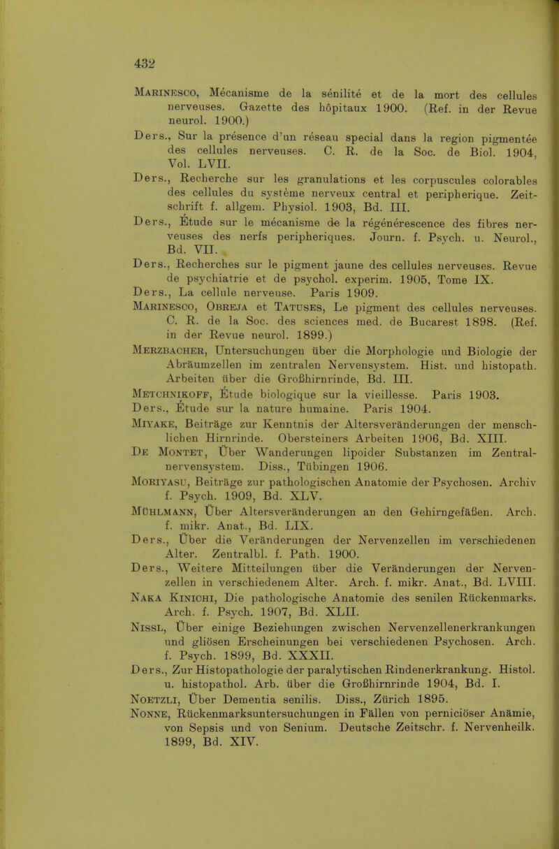 Marinesco, Mecanisme de la senilite et de la mort des cellules nerveuses. Gazette des hopitaux 1900. (Ref. in der Revue neurol. 1900.) Ders., Sur la presence d'un reseau special dans la region pigmentee des cellules nerveuses. C. R, de la Soc. de Biol. 1904 Vol. LVII. ers., Recherche sur les granulations et les corpuscules colorables des cellules du sj'steme nerveux central et peripherique. Zeit- schrift f. allgem. Physiol. 1903, Bd. III. Ders., Etude sur le mecanisme de la regenerescence des fibres ner- veuses des nerfs peripheriques. Journ. f. Psych, u. Neurol., Bd. VII. Ders., Recherches sur le pigment jaune des cellules nerveuses. Revue de psychiatrie et de psychol. experim. 1905, Tome IX. Ders., La cellule nerveuse. Paris 1909. Marinesco, Obreja et Tatuses, Le pigment des cellules nerveuses. C. R. de la Soc. des sciences med. de Bucarest 1898. (Ref. in der Revue neurol. 1899.) Merzbacher, Untersuchungen tiber die Morphologie und Biologic der Abraumzellen im zentralen Nervensystem. Hist, und histopath. Arbeiten iiber die Grofihirnrinde, Bd. III. Metchnikoff, Etude biologique sur la vieillesse. Paris 1903. Ders., ^Itude sur la nature humaine. Paris 1904. Mn^AKE, Beitrage zur Kenntnis der Altersveranderungen der mensch- lichen Hirnrinde. Obersteiners Arbeiten 1906, Bd. XIII. De Montet, t)ber Wanderungen lipoider Substanzen im Zentral- nervensystem. Diss., Tubingen 1906. MoRiYASU, Beitrage zur pathologischen Anatomie der Psychosen. Archiv f. Psych. 1909, Bd. XLV. MChlmann, XJher Altersveranderungen an den Gehirngefafien. Arch. f. mikr. Anat., Bd. LIX. Ders., Uber die Veranderungen der Nervenzellen im verschiedenen Alter. Zentralbl. f. Path. 1900. Ders., Weitere Mitteilungen iiber die Veranderungen der Nerven- zellen in verschiedenem Alter. Arch. f. mikr. Anat., Bd. LVIII. Naka Kinichi, Die pathologische Anatomie des senilen Riickenmarks. Arch. f. Psych. 1907, Bd. XLII. NissL, t)ber einige Beziehungen zwischen Nei'venzellenerkrankungen und gliosen Erscheinungen bei verschiedenen Psychosen. Arch. f. Psych. 1899, Bd. XXXII. Ders., Zur Histopathologie der paralytischen Rindenerkrankung. Histol. u. histopathol. Arb. iiber die Grofihirnrinde 1904, Bd. I. NoETZLi, Dber Dementia senilis. Diss., Ziirich 1895. NoNNE, Riickenmarksuntersuchungen in Fallen von pernicioser Anamie, von Sepsis und von Senium. Deutsche Zeitschr. f. Nervenheilk. 1899, Bd. XIV.