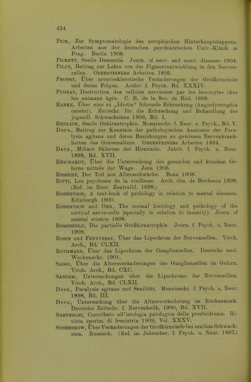 Pick, Zur Symptomatologie des atrophischen Hinterhauptslappens. Arbeiten aus der deutschen psychiatrischen Univ.-Klinik in Prag. Berlin 1908. Pickett, Senile Dementia. Journ. of nerv. and ment. diseases 1904. PiLCZ, Beitrag zur Lehre von dei' Pigmententwicklung in den Nerven- zellen. Obersteiners Arbeiten 1895. Probst, Uber arteriosklerotische Verandernngen der GroBhirnrinde und deren Folgen. Archiv f. Psych. Bd. XXXIV. PuGNAT, Destruction des cellules nerveuses par les leucocytes chez lex animaux ages. C. E,. de la Soc. de Biol. 1898. Ranke, Uber eine zu „Idiotie fiihrende Erkrankung (Angiod3'strophia cerebri). Zeitschr. fiir die Erforschung und Behandlung des jugendl. Schwachsinns 1906, Bd. I. Redlich, Senile Gehirnatrophie. Monatsschr. f. Neur. u. Psych., Bd. V. Ders., Beitrag zur Kenntnis der pathologischen Anatomie der Para- lysis agitans und deren Beziehungen zu gewissen Nervenkrank- heiten des Greisenalters. Obersteiners Arbeiten 1894. Ders., Miliare Sklerose der Hirnrinde. Jahrb. f. Psych, u. Neur. 1898, Bd. XVII. Reichardt, liber die Untersuchung des gesunden und kranken Ge- hirns mittels der Wage. Jena 1906. Ribbert, Der Tod aus Altersschwache. Bonn 1908. RiTTi, Les psychoses de la vieillesse. Arch. clin. de Bordeaux 1898. (Ref. im Neur. Zentralbl. 1898.) Robertson, A text-book of pathology in relation to mental diseases. Edinburgh 1900. Robertson and Orr, The normal histology and pathology of the cortical nerve-cells (specially in relation to insanity). Journ. of mental science 1898. Rosenfeld, Die partielle Grofihirnatrophie. Journ. f. Psych, u. Neur. 1909. Rosin und Fenyvessy, tTber das Lipochrom der Nervenzellen. Virch. Arch., Bd. CLXII. RoTHMANN, liber das Lipochrom der Ganglienzellen. Deutsche med. Wochenschr. 1901. Saigo, tiber die Altersveranderungen der Ganglienzellen im Gehirn. Virch. Arch., Bd. CXC. Sander, Untersuchungen uber die Lipochrome der Nervenzellen. Virch. Arch., Bd. CLXII. Ders., Paralysis agitans und Senilitat. Monatsschr. f. Psych, u. Neur. 1898, Bd. m. Ders., Untersuchung iiber die Altersveranderung im Riickenmark. Deutsche Zeitschr. f. Nervenheilk. 1900, Bd. XVII. Sarteschi, Contributo all'istologia patologica della presbiofrenia. Ri- vista sperim. di freniatria 1909, Vol. XXXV. SoHESTKOW, fiber Veranderungen der GroBhirnrinde bei senilem Schwach- sinn. Russisch. (Ref. im Jahresber. f. Psych, u. Neur. 1897.)