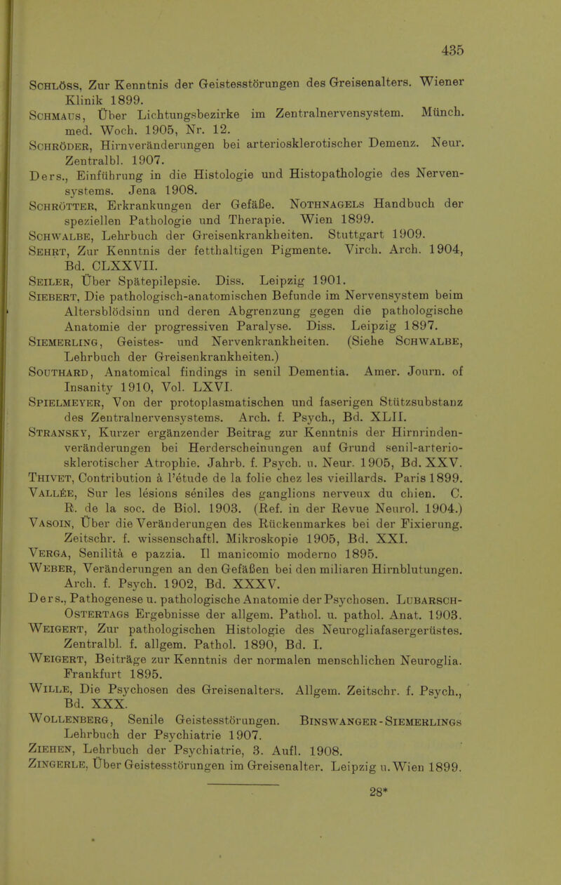 Schl5ss, Zur Kenntnis der Geistesstorungen des Greisenalters. Wiener Klinik 1899. ScHMAUS, t)ber Lichtungsbezirke im Zentralnervensystem. Miinch. med. Woch. 1905, Nr. 12. Schroder, Hirnveranderimgen bei arteriosklerotischer Demenz. Neur. Zentralbl. 1907. Ders., Einfiihrnng in die Histologie und Histopathologie des Nerven- systems. Jena 1908. ScHROTTER, Erkrankungen der GefaBe. Nothnagels Handbuch der speziellen Pathologie und Tlierapie. Wien 1899. ScHWALBE, Lehrbuch der Greisenkrankheiten. Stuttgart 1909. Sehrt, Zur Kenntnis der fetthaltigen Pigmente. Virch. Arch. 1904, Bd. CLXXVII. Seiler, tiber Spatepilepsie. Diss. Leipzig 1901. Siebert, Die pathologisch-anatomischen Befunde im Nervensystem beim Altersblodsinn und deren Abgrenzung gegen die pathologische Anatomie der progressiven Paralyse. Diss. Leipzig 1897. SiEMERLiNG, Geistes- und Nervenkrankheiten. (Siehe Sghwalbe, Lehrbuch der Greisenkrankheiten.) Southard, Anatomical findings in senil Dementia. Amer. Journ. of Insanity 1910, Vol. LXVI. Spielmeyer, Von der protoplasmatischen und faserigen Stiitzsubstanz des Zentralnervensystems. Arch. f. Psych., Bd. XLII. Stransky, Kurzer erganzender Beitrag zur Kenntnis der Hirnrinden- veranderungen bei Herderscheinungen auf Grund senil-arterio- sklerotischer Atrophic. Jahrb. f. Psych, u. Neur. 1905, Bd. XXV. Thivet, Contribution h I'etude de la folie chez les vieillards. Paris 1899. Vall^e, Sur les lesions seniles des ganglions nerveux du chien. C. R. de la soc. de Biol. 1903. (Ref. in der Revue Neurol. 1904.) Vasoin, Uber die Veranderungen des Riickenmarkes bei der Fixierung. Zeitschr. f. wissenschaftl. Mikroskopie 1905, Bd. XXI. Verga, Senility e pazzia. II manicomio moderno 1895. Weber, Veranderungen an den Gefafien bei den miliaren Hirnblutungen. Arch. f. Psych. 1902, Bd. XXXV. Ders., Pathogenese u. pathologische Anatomie der Psychosen. Lubarsoh- Ostertags Ergebnisse der allgem. Pathol, u. pathol. Anat. 1903. Weigert, Zur pathologischen Histologie des Neurogliafasergerustes. Zentralbl. f. allgem. Pathol. 1890, Bd. I. Weigert, Beitrage zur Kenntnis der normalen menschlichen Neuroglia. Frankfurt 1895. WiLLE, Die Psychosen des Greisenalters. Allgem. Zeitschr. f. Psych., Bd. XXX. Wollenberg, Senile Geistesstorungen. Binswanger - Siemerlings Lehrbuch der Psychiatric 1907. Ziehen, Lehrbuch der Psychiatric, 3. Aufl. 1908. Zingerle, Tiber Geistesstorungen im Greisenalter. Leipzig u.Wien 1899. 28*