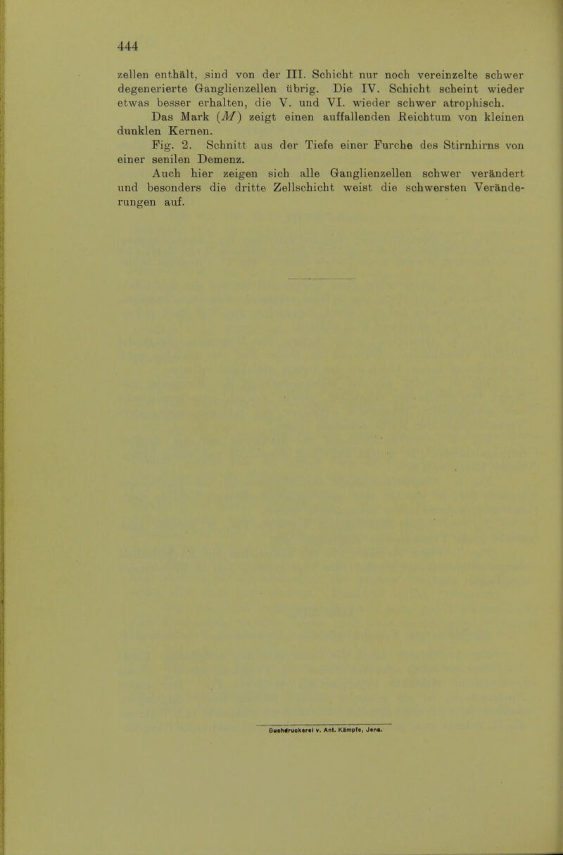 zellen enthalt, siiid von der III. Schicht. nur noch vereinzelte schwer degenerierte Ganglienzellen ilbrig. Die IV. Schicht scheint wieder etwas besser erhalten, die V. und VI. wieder schwer atrophisch. Das Mark (A/) zeigt einen auffallenden Keichtum von kleinen dunklen Kernen. Fig. 2. Schnitt aus der Tiefe einer Furche des Stirnhims von einer senilen Demenz. Auch hier zeigen sich alle Ganglienzellen schwer verandert und besonders die dritte Zellschicht weist die schvversten Verande- rungen auf. BHohdruoktrtl v. Ant. Kimpfe, J«n«.