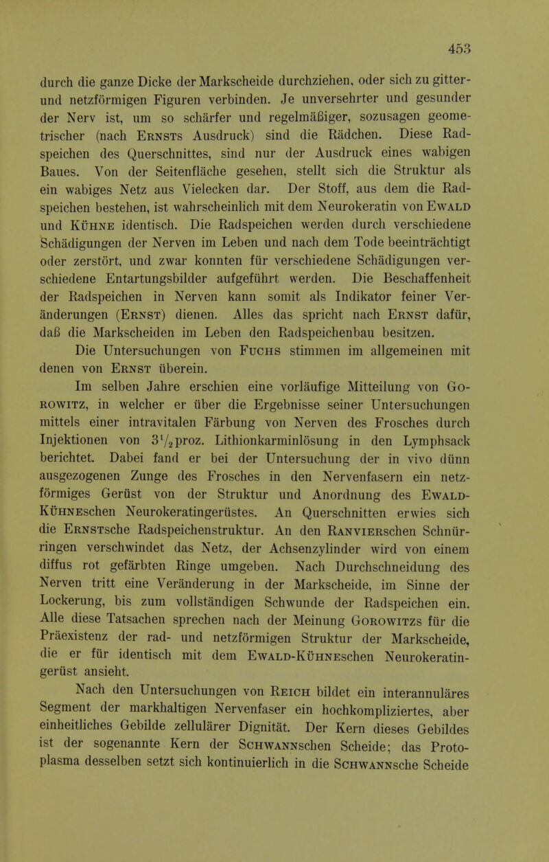 (lurch die ganze Dicke der Markscheide durchziehen, oder sichzu gitter- und netzformigen Figuren verbinden. Je unversehrter und gesunder der Nerv ist, urn so scMrfer und regelmaBiger, sozusagen geome- trischer (nach Ernsts Ausdruck) sind die Radchen. Diese Rad- speichen des Querschnittes, sind nur der Ausdruck eines wabigen Baues. Von der Seitenflache gesehen, stellt sich die Struktur als ein wabiges Netz aus Vielecken dar. Der Stoff, aus dem die Rad- speichen bestehen, ist wahrscheinlich mit dem Neurokeratin von Ewald und Kuhne identisch. Die Radspeichen werden durch verschiedene Schadigungen der Nerven im Leben und nach dem Tode beeintrachtigt oder zerstort, und zwar konnten fur verschiedene Schadigungen ver- schiedene Entartungsbilder aufgefiihrt werden. Die Beschaffenheit der Radspeichen in Nerven kann somit als Indikator feiner Ver- anderungen (Ernst) dienen. Alles das spricht nach Ernst dafur, dafi die Markscheiden im Leben den Radspeichenbau besitzen. Die Untersuchungen von Fuchs stimmen im allgemeinen mit denen von Ernst iiberein. Im selben Jahre erschien eine vorlaufige Mitteilung von Go- rowitz, in welcher er iiber die Ergebnisse seiner Untersuchungen mittels einer intravitalen Farbung von Nerven des Frosches durch Injektionen von 3l/2proz. Lithionkarminlosung in den Lymphsack berichtet. Dabei fand er bei der Untersuchung der in vivo dtinn ausgezogenen Zunge des Frosches in den Nervenfasern ein netz- formiges Gerust von der Struktur und Anordnung des Ewald- KuHNEschen Neurokeratingeriistes. An Querschnitten erwies sich die ERNSTsche Radspeichenstruktur. An den RANviERschen Schnur- ringen verschwindet das Netz, der Achsenzylinder wird von einem diffus rot gefarbten Ringe umgeben. Nach Durchschneidung des Nerven tritt eine Veranderung in der Markscheide, im Sinne der Lockerung, bis zum vollstandigen Schwunde der Radspeichen ein. Alle diese Tatsachen sprechen nach der Meinung Gorowitzs fiir die Praexistenz der rad- und netzformigen Struktur der Markscheide, die er fiir identisch mit dem EwALD-KuHNEschen Neurokeratin- geriist ansieht. Nach den Untersuchungen von Reich bildet ein interannulares Segment der markhaltigen Nervenfaser ein hochkompliziertes, aber einheitliches Gebilde zellularer Dignitat. Der Kern dieses Gebildes ist der sogenannte Kern der ScHWANNschen Scheide; das Proto- plasma desselben setzt sich kontinuierlich in die ScHWANNsche Scheide