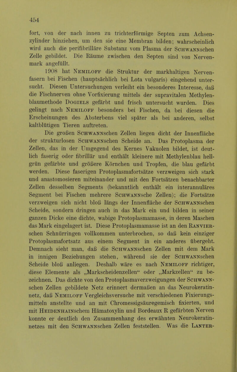 fort, von der nach innen zu trichterffirmige Septen zum Achsen- zylinder hinziehen, um den sie eine Membran bilden; wahrscheinlich wird audi die perifibrillare Substanz vom Plasma der Schwann schen Zelle gebildet. Die Raume zwischen den Septen sind von Nerven- mark angefiillt. 1908 hat Nemiloff die Struktur der markhaltigen Nerven- fasern bei Fischen (hauptsachlich bei Lota vulgaris) eingehend unter- sucht. Diesen Untersuchungen verleiht ein besonderes Interesse, daB die Fischnerven ohne Vorfixierung mittels der supravitalen Methylen- blaumethode Dogiels gefarbt und frisch untersucht wurden. Dies gelingt nach Nemiloff besonders bei Fischen, da bei diesen die Erscheinungen des Absterbens viel spater als bei anderen, selbst kaltbliitigen Tieren auftreten. Die groBen ScHWANNschen Zellen liegen dicht der Innenflache der strukturlosen ScHWANNschen Scheide an. Das Protoplasma der Zellen, das in der Umgegend des Kernes Vakuolen bildet, ist deut- lich faserig oder fibrillar und enthalt kleinere mit Methylenblau hell- grun gefarbte und grofiere Kornchen und Tropfen, die blau gefarbt werden. Diese faserigen Protoplasmafortsatze verzweigen sich stark und anastomosieren miteinander und mit den Fortsatzen benachbarter Zellen desselben Segments (bekanntlich enthalt ein interannulares Segment bei Fischen mehrere ScHWANNsche Zellen); die Fortsatze verzweigen sich nicht bloB langs der Innenflache der ScHWANNschen Scheide, sondern dringen auch in das Mark ein und bilden in seiner ganzen Dicke eine dichte, wabige Protoplasmamasse, in deren Maschen das Mark eingelagert ist. Diese Protoplasmamasse ist an den Ranvier- schen Schniirringen vollkommen unterbrochen, so daB kein einziger Protoplasmafortsatz aus einem Segment in ein anderes iibergeht. Demnach sieht man, daB die ScHWANNschen Zellen mit dem Mark in innigen Beziehungen stehen, wahrend sie der ScHWANNschen Scheide bloB anliegen. Deshalb ware es nach Nemiloff richtiger, diese Elemente als „Markscheidenzellen oder „Markzellen zu be- zeichnen. Das dichte von den Protoplasmaverzweigungen der ScHWANN- schen Zellen gebildete Netz erinnert dermaBen an das Neurokeratin- netz, daB Nemiloff Vergleichsversuche mit verschiedenen Fixierungs- mitteln anstellte und an mit Chromessigsauregemisch fixierten, und mit HEiDENHAiNschem Hematoxylin und Bordeaux R gefarbten Nerven konnte er deutlich den Zusammenhang des erwahnten Neurokeratin- netzes mit den ScHWANNschen Zellen feststellen. Was die Lanter-