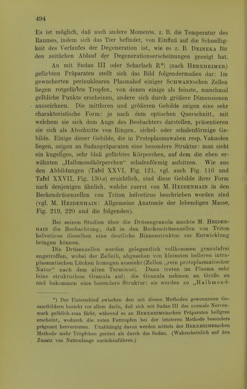 Es ist moglicb, dafi auch andere Momente, z. B. die Temperatur des Raumes, indem sick das Tier befindet, von EinfluB auf die Schnellig- keit des Verlaufes der Degeneration ist, wie es z. B. Deineka fur den zeitlichen Ablauf der Degenerationserscheinungen gezeigt hat. An mit Sudan III oder Scharlach R*) (nacli Herxheimer) gefarbten Praparaten stellt sick das Bild folgendermaBen dar: Im gewuckerten perinuklearen Plasmakof einiger ScHWANNscken Zellen liegen rotgefarbte Tropfen, von denen einige als feinste, nianckmal gelbliche Punkte ersckeinen, andere sick durck grofiere Dimensionen auszeicknen. Die mittleren und groBeren Gebilde zeigen eine sehr ckarakteristiscke Form: je nack dem optisclien Querschnitt, mit welckem sie sick dem Auge des Beobackters darstellen, prasentieren sie sick als Abscknitte von Ringen. sickel- oder scbalenlormige Ge- bilde. Einige dieser Gebilde, die in Protoplasmawaben resp. Vakuolen liegen, zeigen an Sudanpraparaten eine besondere Struktur: man siekt ein kugeliges, sekr blaB gefarbtes Korpercken, auf dem die eben er- waknten „Halbmondkorpercken schalenformig aufsitzen. Wie aus den Abbildungen (Tafel XXVI, Fig. 121, vgl. audi Fig. 116 und Tafel XXVII, Fig. VdOa) ersichtlick, sind diese Gebilde ikrer Form nack denjenigen aknlick, welcke zuerst von M. Heidenhain in den Beckendrusenzellen von Triton kelveticus beschrieben worden sind (vgl. M. Heidenhain: Allgemeine Anatomie der lebendigen Masse, Fig. 219, 220 und die folgenden). Bei seinen Studien iiber die Driisengranula mackte M. Heiden- hain die Beobachtung, dafi in den Beckendrusenzellen von Triton kelveticus dieselben eine deutlicke Binnenstruktur zur Entwicklung bringen konnen. Die Driisenzellen werden gelegentlich vollkommen granulafrei angetroffen, wobei der Zelleib, abgesehen von kleinsten helleren intra- plasmatischen Liicken homogen aussiekt (Zellen ,,rein protoplasmatischer Natur nach dem alten Terminus). Dann treten im Plasma sehr feine strukturlose Granula auf; die Granula nekmen an Grbfie zu und bekommen eine besondere Struktur: sie werden zu „Halbmond- *) Der Unterschied zwischen den mil diesen Methoden gewonnenen Ge- samtbildera besteht vor allem darin, daB sich mit Sudan III das normale Nerven- mark gelblich-rosa farbt, wahrend es an HERXHEiMERscben Prilparaten hellgrau erscheint, wodurch die roten Fettropfen bei der letzteren Methode besonders pragnant hervortreten. Unabhangig davon werden mittels der HERXHEiMEBschen Methode mehr Tropfchen gerStet als durch das Sudan. (Wahrscheinlich auf den Zusatz von Natronlauge zuriickzufuhren.)