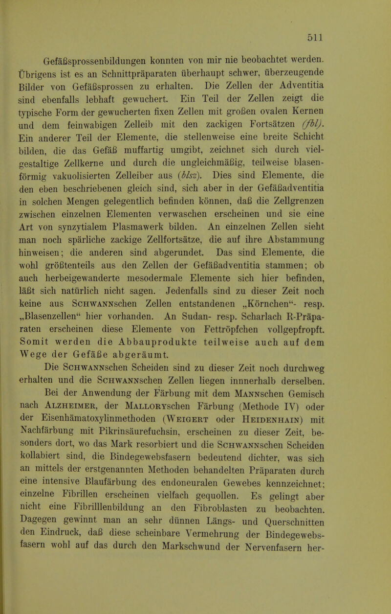 Gefafisprossenbildungen konnten von mir nie beobachtet werden. Ubrigens ist es an Schnittpraparaten uberhaupt schwer, iiberzeugende Bilder von GefaBsprossen zu erhalten. Die Zellen der Adventitia sind ebenfalls lebhaft gewuchert. Ein Teil der Zellen zeigt die typische Form der gewucherten fixen Zellen mit grofien ovalen Kernen und dem feinwabigen Zelleib mit den zackigen Fortsatzen (fbl). Ein anderer Teil der Elemente, die stellenweise eine breite Schicht bilden, die das GefaB muffartig umgibt, zeichnet sich durch viel- gestaltige Zellkerne und durch die ungleichmaBig, teilweise blasen- formig vakuolisierten Zelleiber aus (blsz). Dies sind Elemente, die den eben beschriebenen gleich sind, sich aber in der Gefafiadventitia in solchen Mengen gelegentlich befinden konnen, dafl die Zellgrenzen zwischen einzelnen Elementen verwaschen erscheinen und sie eine Art von synzytialem Plasmawerk bilden. An einzelnen Zellen sieht man noch sparliche zackige Zellfortsatze, die auf ihre Abstammung hinweisen; die anderen sind abgerundet. Das sind Elemente, die wohl grofitenteils aus den Zellen der Gefafiadventitia stammen; ob auch herbeigewanderte mesodermale Elemente sich hier befinden, laBt sich nattirlich nicht sagen. Jedenfalls sind zu dieser Zeit noch keine aus ScHWANNschen Zellen entstandenen „Kornchen- resp. „Blasenzellen hier vorhanden. An Sudan- resp. Scharlach R-Prapa- raten erscheinen diese Elemente von Fettropfchen vollgepfropft. Somit werden die Abbauprodukte teilweise auch auf dem Wege der Gefafie abgeraumt. Die ScHWANNschen Scheiden sind zu dieser Zeit noch durchweg erhalten und die ScHWANNschen Zellen liegen innnerhalb derselben. Bei der Anwendung der Farbung mit dem MANNSchen Gemisch nach Alzheimer, der MALLORYschen Farbung (Methode IV) oder der Eisenhamatoxylinmethoden (Weigert oder Heidenhain) mit Nachfarbung mit Pikrinsaurefuchsin, erscheinen zu dieser Zeit, be- sonders dort, wo das Mark resorbiert und die ScHWANNschen Scheiden kollabiert sind, die Bindegewebsfasern bedeutend dichter, was sich an mittels der erstgenannten Methoden behandelten Praparaten durch eine intensive Blaufarbung des endoneuralen Gewebes kennzeichnet; einzelne Fibrillen erscheinen vielfach gequollen. Es gelingt aber nicht eine Fibrilllenbildung an den Fibroblasten zu beobachten. Dagegen gewinnt man an sehr diinnen Langs- und Querschnitten den Eindruck, daB diese scheinbare Vermehrung der Bindegewebs- fasern wohl auf das durch den Markschwund der Nervenfasern her-