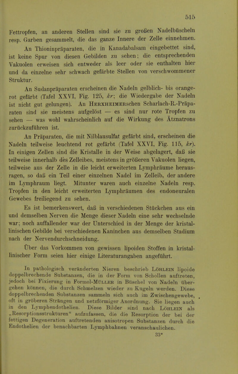 Fettropfen, an anderen Stellen sind sie zu groBen Nadelbuscheln resp. Garben gesammelt, die das ganze Innere der Zelle einnehmen. An Thioninpraparaten, die in Kanadabalsam eingebettet sind, ist keine Spur von diesen Gebilden zu sehen; die entsprechenden Vakuolen erweisen sich entweder als leer oder sie enthalten hier und da einzelne sehr schwach gefarbte Stellen von verschwommener Struktur. An Sudanpraparaten erscheinen die Nadeln gelblich- bis orange- rot gefarbt (Tafel XXVI, Fig. 125, kr\ die Wiedergabe der Nadeln ist nicht gut gelungen). An HERXHEiMERSchen Scharlach-R.-Prapa- raten sind sie meistens aufgelost — es sind nur rote Tropfen zu sehen — was wohl wahrscheinlich auf die Wirkung des Atznatrons zuriickzufuhren ist. An Praparaten, die mit Nilblausulfat gefarbt sind, erscheinen die Nadeln teilweise leuchtend rot gefarbt (Tafel XXVI, Fig. 115, kr). In einigen Zellen sind die Kristalle in der Weise abgelagert, dafi sie teilweise innerhalb des Zelleibes, meistens in groBeren Vakuolen liegen, teilweise aus der Zelle in die leicht erweiterten Lymphraume heraus- ragen, so daB ein Teil einer einzelnen Nadel im Zelleib, der andere im Lymphraum liegt. Mitunter waren auch einzelne Nadeln resp. Tropfen in den leicht erweiterten Lyinphraumen des endoneuralen Gewebes freiliegend zu sehen. Es ist bemerkenswert, daB in verschiedenen Stiickchen aus ein und demselben Nerven die Menge dieser Nadeln eine sehr wechselnde war: noch auffallender war der Unterschied in der Menge der kristal- linischen Gebilde bei verschiedenen Kaninchen aus demselben Stadium nach der Nervendurchschneidung. Uber das Vorkommen von gewissen lipoiden Stoffen in kristal- linischer Form seien hier einige Literaturangaben angefiihrt. In pathologisch veranderten Nieren bescbrieb LOhlein lipoide doppelbrechende Substanzen, die in der Form von Schollen auftreten, jedoch bei Fixierung in Formol-MuLLER in Biischel von Nadeln iiber- gehen kbnnen, die durch Schmelzen wieder zu Kugeln werden. Diese doppelbrechenden Substanzen sammeln sich auch im Zwischengewebe, oft in groberen Strangen und netzformiger Anordnung. Sie liegen auch in den Lymphendothelien. Diese Bilder sind nach Lohlein als „Resorptionsstrukturen aufzufassen, die die Resorption der bei der fettigen Degeneration auftretenden anisotropen Substanzen durch die Endothelien der benachbarten Lymphbahnen veranschaulichen. 33*