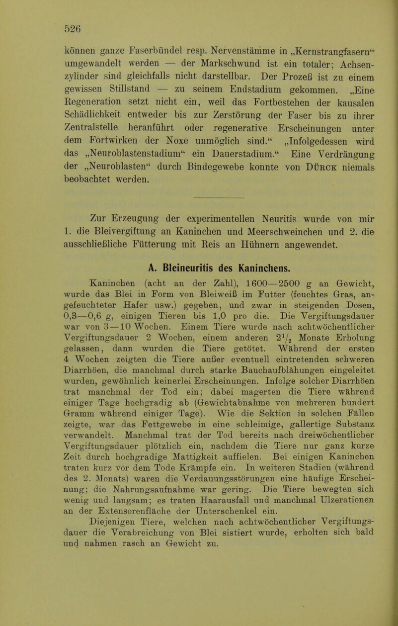 konnen ganze Faserbiindel resp. Nervenstamme in „Kernstrangfasern't umgewandelt werden — der Markschwund ist ein totaler; Achsen- zylinder sind gleichfalls nicht darstellbar. Der ProzeB ist zu einera gewissen Stillstand — zu seinem Endstadium gekommen. „Eine Regeneration setzt nicht ein, weil das Fortbestehen der kausalen Schadlichkeit entweder bis zur Zerstorung der Faser bis zu ihrer Zentralstelle heranfuhrt oder regenerative Erscheinungen unter dem Fortwirken der Noxe unmoglich sind. „Infolgedessen wird das „Neuroblastenstadiunl'• ein Dauerstadium. Eine Verdrangung der „Neuroblasten durch Bindegewebe konnte von Durck niemals beobachtet werden. Zur Erzeugung der experimentellen Neuritis wurde von mir 1. die Bleivergiftung an Kaninchen und Meerschweinchen und 2. die ausschliefiliche Futterung mit Reis an Hiihnern angewendet. A. Bleineuritis des Kaninchens. Kaninchen (acht an der Zahl), 1600—2500 g an Gewicht, wurde das Blei in Form von Bleiweifi im Futter (feuchtes Gras, an- gefeuchteter Hafer usw.) gegeben, und zwar in steigenden Dosen, 0,3—0,6 g, einigen Tieren bis 1,0 pro die. Die Vergiftungsdauer war von 3 —10 Wochen. Einem Tiere wurde nach achtwochentlicher Vergiftungsdauer 2 Wochen, einem anderen 2i/2 Monate Erholung gelassen, dann wurden die Tiere getotet. Wahrend der ersten 4 Wochen zeigten die Tiere auBer eventuell eintretenden schweren Diarrhoen, die manchmal durch starke Bauchaufblahungen eingeleitet wurden, gewohnlich keinerlei Erscheinungen. Infolge solcher Diarrhoen trat manchmal der Tod ein; dabei magerten die Tiere wahrend einiger Tage hochgradig ab (Gewichtabnahme von mehreren hundert Gramm wahrend einiger Tage). Wie die Sektion in solchen Fallen zeigte, war das Fettgewebe in eine schleimige, gallertige Substanz verwandelt. Manchmal trat der Tod bereits nach dreiwochentlicher Vergiftungsdauer plotzlich ein, nachdem die Tiere nur ganz kurze Zeit durch hochgradige Mattigkeit auffielen. Bei einigen Kaninchen traten kurz vor dem Tode Krampfe ein. In weiteren Stadien (wahrend des 2. Monats) waren die Verdauungsstorungen eine haufige Erschei- nung; die Nahrungsaufnahme war gering. Die Tiere bewegten sich wenig und langsam; es traten Haarausfall und manchmal Ulzerationen an der Extensorenflache der Unterschenkel ein. Diejenigen Tiere, welchen nach achtwochentlicher Vergiftungs- dauer die Verabreichung von Blei sistiert wurde, erholten sich bald und nahmen rasch an Gewicht zu.
