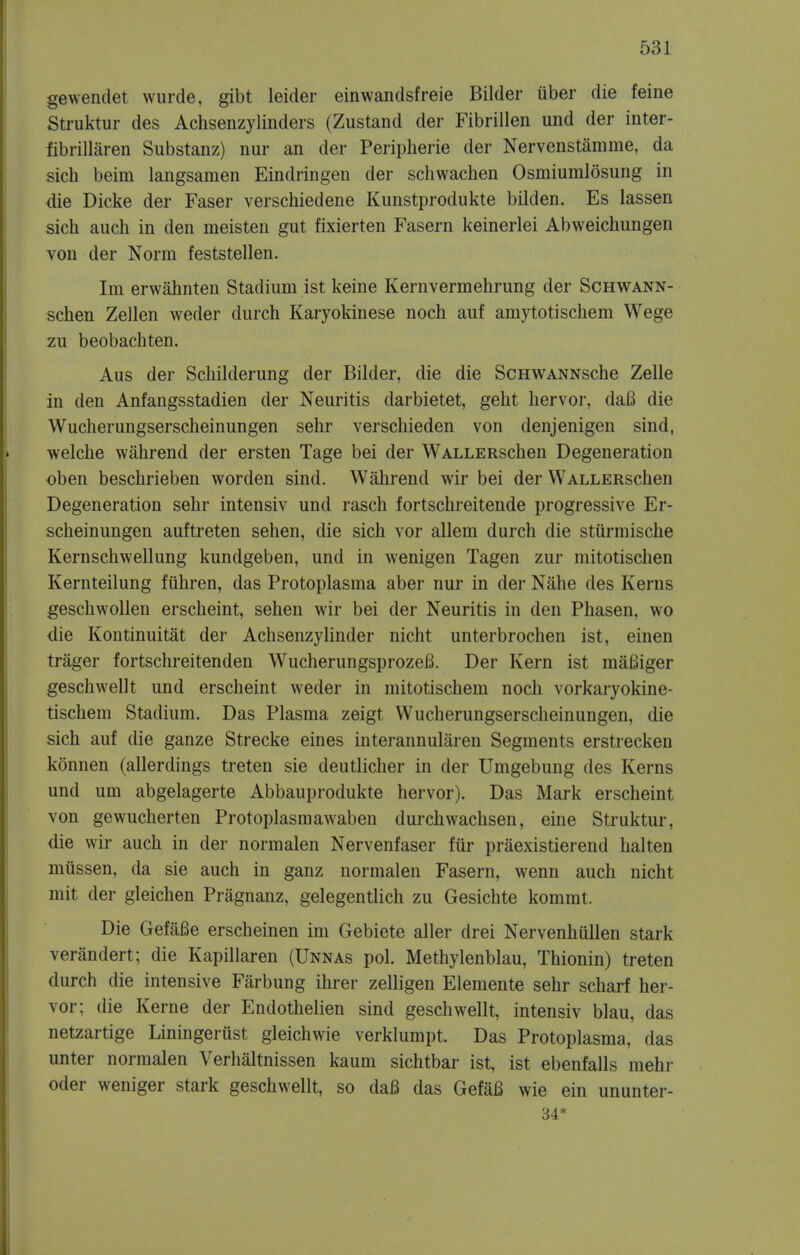 gewendet wurde, gibt leider einwandsfreie Bilder uber die feine Struktur des Achsenzylinders (Zustand der Fibrillen und der inter- fibrillaren Substanz) nur an der Peripherie der Nervenstamme, da sich beim langsamen Eindringen der schwachen Osmiumlosung in die Dicke der Faser verschiedene Kunstprodukte bilden. Es lassen sich auch in den meisten gut fixierten Fasern keinerlei Abweichungen von der Norm feststellen. Im erwahnten Stadium ist keine Kern verm ehrung der Schwann- schen Zellen weder durch Karyokinese noch auf amytotischem Wege zu beobachten. Aus der Schilderung der Bilder, die die ScHWANNsche Zelle in den Anfangsstadien der Neuritis darbietet, geht hervor, daB die Wucherungserscheinungen sehr verschieden von denjenigen sind, welche wahrend der ersten Tage bei der WALLERschen Degeneration oben beschrieben worden sind. Wahrend wir bei der WALLERschen Degeneration sehr intensiv und rasch fortschreitende progressive Er- scheinungen auftreten sehen, die sich vor allem durch die stiirmische Kernschwellung kundgeben, und in wenigen Tagen zur mitotischen Kernteilung fiihren, das Protoplasma aber nur in der Nahe des Kerns geschwollen erscheint, sehen wir bei der Neuritis in den Phasen, wo die Kontinuitat der Achsenzylinder nicht unterbrochen ist, einen trager fortschreitenden WucherungsprozeB. Der Kern ist mafiiger geschwellt und erscheint weder in mitotischem noch vorkaryokine- tischem Stadium. Das Plasma zeigt Wucherungserscheinungen, die sich auf die ganze Strecke eines interannularen Segments erstrecken konnen (allerdings treten sie deutlicher in der Umgebung des Kerns und urn abgelagerte Abbauprodukte hervor). Das Mark erscheint von gewucherten Protoplasmawaben durchwachsen, eine Struktur, die wir auch in der normalen Nervenfaser fur praexistierend halten miissen, da sie auch in ganz normalen Fasern, wenn auch nicht mit der gleichen Pragnanz, gelegentlich zu Gesichte kommt. Die GefaBe erscheinen im Gebiete aller drei Nervenhullen stark verandert; die Kapillaren (Unnas pol. Methylenblau, Thionin) treten durch die intensive Farbung ihrer zelligen Elemente sehr scharf her- vor; die Kerne der Endothelien sind geschwellt, intensiv blau, das netzartige Liningerust gleichwie verklumpt. Das Protoplasma, das unter normalen Verhaltnissen kaum sichtbar ist, ist ebenfalls mehr Oder weniger stark geschwellt, so da6 das GefaB wie ein ununter- 34*