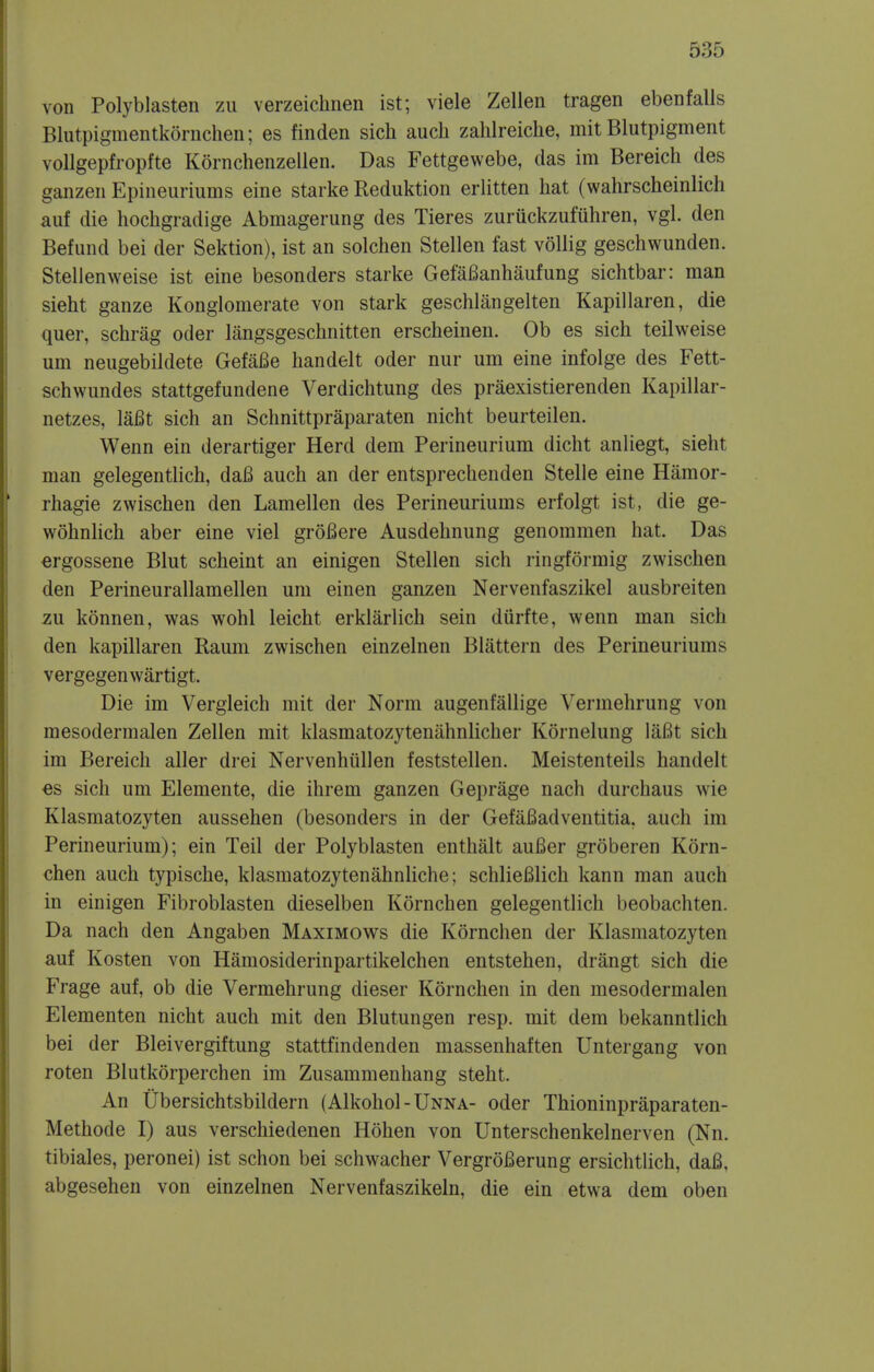 von Polyblasten zu verzeichnen ist; viele Zellen tragen ebenfalls Blutpiginentkornchen; es finden sich auch zahlreicke, mit Blutpigment vollgepfropfte Kornchenzellen. Das Fettgewebe, das im Bereich des ganzen Epineuriums eine starke Reduktion erlitten hat (wahrscheinlich auf die hockgradige Abmagerung des Tieres zuruckzufuhren, vgl. den Befund bei der Sektion), ist an solchen Stellen fast vollig geschwunden. StelJenweise ist eine besonders starke GefaBanhaufung sichtbar: man sieht ganze Konglomerate von stark geschlangelten Kapillaren, die quer, schrag oder langsgeschnitten erscheinen. Ob es sich teilweise uni neugebildete GefaBe handelt oder nur urn eine infolge des Fett- schwundes stattgefundene Verdichtung des praexistierenden Kapillar- netzes, laBt sich an Schnittpraparaten nicht beurteilen. Wenn ein derartiger Herd dem Perineurium dicht anliegt, sieht man gelegentlich, daB auch an der entsprechenden Stelle eine Hamor- rhagie zwischen den Lamellen des Perineuriums erfolgt ist, die ge- wohnlich aber eine viel groBere Ausdehnung genommen hat. Das ergossene Blut scheint an einigen Stellen sich ringformig zwischen den Perineurallamellen urn einen ganzen Nervenfaszikel ausbreiten zu konnen, was wohl leicht erklarlich sein diirfte, wenn man sich den kapillaren Raum zwischen einzelnen Blattern des Perineuriums vergegenwartigt. Die im Vergleich mit der Norm augenfallige Vermehrung von mesodermalen Zellen mit klasmatozytenahnlicher Kornelung laBt sich im Bereich aller drei Nervenhiillen feststellen. Meistenteils handelt es sich um Elemente, die ihrem ganzen Geprage nach durchaus wie Klasmatozyten aussehen (besonders in der GefaBadventitia. auch im Perineurium); ein Teil der Polyblasten enthalt auBer groberen Korn- chen auch typische, klasmatozytenahnliche; schlieBlich kann man auch in einigen Fibroblasten dieselben Kornchen gelegentlich beobachten. Da nach den Angaben Maximows die Kornchen der Klasmatozyten auf Kosten von Hamosiderinpartikelchen entstehen, drangt sich die Frage auf, ob die Vermehrung dieser Kornchen in den mesodermalen Elementen nicht auch mit den Blutungen resp. mit dem bekanntlich bei der Bleivergiftung stattfindenden massenhaften Untergang von roten Blutkorperchen im Zusammenhang steht. An Ubersichtsbildern (Alkohol-UNNA- oder Thioninpraparaten- Methode I) aus verschiedenen Hohen von Unterschenkelnerven (Nn. tibiales, peronei) ist schon bei schwacher VergroBerung ersichtlich, daB, abgesehen von einzelnen Nervenfaszikeln, die ein etwa dem oben