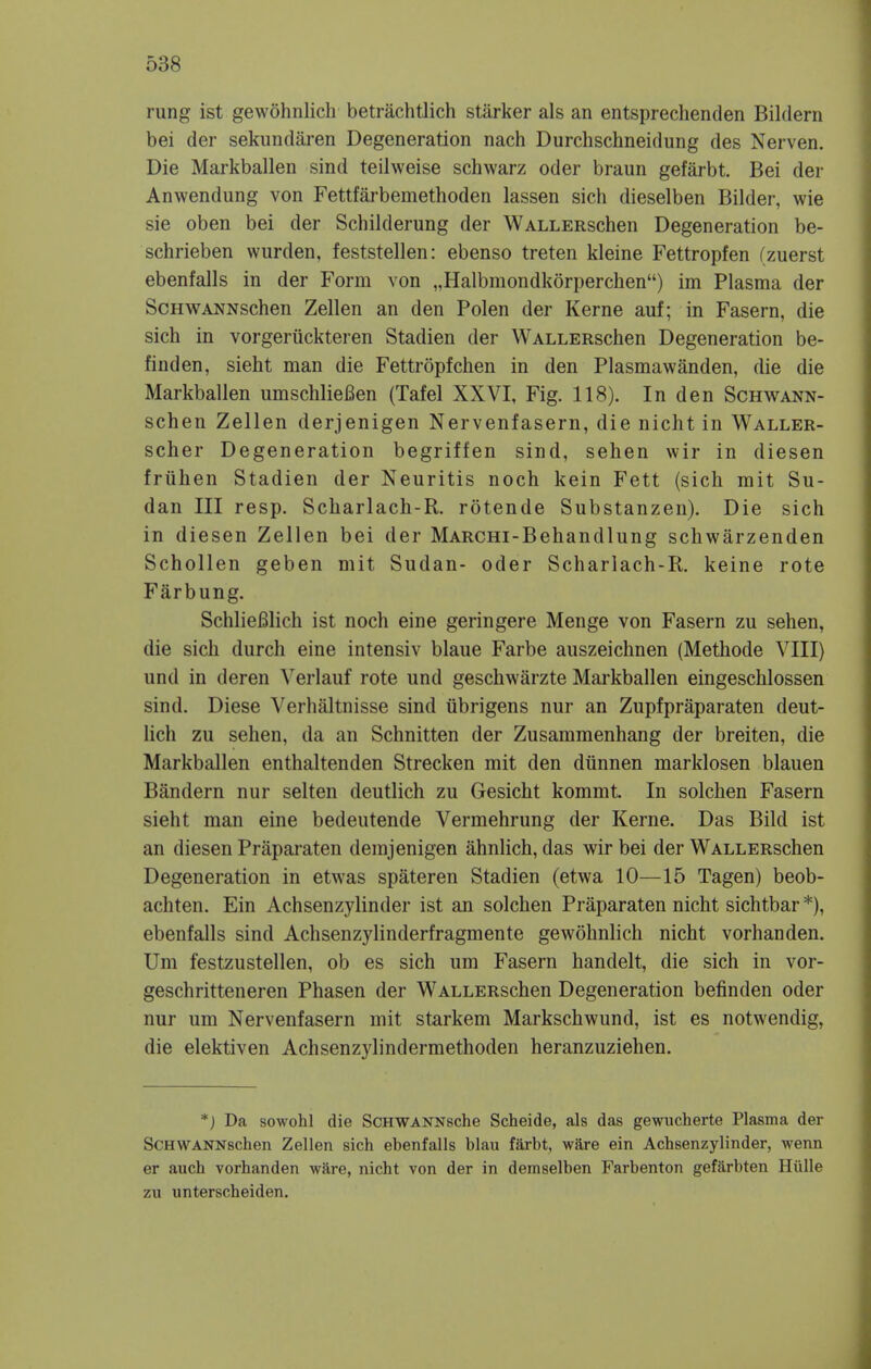 rung ist gewohnlich betrachtlich starker als an entsprechenden Bildern bei der sekundaren Degeneration nach Durchschneidung des Nerven. Die Markballen sind teilweise schwarz oder braun gefarbt. Bei der Anwendung von Fettfarbemethoden lassen sich dieselben Bilder, wie sie oben bei der Schilderung der WALLERschen Degeneration be- schrieben wurden, feststellen: ebenso treten kleine Fettropfen (zuerst ebenfalls in der Form von „Halbmondkorperchen) im Plasma der ScHWANNschen Zellen an den Polen der Kerne auf; in Fasern, die sich in vorgeruckteren Stadien der WALLERschen Degeneration be- finden, sieht man die Fettropfchen in den Plasmawanden, die die Markballen umschliefien (Tafel XXVI, Fig. 118). In den Schwann- schen Zellen derjenigen Nervenfasern, die nicht in Waller- scher Degeneration begriffen sind, sehen wir in diesen friihen Stadien der Neuritis noch kein Fett (sich mit Su- dan III resp. Scharlach-R. rotende Substanzen). Die sich in diesen Zellen bei der MARCHi-Behandlung schwarzenden Schollen geben mit Sudan- oder Scharlach-R. keine rote Farbung. Schliefilich ist noch eine geringere Menge von Fasern zu sehen, die sich durch eine intensiv blaue Farbe auszeichnen (Methode VIII) und in deren Verlauf rote und geschwarzte Markballen eingeschlossen sind. Diese Verhaltnisse sind ubrigens nur an Zupfpraparaten deut- lich zu sehen, da an Schnitten der Zusammenhang der breiten, die Markballen enthaltenden Strecken mit den diinnen marklosen blauen Bandera nur selten deutlich zu Gesicht kommt In solchen Fasern sieht man eine bedeutende Vermehrung der Kerne. Das Bild ist an diesen Praparaten demjenigen ahnlich, das wir bei der WALLERschen Degeneration in etwas spateren Stadien (etwa 10—15 Tagen) beob- achten. Ein Achsenzylinder ist an solchen Praparaten nicht sichtbar *), ebenfalls sind Achsenzylinderfragmente gewohnlich nicht vorhanden. Urn festzustellen, ob es sich um Fasern handelt, die sich in vor- geschritteneren Phasen der WALLERschen Degeneration befinden oder nur um Nervenfasern mit starkem Markschwund, ist es notwendig, die elektiven Achsenzylindermethoden heranzuziehen. *) Da sowohl die ScHWANNsche Scheide, als das gewucherte Plasma der ScHWANNschen Zellen sich ebenfalls blau farbt, ware ein Achsenzylinder, wenn er auch vorhanden ware, nicht von der in demselben Farbenton gefarbten Iliille zu unterscheiden.