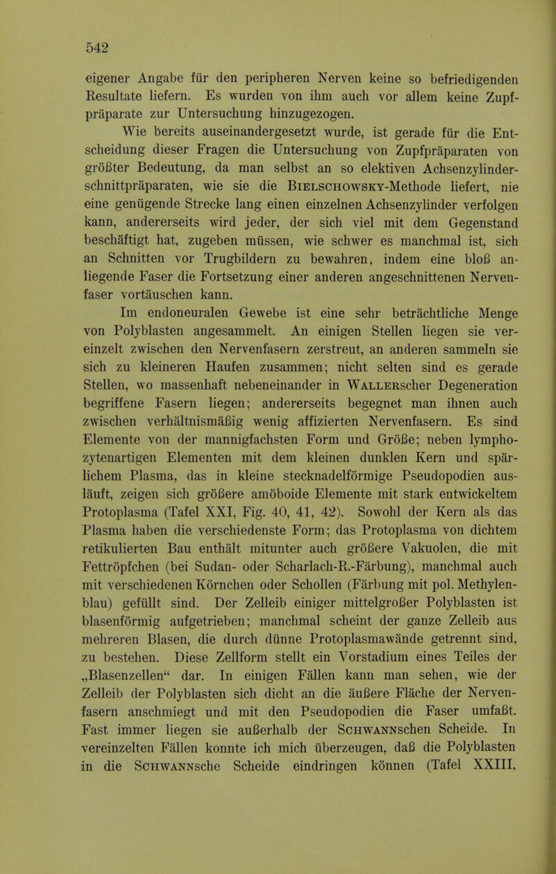 eigener Angabe fur den peripheren Nerven keine so befriedigenden Resultate liefern. Es wurden von ihm audi vor allem keine Zupf- praparate zur Untersuchung hinzugezogen. Wie bereits auseinandergesetzt wurde, ist gerade fur die Ent- scheidung dieser Fragen die Untersuchung von Zupfpraparaten von groBter Bedeutung, da man selbst an so elektiven Achsenzylinder- schnittpraparaten, wie sie die BiELSCHOWSKY-Methode liefert, nie eine genugencle Strecke lang einen einzelnen Achsenzylinder verfolgen kann, andererseits wird jeder, der sich viel mit dem Gegenstand beschaftigt hat, zugeben raiissen, wie schwer es manchmal ist, sich an Schnitten vor Trugbildern zu bewahren, indem eine bloB an- liegende Faser die Fortsetzung einer anderen angeschnittenen Nerven- faser vortauschen kann. Im endoneuralen Gewebe ist eine sehr betrachtliche Menge von Polyblasten angesammelt. An einigen Stellen liegen sie ver- einzelt zwischen den Nervenfasern zerstreut, an anderen sammeln sie sich zu kleineren Haufen zusammen; nicht selten sind es gerade Stellen, wo massenhaft nebeneinander in WALLERscher Degeneration begriffene Fasern liegen; andererseits begegnet man ihnen auch zwischen verhaltnismaBig wenig affizierten Nervenfasern. Es sind Elemente von der mannigfachsten Form und GroBe; neben lympho- zytenartigen Elementen mit dem kleinen dunklen Kern und spar- lichem Plasma, das in kleine stecknadelformige Pseudopodien aus- lauft, zeigen sich groBere amoboide Elemente mit stark entwickeltem Protoplasma (Tafel XXI, Fig. 40, 41, 42). Sowohl der Kern als das Plasma haben die verschiedenste Form; das Protoplasma von dichtem retikulierten Bau enthalt mitunter auch groBere Vakuolen, die mit Fettropfchen (bei Sudan- oder Scharlach-R.-Farbung), manchmal auch mit verschiedenen Kornchen oder Schollen (Farbung mit pol. Methylen- blau) gefiillt sind. Der Zelleib einiger mittelgroBer Polyblasten ist blasenformig aufgetrieben; manchmal scheint der ganze Zelleib aus mehreren Blasen, die durch diinne Protoplasmawande getrennt sind, zu bestehen. Diese Zellform stellt ein Vorstadium eines Teiles der „Blasenzellen dar. In einigen Fallen kann man sehen, wie der Zelleib der Polyblasten sich dicht an die aufiere Flache der Nerven- fasern anschmiegt und mit den Pseudopodien die Faser umfaBt. Fast immer liegen sie auBerhalb der ScHWANNSchen Scheide. In vereinzelten Fallen konnte ich mich uberzeugen, dafi die Polyblasten in die ScHWANNsche Scheide eindringen konnen (Tafel XXIII,