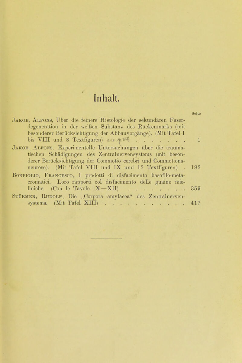 Inhalt. Seite Jakob, Alfons, Uber die feinere Histologie der sekundaren Faser- degeneration in der weifien Substanz des Riickenmarks (mit besonderer Beriicksicbtigung der Abbauvorgange). (Mit Tafel I bis VIII und 8 Textfiguren) at# 1 Jakob, Alfons, Experi men telle Untersuchungen iiber die trauma- tischen Schadigungen des Zentralnervensystems (mit beson- derer Beriicksichtigung der Commotio cerebri und Commotions- neurose). (Mit Tafel VIII und IX und 12 Textfiguren) . 182 Bonfiglio, Francesco, I prodotti di disfacimento basofilo-meta- eromatici. Loro rapporti col disfacimento delle guaine mie- liniche. (Con le Tavole X—XII) 359 Sturmer, Rudolf, Die ..Corpora amylacea des Zentralnerven- systems. (Mit Tafel XIII) . . 417