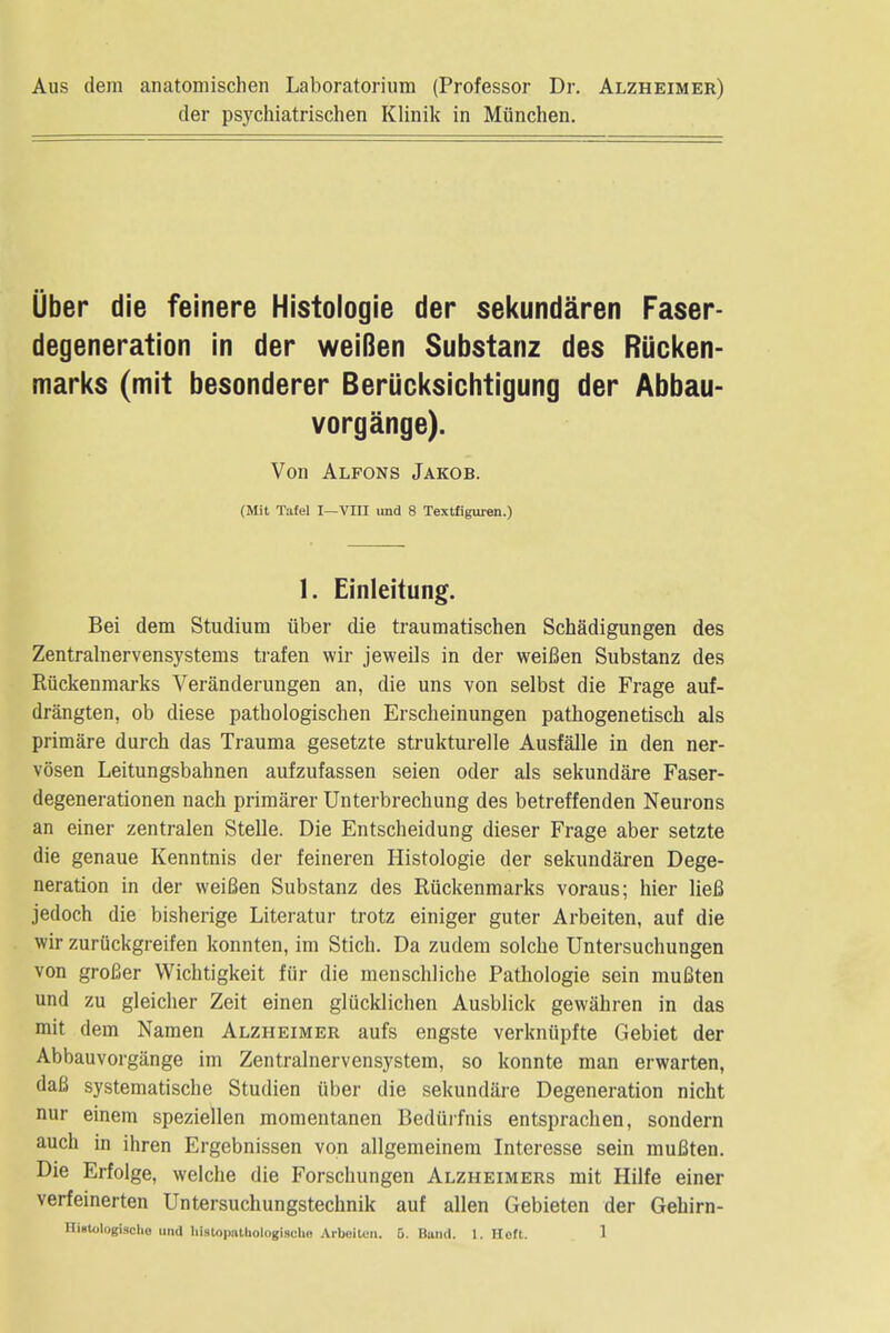 Aus dem anatomischen Laboratorium (Professor Dr. Alzheimer) der psychiatrischen Klinik in Munchen. Uber die feinere Histologic der sekundaren Faser- degeneration in der weiBen Substanz des Riicken- marks (mit besonderer Beriicksichtigung der Abbau- vorgange). Von Alfons Jakob. (Mit Tafel I—VIII und 8 Textfiguren.) 1. Einleitung. Bei dem Studium iiber die traumatischen Schadigungen des Zentralnervensystems trafen wir jeweils in der weiBen Substanz des Riickenmarks Veranderungen an, die uns von selbst die Frage auf- drangten, ob diese pathologischen Erscheinungen pathogenetisch als primare durch das Trauma gesetzte strukturelle Ausfalle in den ner- vosen Leitungsbahnen aufzufassen seien oder als sekundare Faser- degenerationen nach primarer Unterbrechung des betreffenden Neurons an einer zentralen Stelle. Die Entscheidung dieser Frage aber setzte die genaue Kenntnis der feineren Histologie der sekundaren Dege- neration in der weiBen Substanz des Riickenmarks voraus; hier lieB jedoch die bisherige Literatur trotz einiger guter Arbeiten, auf die wir zuruckgreifen konnten, im Stich. Da zudem solche Untersuchungen von groBer Wichtigkeit fur die menschliche Pathologie sein muBten und zu gleicher Zeit einen glucklichen Ausblick gewahren in das mit dem Namen Alzheimer aufs engste verknupfte Gebiet der Abbauvorgange im Zentralnervensystem, so konnte man erwarten, daB systematische Studien iiber die sekundare Degeneration nicht nur einem speziellen momentanen Bediirfnis entsprachen, sondern auch in ihren Ergebnissen von allgemeinem Interesse sein muBten. Die Erfolge, welche die Forschungen Alzheimers mit Hilfe einer verfeinerten Untersuchungstechnik auf alien Gebieten der Gehirn-