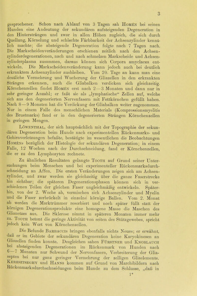 gesprochener. Schon nach Ablauf von 3 Tagen sah Homen bei seinen Hunden eine Andeutung der sekundaren aufsteigenden Degeneration in den Hinterstrangen und zwar in alien Hohen zugleich, die sieh durch Quellung, Kornelung und schlechte Farbbarkeit der Achsenzylinder kennt- lich machte; die absteigende Degeneration folgte nach 7 Tagen nach. Die Markscheidenveranderungen erschienen zeitlich nach den Achsen- zylinderdegenerationen, nach und nach schmelzen Markscheide und Achsen- zylinderplasma zusammen, daraus konnen sich Corpora amyclacea ent- wickeln. Die Markscheidenveranderung kann jedoch auch bei deutlich erkranktem Achsenzylinder ausbleiben. Vom 20. Tage an kann man eine deutliche Vennehrung und Wucherung der Gliazellen in den erkrankten Strangen erkennen, auch die Gliabalken verdicken sich gleichzeitig. Kornchenzellen findet Hom£n erst nach 2— 3 Monaten und dann nur in sehr geringer Anzahl; er fafit sie als „lymphatische Zellen auf, welche sich aus den degenerierten Nervenfasern mit Fettkornchen gefullt haben. Nach 8—9 Monaten hat die Verdickung der Gliabalken weiter zugenonimen. Nur in einem Falle des menschlichen Materials (Kompressionsmyelitis des Brustniarks) fand er in den degenerierten Strangen Kornchenzellen in geringen Mengen. Lowenthal, der sich hauptsachlich mit der Topographie der sekun- daren Degeneration beim Hunde nach experimentellen Riickenmarks- und Gehirnverletzungen befaBte, bestatigte im wesentlichen die Beobachtungen Homens beziiglich der Histologie der sekundaren Degeneration; in einem Falle, 12 Wochen nach der Durchschneidung, fand er Kornchenzellen, die er zu den Lymphozyten rechnete. Zu ahnlichen Resultaten gelangte Tooth auf Grund seiner Unter- suchungen beim Menschen und bei experimenteller Riickenmarksdurch- schneidung an Affen. Die ersten Veranderungen zeigen sich am Achsen- zylinder, und zwar werden sie gleichzeitig iiber die ganze Faserstrecke hin sichtbar; die spateren Degenerationsphasen konnen sich in ver- schiedenen Teilen der gleichen Faser ungleichmaBig entwickeln. Spater- hin, von der 2. Woche ab, vermischen sich Achsenzylinder und Myelin und die Faser zerbiockelt in einzelne kornige Ballen. Vom 2. Monat ab werden die Marktrummer resorbiert und noch spater fullt statt der kornigen Degenerationsprodukte eine homogene Masse die Maschen des Glianetzes aus. Die Sklerose nimmt in spateren Monaten immer mehr zu. Tooth betont die geringe Aktivitiit von seiten des Stiitzgewebes, spricht jedoch kein Wort von Kornchenzellen. Die Befunde Barbaccis bringen ebenfalls nichts Neues; er erwiihnt, dafi er im Gebiete der sekundaren Degeneration keine Karyokinesen an Gliazellen finden konnte. Desgleichen sahen Furstner und Knoblauch bei absteigenden Degenerationen im Riickenmark von Hunden nach 6 7 Monaten nur Schwund der Nervenfasern, Verbreiterung der Glia- septen bei nur ganz geringer Vermehrung der zelligen Gliaelemente. Keresztseghy und Hanns kommen auf Grund von Marchibildern nach Riickenmarksdurchschneiflungen beim Hunde zu dem Schlusse, „da6 in 1*