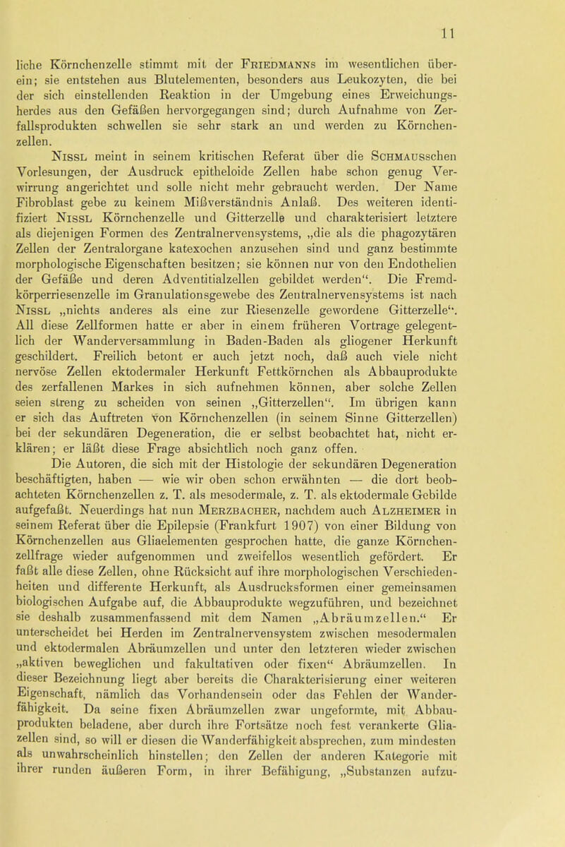 liche Kornchenzelle stimmt mil der Friedmanns im wesentlichen iiber- ein; sie entstehen aus Blutelementen, besonders aus Leukozyten, die bei der sich einstellenden Reaktion in der Umgebung eines Erweichungs- herdes aus den GefaBen hervorgegangen sind; durch Aufnahme von Zer- fallsprodukten schwellen sie sehr stark an und werden zu Kornchen- zellen. Nissl meint in seinem kritischen Referat iiber die ScHMAUSschen Vorlesungen, der Ausdruck epitbeloide Zellen habe schon genug Ver- wirrung angerichtet und solle nieht mehr gebraucht werden. Der Name Fibroblast gebe zu keinem Mifiverstandnis Anlafi. Des weiteren identi- fiziert Nissl Kornchenzelle und Gitterzelle und cbarakterisiert letztere als diejenigen Formen des Zentralnervensystems, „die als die phagozytaren Zellen der Zentralorgane katexochen anzusehen sind und ganz bestimmte tnorphologische Eigenschaften besitzen; sie konnen nur von den Endothelien der GefaBe und deren Adventitialzellen gebildet werden. Die Fremd- korperriesenzelle im Granulationsgewebe des Zentralnervensystems ist nach Nissl „nichts anderes als eine zur Riesenzelle gewordene Gitterzelle1'. All diese Zellformen hatte er aber in einem friiheren Vortrage gelegent- lich der Wanderversammlung in Baden-Baden als gliogener Herkunft geschildert. Freilich betont er auch jetzt noch, da& auch viele nicht nervose Zellen ektodermaler Herkunft Fettkornchen als Abbauprodukte des zerfallenen Markes in sich aufnehmen konnen, aber solche Zellen seien streng zu scbeiden von seinen „Gitterzellen. Im tibrigen kann er sich das Auftreten von Kornchen zellen (in seinem Sinne Gitterzellen) bei der sekundaren Degeneration, die er selbst beobacbtet hat, nicht er- klaren; er laBt diese Frage absichtlich noch ganz offen. Die Autoren, die sich mit der Histologic der sekundaren Degeneration beschaftigten, haben — wie wir oben schon erwahnten — die dort beob- achteten Kornchen zellen z. T. als mesodermale, z. T. als ektodermale Gebilde aufgefaBt. Neuerdings hat nun Merzbacher, nachdem auch Alzheimer in seinem Referat iiber die Epilepsie (Frankfurt 1907) von einer Bildung von Kornchenzellen aus Gliaelementen gesprochen hatte, die ganze Kornchen- zellfrage wieder aufgenommen und zweifellos wesentlich gefordert. Er fafit alle diese Zellen, ohne Riicksicht auf ihre morphologischen Verschieden- heiten und differente Herkunft, als Ausdrucksformen einer gemeinsamen biologischen Aufgabe auf, die Abbauprodukte wegzufiihren, und bezeichnet sie deshalb zusammenfassend mit dem Namen „Abraumzellen. Er unterscheidet bei Herden im Zentralnervensystem zwischen mesodermalen und ektodermalen Abraumzellen und unter den letzteren wieder zwischen „aktiven beweglichen und fakultativen oder fixen Abraumzellen. In dieser Bezeichnung liegt aber bereits die Charakterisierung einer weiteren Eigenschaft, namlich das Vorhandensein oder das Fehlen der Wander- fahigkeit. Da seine fixen Abraumzellen zwar ungeformte, mit Abbau- produkten beladene, aber durch ihre Fortsatze noch fest verankerte Glia- zellen sind, so will er diesen die Wanderfilhigkeit absprechen, zum mindesten als unwahrscheinlich hinstellen; den Zellen der anderen Kategorie mit ihrer runden aufieren Form, in ihrer Befahigung, „Substanzen aufzu-
