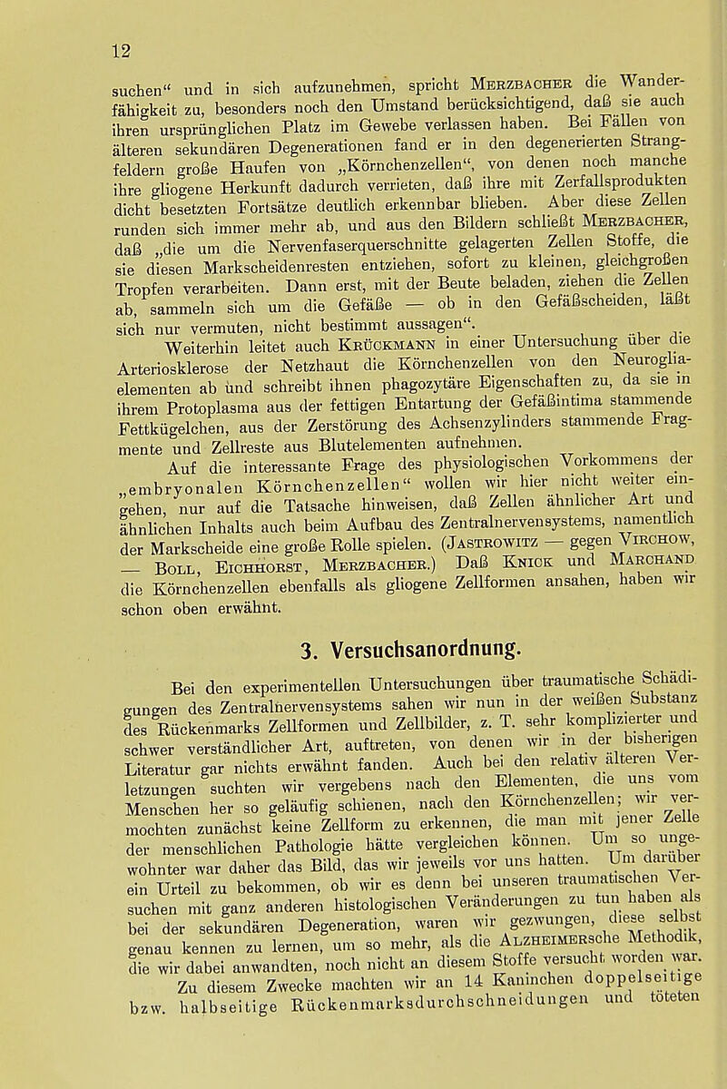 suchen und in sicb aufzunehmen, spricht Merzbacheb die Wander- fahigkeit zu, besonders noch den Umstand beriicksichtigend, dafi sie auch ibren urspriinglichen Platz im Gewebe verlassen haben. Bei Fallen von alteren sekundaren Degenerationen fand er in den degenenerten Strang- feldern grofie Haufen von „K6rnchenzellen, von denen nocb manche ibre gliogene Herkunffc dadurcb verrieten, dafi ibre mit Zerfallsprodukten dicbt besetzten Fortsatze deutlich erkennbar blieben. Aber diese Zellen runden sicb immer mebr ab, und aus den Bildern scblieJBt Merzbacher, dafi die um die Nervenfaserquerschnitte gelagerten Zellen Stoffe, die sie dlesen Markscbeidenresten entzieben, sofort zu kleinen, gleichgrofien Tropfen verarbeiten. Dann erst, mit der Beute beladen, zieben die Zellen ab, sammeln sicb um die Gefafle — ob in den GefaBscheiden, lafit sicb nur vermuten, nicht bestimmt aussagen. Weiterbin leitet aucb Kruckmann in einer Untersuchung uber die Arteriosklerose der Netzhaut die Kornchenzellen von den Neurogha- elementen ab und scbreibt ihnen phagozytare Eigenscbaften zu, da sie m ibrem Protoplasma aus der fettigen Entartung der Gefaflintima stammende Fettkugelchen, aus der Zerstorung des Achsenzylinders stammende irag- mente und Zellreste aus Blutelementen aufnebmen. Auf die interessante Frage des physiologiscben Vorkommens der „embryonalen Korncbenzellen« wollen wir hier nicht welter em- geben, nur auf die Tatsacbe binweisen, daS Zellen abnl.cber Art und IbnUcben Inhalts auch beim Aufbau des Zen train erven systems, namentbch der Markscheide eine grofie Rolle spielen. (Jastrowitz — gegen Virchow, — Boll, Eichhorst, Merzbacher.) DaS Knick und Marchand die Kornchenzellen ebenfalls als gliogene Zellformen ansahen, haben wir schon oben erwahnt. 3. Versuchsanordnung. Bei den experimented Untersuchungen iiber traumatische Scbadi- gungen des Zentralnervensystems sahen wir nun in der weifien bubstanz des Riickenmarks ZeUformen und Zellbilder, z. T. sehr komphzierter und schwer verstandlicber Art, auftreten, von denen w in der bisbengen Literatur gar nichts erwahnt fanden. Auch be. den relativ alteren Ver- letzungen suchten wir vergebens nach den Elementen, die uns vom Menschen her so geliiufig schienen, nach den Kornchenzellen, wir ve - mochten zunachst keine Zellform zu erkennen, die man mit jener Zelle der menschlichen Pathologie hatte vergleicben koniien ^m so unge- wohnter war daber das Bild, das wir jeweils vor uns hatten. Um daiuber ein Urteil zu bekommen, ob wir es denn bei unseren traumatischen Ver- suchen mit ganz anderen bistologischen Veranderungen zu tun haben al bei der sekundaren Degeneration, waren wir gezwungen, d.ese selbst genau kennen zu lernen, um so mehr, als LZHEiMERsche Method.k die wir dabei anwandten, noch nicht an diesem Stoffe versucht worden wax Zu diesem Zwecke machten wir an 14 Kan.nchen doppelseit ge bzw halbseitige Riickenmarksdurchschneidungen und toteten
