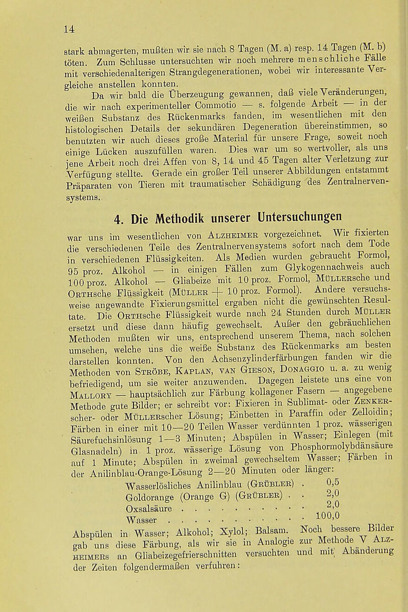 stark abmagerten, mufiten wir sie nach 8 Tagen (M. a) resp. 14 Tagen (Mb) toten. Zum Schlusse untersuchten wir noch mehrere menschliche Falle mit verschiedenalterigen Strangdegenerationen, wobei wir interessante Ver- gleiche anstellen konnten. Da wir bald die Uberzeugung gewannen, dafi viele Veranderungen, die wir nach experimenteller Commotio — s. folgende Arbeit — in der weiJBen Substanz des Riickenmarks fanden, im wesentlichen mit den histologischen Details der sekundaren Degeneration iibereinstimmen, so benutzten wir audi dieses grofie Material fur unsere Frage, soweit noch einige Liicken auszufullen waren. Dies war um so wertvoller, als uns jene Arbeit noch drei Affen von 8, 14 und 45 Tagen alter Verletzung zur Verfiigung stellte. Gerade ein grower Teil unserer Abbildungen entstammt Praparaten yon Tieren mit traumatischer Schadigung des Zentralnerven- systems. 4. Die Methodik unserer Untersuchungen war uns im wesentlichen von Alzheimer vorgezeichnet. Wir fixierten die verschiedenen Teile des Zentralnervensystems sofort nach dem Tode in verschiedenen Fliissigkeiten. Als Medien wurden gebraucht Formol, 95 proz Alkohol — in einigen Fallen zum Glykogennachweis auch 100 proz Alkohol — Gliabeize mit 10 proz. Formol, MttLLERsche und ORTHsche Fliissigkeit (Muller + 10 proz. Formol). Andere versuchs- weise angewandte Fixierungsmittel ergaben nicht die gewunschten Resul- tate Die ORTHsche Fliissigkeit wurde nach 24 Stunden durch MttLLER ersetzt und diese dann haufig gewechselt. AuJBer den gebrauchhchen Methoden muBten wir uns, entsprechend unserem Thema, nach solchen umsehen, welche uns die weifie Substanz des Riickenmarks am besten darstellen konnten. Von den Achsenzylinderfarbungen fanden wir die Methoden von Strobe, Kaplan, van Gibson, Donaggio u. a. zu wenig befriedigend, um sie weiter anzuwenden. Dagegen leistete uns erne von Mallory — hauptsachlich zur Farbung kollagener Fasern — angegebene Methode gute Bilder; er schreibt vor: Fixieren in Sublimat- oder Zenker- scher- oder MuLLERscher Losung; Einbetten in Paraffin oder Zelloidin; Farben in einer mit 10—20 Teilen Wasser verdiinnten 1 proz. wassengen Saurefuchsinlosung 1-3 Minuten; Abspiilen in Wasser; E.nlegen (mit Glasnadeln) in. 1 proz. wasserige Losung von Phosphormolybdansaure auf 1 Minute; Abspiilen in zweimal gewechseltem Wasser; Farben in der Anilinblau-Orange-Losung 2—20 Minuten oder langer: Wasserlosliches Anilinblau (Grubler) . 0,5 Goldorange (Orange G) (Gkubler) . . 2,0 Oxsalsaure ^'9 Wasser 100'° Abspiilen in Wasser; Alkohol; Xylol; Balsam. Noch bessere, Bilder gab uns diese Farbung, als wir sie in Analog.e zur Methode V Alz- heimers an Gliabeizegefrierschnitten versuchten und mit Abanderung der Zeiten folgendermaBen verfubren: