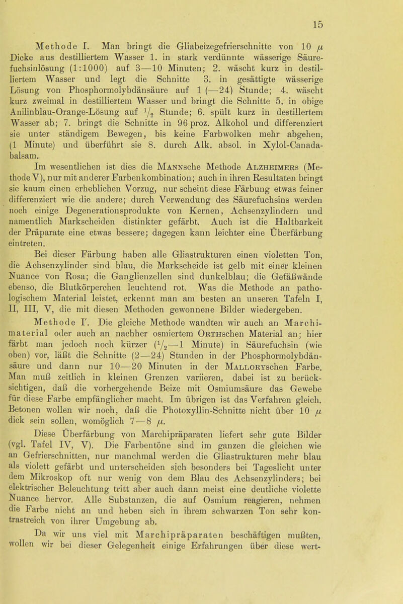 Methode I. Man bringt die Gliabeizegefrierschnitte von 10 ju Dicke aus destilliertem Wasser 1. in stark verdiinnte wasserige Saure- fuchsinlosung (1:1000) auf 3—10 Minuten; 2. wascht kurz in destil- liertem Wasser und legt die Schnitte 3. in gesattigte wasserige Losung von Phosphormolybdansaure auf 1 (—24) Stunde; 4. wascht kurz zweimal in destilliertem Wasser und bringt die Scbnitte 5. in obige Anilinblau-Orange-Losung auf 1/2 Stunde; 6. spiilt kurz in destillertem Wasser ab; 7. bringt die Scbnitte in 96 proz. Alkohol und differenziert sie unter standigem Bewegen, bis keine Farbwolken mebr abgehen, (1 Minute) und uberfuhrt sie 8. durch Alk. absol. in Xylol-Canada- balsam. Im wesentlicben ist dies die MANNsche Methode Alzheimers (Me- thode V), nur mit anderer Farbenkombination; auch in ihren Resultaten bringt sie kaum einen erheblichen Vorzug, nur scheint diese Farbung etwas feiner differenziert wie die andere; durch Verwendung des Saurefuchsins werden noch einige Degenerationsprodukte von Kernen, Achsenzylindern und namentlich Markscheiden distinkter gefarbt. Auch ist die Haltbarkeit der Praparate eine etwas bessere; dagegen kann leichter eine Uberfarbung eintreten. Bei dieser Farbung haben alle Gliastrukturen einen violetten Ton, die Achsenzylinder sind blau, die Markscheide ist gelb mit einer kleinen Nuance von Rosa; die Ganglienzellen sind dunkelblau; die Gefafiwaude ebenso, die Blutkorperchen leuchtend rot. Was die Methode an patho- logischem Material leistet, erkennt man am besten an unseren Tafeln I, II, III, V, die mit diesen Methoden gewonnene Bilder wiedergeben. Methode I'. Die gleiche Methode wandten wir auch an Marchi- material oder auch an nachher osmiertem ORTHschen Material an; hier farbt man jedoch noch kiirzer (Y2—1 Minute) in Saurefuchsin (wie oben) vor, lafit die Schnitte (2—24) Stunden in der Phosphormolybdan- saure und dann nur 10—20 Minuten in der MALLORYschen Farbe. Man muB zeitlich in kleinen Grenzen variieren, dabei ist zu beriick- sichtigen, dafi die vorhergehende Beize mit Osmiumsaure das Gewebe fiir diese Farbe empfanglicher macht. Im iibrigen ist das Verfahren gleich. Betonen wollen wir noch, daB die Photoxyllin-Schnitte nicht iiber 10 fx dick sein sollen, womoglich 7 — 8 fx. Diese Uberfarbung von Marchipraparaten liefert sehr gute Bilder (vgl. Tafel IV, V). Die Farbentone sind im ganzen die gleichen wie an Gefrierschnitten, nur manchmal werden die Gliastrukturen mehr blau als violett gefarbt und unterscheiden sich besonders bei Tageslicht unter dem Mikroskop oft nur wenig von dem Blau des Achsenzylinders; bei elektrischer Beleuchtung tritt aber auch dann meist eine deutliche violette Nuance hervor. Alle Substanzen, die auf Osmium reagieren, nehmen die Farbe nicht an und heben sich in ihrem schwarzen Ton sehr kon- trastreich von ihrer Umgebung ab. Da wir uns viel mit Marchipraparaten beschaftigen mufiten, wollen wir bei dieser Gelegenheit einige Erfahrungen iiber diese wert-