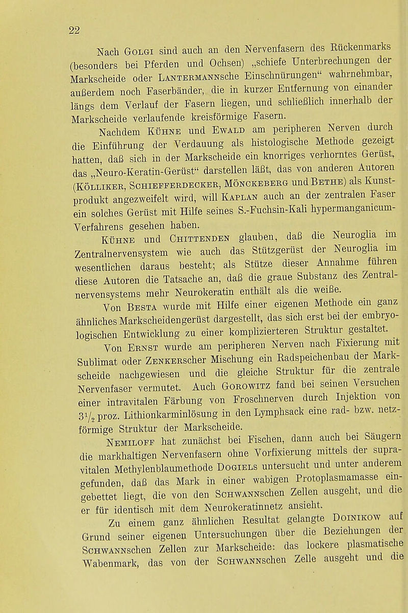 Nacb Golgi sind auch an den Nervenfasern des Riickenmarks (besonders bei Pferden und Ochsen) „schiefe Uuterbrecbungen der Markscheide oder LANTERMANNscbe Einscbniirungen wahrnebmbar, auBerdem nocb Faserbander, die in kurzer Entfernung von einander langs deni Verlauf der Fasern liegen, und scbliefilicb innerbalb der Markscbeide verlaufende kreisformige Fasern. Nacbdem Kuhne und Ewald am peripberen Nerven durcb die Einfiihrung der Verdauung als bistologische Metbode gezeigt hatten, daB sicb in der Markscbeide ein knorriges verborntes Geriist, das „Neuro-Keratin-Gerust darsteUen laBt, das von anderen Autoren (K5LLIKER, SCHIEFPERDECKER, MONCKEBERG und BETHE) als KllUSt- produkt angezweifelt wird, will Kaplan aucb an der zentralen Faser ein solches Geriist mit Hilfe seines S.-Fuchsin-Kali bypermanganicum- Verfabrens geseben baben. Kuhne und Chittenden glauben, daB die Neuroglia im Zentralnervensystem wie aucb das Stiitzgeriist der Neuroglia im wesentlichen daraus bestebt; als Sttttze dieser Annabme fiibren diese Autoren die Tatsacbe an, daB die graue Substanz des Zentral- nervensystems mebr Neurokeratin entbalt als die weiBe. Von Besta wurde mit Hilfe einer eigenen Metbode ein ganz ahnlicbesMarkscbeidengeriist dargestellt, das sicb erst bei der embryo- logiscben Entwicklung zu einer komplizierteren Struktur gestaltet. Von Ernst wurde am peripberen Nerven nach Fixierung nut Sublimat Oder ZENKERScber Miscbung ein Radspeicbenbau der Mark- scbeide nachgewiesen und die gleiche Struktur fiir die zenti-ale Nervenfaser vermutet. Aucb Gorowitz fand bei seinen Versucben einer intravitalen Farbung von Froscbnerven durcb Injektion von 3V,proz. Litbionkarminlosung in den Lympbsack erne rad- bzw. netz- formige Struktur der Markscbeide. Nemiloff bat zunacbst bei Fiscben, dann aucb bei Saugeru die markbaltigen Nervenfasern obne Vorfixierung mittels der supra- vitalen Methylenblaumetbode Dogiels untersucbt und unter anderem gefunden, daB das Mark in einer wabigen Protoplasmamasse ein- gebettet liegt, die von den ScnwANNScben Zellen ausgebt, und die er fiir identiscb mit dem Neurokeratinnetz ansiebt. Zu einem ganz ahnlichen Resultat gelangte Doinikow auf Grund seiner eigenen Untersucbungen iiber die Beziebungen der ScHWANNschen Zellen zur Markscbeide: das lockere plasmatiscbe Wabenmark, das von der ScHWANNschen Zelle ausgebt und die