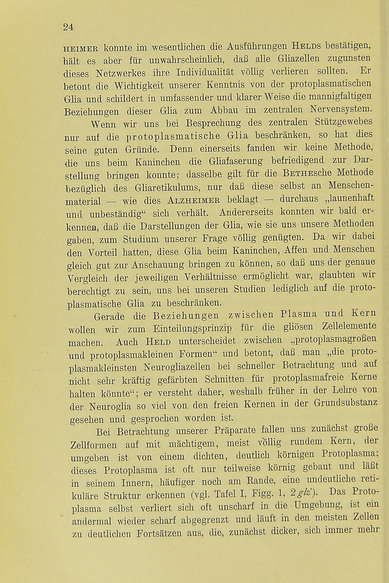 heimer konnte im wesentlichen die Ausfiihrungen Helds bestatigen, halt es aber fur unwahrscbeinlich, daB alle Gliazellen zugunsten dieses Netzwerkes ihre Individualist vollig verlieren sollten. Er betont die Wichtigkeit unserer Kermtnis von der protoplasmatischen Glia und schildert in umfassender und klarer Weise die mannigfaltigen Beziehungen dieser Glia zum Abbau im zentralen Nervensystem. Wenn wir uns bei Besprechung des zentralen Stiitzgewebes nur auf die protoplasmatische Glia beschranken, so bat dies seine guten Griinde. Denn einerseits fanden wir keine Metbode, die uns beim Kanincben die Gliafaserung befriedigend zur Dar- stellung bringen konnte; dasselbe gilt fur die BETHEscbe Metbode beziiglicb des Gliaretikulums, nur daB diese selbst an Menschen- material — wie dies Alzheimer beklagt — durchaus „launenhaft und unbestandig sicb verbalt. Andererseits konnten wir bald er- kennen, daB die Darstellungen der Glia, wie sie uns unsere Metboden gaben, zum Studium unserer Frage vollig geniigten. Da wir dabei den Vorteil hatten, diese Glia beim Kanincheu, Affen und Menscben gleich gut zur Anschauung bringen zu konnen, so daB uns der genaue Vergleicb der jeweiligen Verkaltnisse ermoglicht war, glaubten wir berechtigt zu sein, uns bei unseren Studien lediglicb auf die proto- plasmatische Glia zu beschranken. Gerade die Beziehungen zwischen Plasma und Kern wollen wir zum Einteilungsprinzip fiir die gliosen Zellelemente machen. Auch Held unterscheidet zwischen „protoplasmagroBen und protoplasmakleinen Formen und betont, daB man „die proto- plasmakleinsten Neurogliazellen bei schneller Betrachtung und auf nicht sehr kraftig gefarbten Schnitten fiir protoplasmafreie Kerne halten konnte; er versteht daher, weshalb friiher in der Lehre von der Neuroglia so viel von den freien Kernen in der Grundsubstanz gesehen und gesprochen worden ist. Bei Betrachtung unserer Praparate fallen uns zunachst groBe Zellformen auf mit machtigem, meist vollig rundem Kern, der umgeben ist von einem dichten, deutlich kornigen Protoplasma; dieses Protoplasma ist oft nur teilweise kornig gebaut und laBt in seinem Innern, haufiger noch am Rande, eine undeutliche reti- kulare Struktur erkennen (vgl. Tafel I, Figg. 1, 2glz). Das Proto- plasma selbst verliert sich oft unscharf in die Umgebung, ist ein andermal wieder scharf abgegrenzt und lauft in den meisten Zellen zu deutlichen Fortsatzen aus, die, zunachst dicker, sich immer mehr