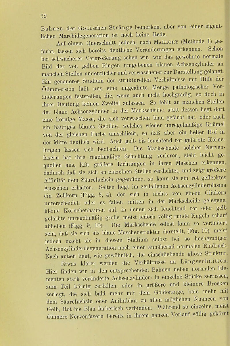 Bahnen der GoLLSchen Strange bemerken, aber von einer eigent- lichen Marchidegeneration ist noch keine Rede. Auf einem Querschnitt jedoch, nach Mallory (Methode I) ge- farbt, lassen sich bereits deutlicbe Veranderungen erkennen. Schon bei schwacherer VergroBerung sehen wir, wie das gewohnte normale Bild der von gelben Ringen umgebenen blauen Achsenzylinder an manchen Stellen undeutlicher und verwaschener zur Darstellung gelangt. Ein genaueres Studium der strukturellen Verhaltnisse mit Hilfe der Olimmersion lafit uns eine ungeahnte Menge pathologischer Ver- anderungen feststellen, die, wenn audi nicbt hocbgradig, so docb in ihrer Deutung keinen Zweifel zulassen, So fehlt an manchen Stellen der blaue Achsenzylinder in der Markscheide; statt dessen liegt dort eine kornige Masse, die sich verwaschen blau gefarbt hat, oder auch ein hautiges blaues Gebilde, welches wieder unregelmaBige Kriimel von der gleichen Farbe umschliefit, so daB aber ein heller Hof in der Mitte deutlich wird. Auch gelb bis leuchtend rot gefarbte Korne- lungen lassen sich beobachten. Die Markscheide solcher Nerven- fasern hat ihre regelmaBige Schichtung verloren, sieht leicht ge- quollen aus, lfifit groBere Lichtungen in ihren Maschen erkennen, dadurch daB sie sich an einzelnen Stellen verdichtet, und zeigt groBere Affinitat dem Saurefuchsin gegeniiber; so kann sie ein rot geflecktes Aussehen erhalten. Selten liegt im zerfallenen Achsenzylinderplasma ein Zellkern (Figg. 3, 4), der sich in nichts von einem Gliakern unterscheidet; oder es fallen mitten in der Markscheide gelegene, kleine Kornchenhaufen auf, in denen sich leuchtend rot oder gelb gefarbte unregelmaBig groBe, meist jedoch vollig runde Kugeln scharf abheben (Figg. 9, 10). Die Markscheide selbst kann so verandert sein, daB sie sich als blaue Maschenstruktur darstellt, (Fig. 10), meist jedoch macht sie in diesem Stadium selbst bei so hocbgradiger Achsenzylinderdegeneration noch einen annabernd normalen Eindruck. Nach auBen liegt, wie gewohnlich, die einschlieBende gliose Struktur. Etwas klarer werden die Verhaltnisse an Langsschnitten. Hier finden wir in den entsprechenden Bahnen neben normalen Ele- menten stark veranderte Achsenzylinder: in einzelne Stucke zerrissen, zum Teil kornig zerfallen, oder in groBere und kleinere Brocken zerlegt, die sich bald mehr mit dem Goldorange, bald mehr nut dem Saurefuchsin oder Anilinblau zu alien moglichen Nuancen von Gelb, Rot bis Blau farberisch verbinden. Wabrend so einzelne, meist diinnere Nervenfasern bereits in ihrem ganzen Verlauf vollig gekornt