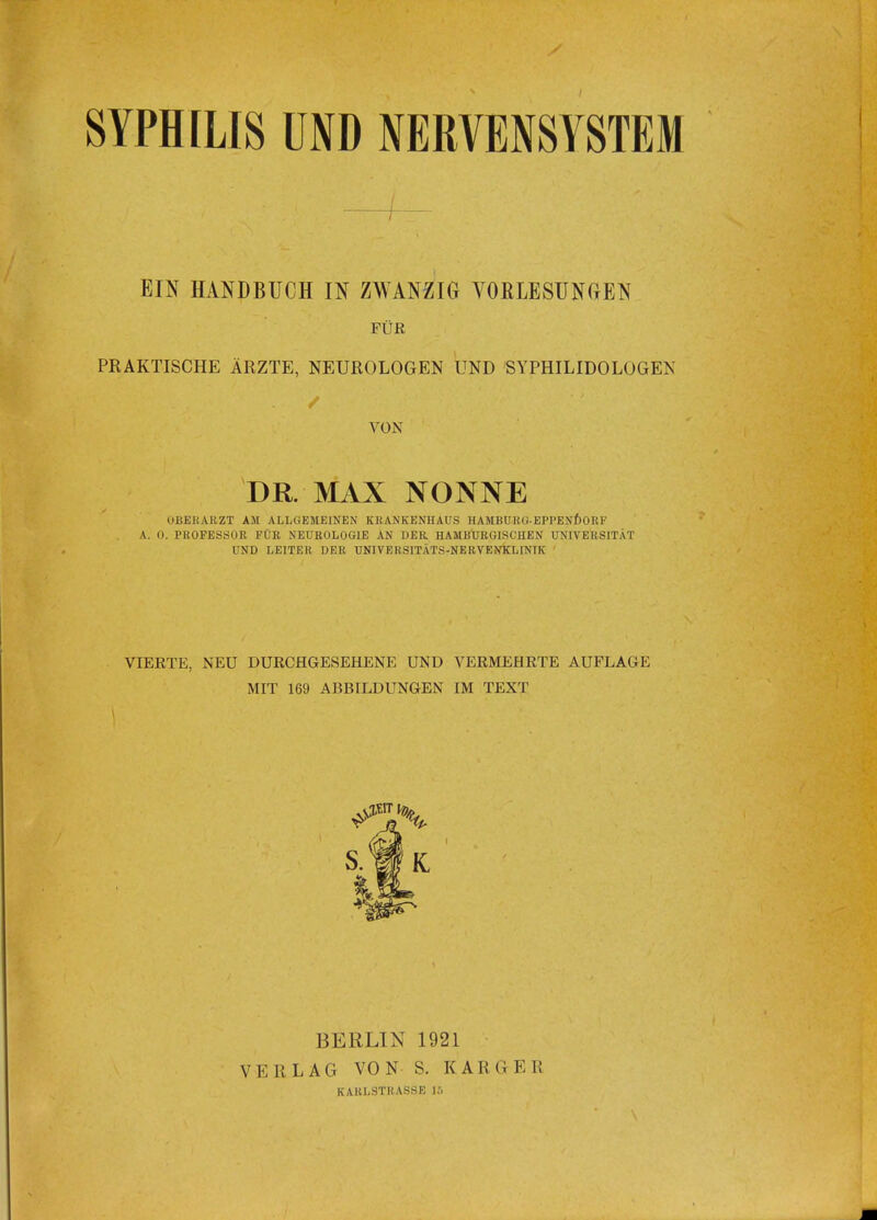 SYPHILIS UND NERVENSYSTEM EIN HANDBUCH IN ZWANZIG VORLESUNGEN FUR PRAKTISCHE ARZTE, NEUROLOGEN UND SYPHILIDOLOGEN / VON DR. MAX NONNE OBEHARZT AM ALLGEMEINEN KRANKENHAUS HAMBURG-EPPENDORF . A. 0. PROFESSOR FUR NEUROLOG1E AN DER HAMBURGISCHEN UNIVERSITAT UND LEITER DER TJNIVERSITATS-NERVENKLINIK VIERTE, NEU DURCHGESEHENE UND VERMEHRTE AUFLAGE MIT 169 ABBILDUNGEN IM TEXT BERLIN 1921 VK H LAG VON S. K A R G E II KABL3TR \SSK 15